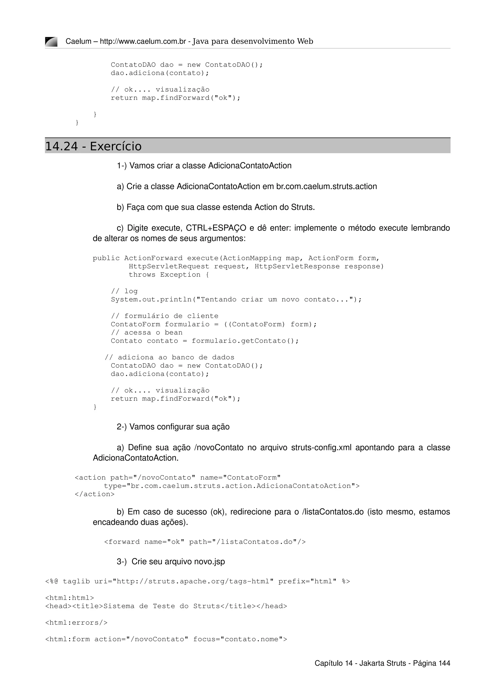 Caelum – http://www.caelum.com.br ­ Java para desenvolvimento Web
        ContatoDAO dao = new ContatoDAO();
        dao.adiciona(contato);
        // ok.... visualização
        return map.findForward("ok");
    }
}
14.24 - Exercício
1­) Vamos criar a classe AdicionaContatoAction
a) Crie a classe AdicionaContatoAction em br.com.caelum.struts.action
b) Faça com que sua classe estenda Action do Struts.
c) Digite execute, CTRL+ESPAÇO e dê enter: implemente o método execute lembrando 
de alterar os nomes de seus argumentos:
    public ActionForward execute(ActionMapping map, ActionForm form,
            HttpServletRequest request, HttpServletResponse response)
            throws Exception {
        // log
        System.out.println("Tentando criar um novo contato...");
        // formulário de cliente
        ContatoForm formulario = ((ContatoForm) form);
        // acessa o bean
        Contato contato = formulario.getContato();
        
     // adiciona ao banco de dados
        ContatoDAO dao = new ContatoDAO();
        dao.adiciona(contato);
        // ok.... visualização
        return map.findForward("ok");
    }
2­) Vamos configurar sua ação
a) Define sua ação /novoContato no arquivo struts­config.xml apontando para a classe 
AdicionaContatoAction.
<action path="/novoContato" name="ContatoForm"
type="br.com.caelum.struts.action.AdicionaContatoAction">
</action>
b) Em caso de sucesso (ok), redirecione para o /listaContatos.do (isto mesmo, estamos 
encadeando duas ações).
<forward name="ok" path="/listaContatos.do"/>
3­)  Crie seu arquivo novo.jsp
<%@ taglib uri="http://struts.apache.org/tags­html" prefix="html" %>
<html:html>
<head><title>Sistema de Teste do Struts</title></head>
<html:errors/>
<html:form action="/novoContato" focus="contato.nome">
Capítulo 14 ­ Jakarta Struts ­ Página 144
 