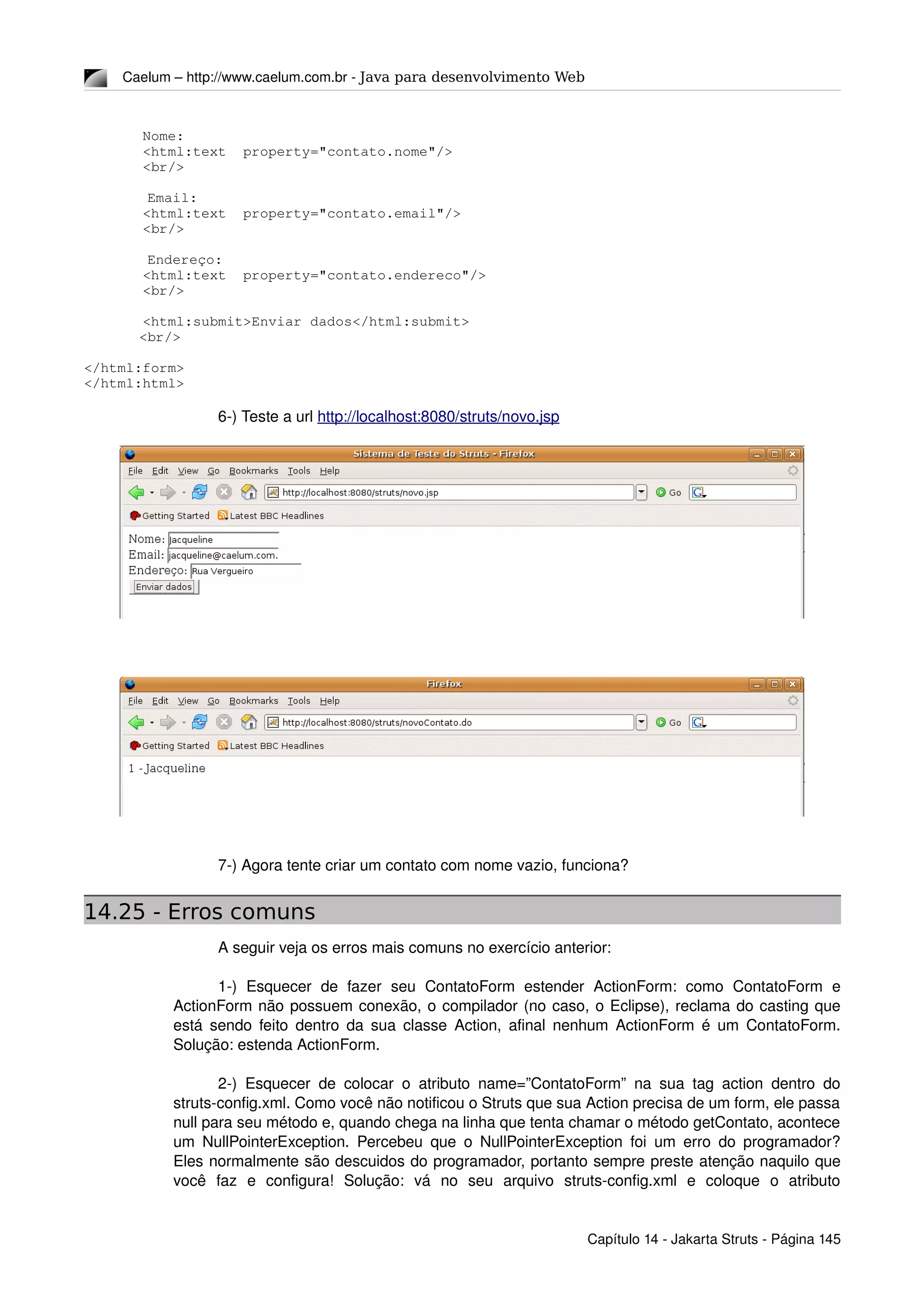 Caelum – http://www.caelum.com.br ­ Java para desenvolvimento Web
       Nome:
       <html:text  property="contato.nome"/>
       <br/>
 Email: 
       <html:text  property="contato.email"/>
       <br/>
 Endereço: 
       <html:text  property="contato.endereco"/>
       <br/>
       <html:submit>Enviar dados</html:submit>
<br/>
</html:form>
</html:html>
6­) Teste a url http://localhost:8080/struts/novo.jsp
7­) Agora tente criar um contato com nome vazio, funciona?
14.25 - Erros comuns
A seguir veja os erros mais comuns no exercício anterior:
1­)   Esquecer   de   fazer   seu   ContatoForm   estender   ActionForm:   como   ContatoForm   e 
ActionForm não possuem conexão, o compilador (no caso, o Eclipse), reclama do casting que 
está sendo feito dentro da sua classe Action, afinal nenhum ActionForm é um ContatoForm. 
Solução: estenda ActionForm.
2­) Esquecer de colocar o atributo name=”ContatoForm” na sua tag action dentro do 
struts­config.xml. Como você não notificou o Struts que sua Action precisa de um form, ele passa 
null para seu método e, quando chega na linha que tenta chamar o método getContato, acontece 
um NullPointerException. Percebeu que o NullPointerException foi um erro do programador? 
Eles normalmente são descuidos do programador, portanto sempre preste atenção naquilo que 
você   faz   e   configura!   Solução:   vá   no   seu   arquivo   struts­config.xml   e   coloque   o   atributo 
Capítulo 14 ­ Jakarta Struts ­ Página 145
 