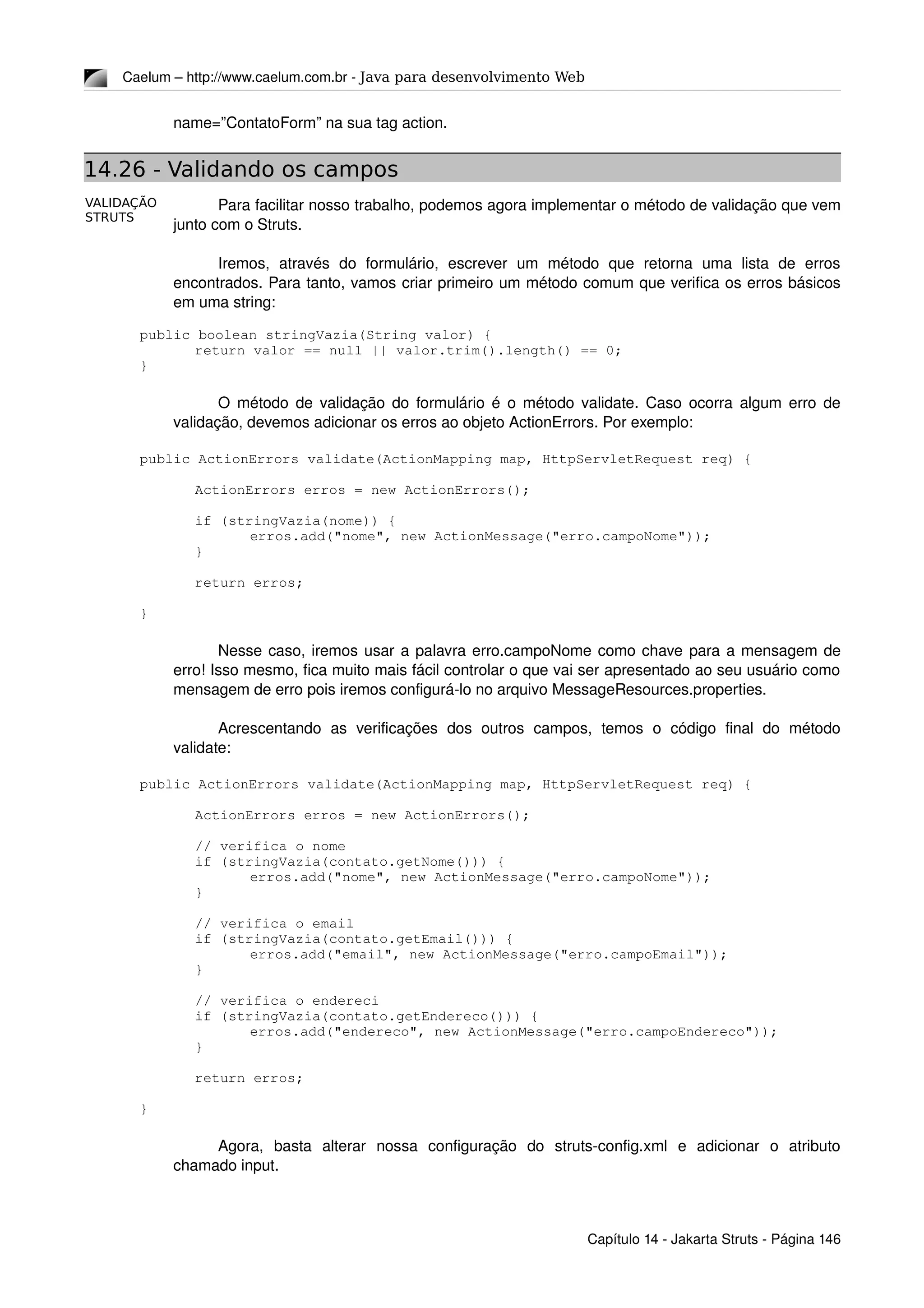 VALIDAÇÃO
STRUTS
Caelum – http://www.caelum.com.br ­ Java para desenvolvimento Web
name=”ContatoForm” na sua tag action.
14.26 - Validando os campos
Para facilitar nosso trabalho, podemos agora implementar o método de validação que vem 
junto com o Struts.
Iremos,   através   do   formulário,   escrever   um   método   que   retorna   uma   lista   de   erros 
encontrados. Para tanto, vamos criar primeiro um método comum que verifica os erros básicos 
em uma string:
public boolean stringVazia(String valor) {
return valor == null || valor.trim().length() == 0;
}
O método de validação do formulário é o método validate. Caso ocorra algum erro de 
validação, devemos adicionar os erros ao objeto ActionErrors. Por exemplo:
public ActionErrors validate(ActionMapping map, HttpServletRequest req) {
ActionErrors erros = new ActionErrors();
if (stringVazia(nome)) {
erros.add("nome", new ActionMessage("erro.campoNome"));
}
return erros;
}
Nesse caso, iremos usar a palavra erro.campoNome como chave para a mensagem de 
erro! Isso mesmo, fica muito mais fácil controlar o que vai ser apresentado ao seu usuário como 
mensagem de erro pois iremos configurá­lo no arquivo MessageResources.properties.
Acrescentando   as   verificações   dos   outros   campos,   temos   o   código   final   do   método 
validate:
public ActionErrors validate(ActionMapping map, HttpServletRequest req) {
ActionErrors erros = new ActionErrors();
// verifica o nome
if (stringVazia(contato.getNome())) {
erros.add("nome", new ActionMessage("erro.campoNome"));
}
// verifica o email
if (stringVazia(contato.getEmail())) {
erros.add("email", new ActionMessage("erro.campoEmail"));
}
// verifica o endereci
if (stringVazia(contato.getEndereco())) {
erros.add("endereco", new ActionMessage("erro.campoEndereco"));
}
return erros;
}
Agora,   basta   alterar   nossa   configuração   do   struts­config.xml   e   adicionar   o   atributo 
chamado input.
Capítulo 14 ­ Jakarta Struts ­ Página 146
 