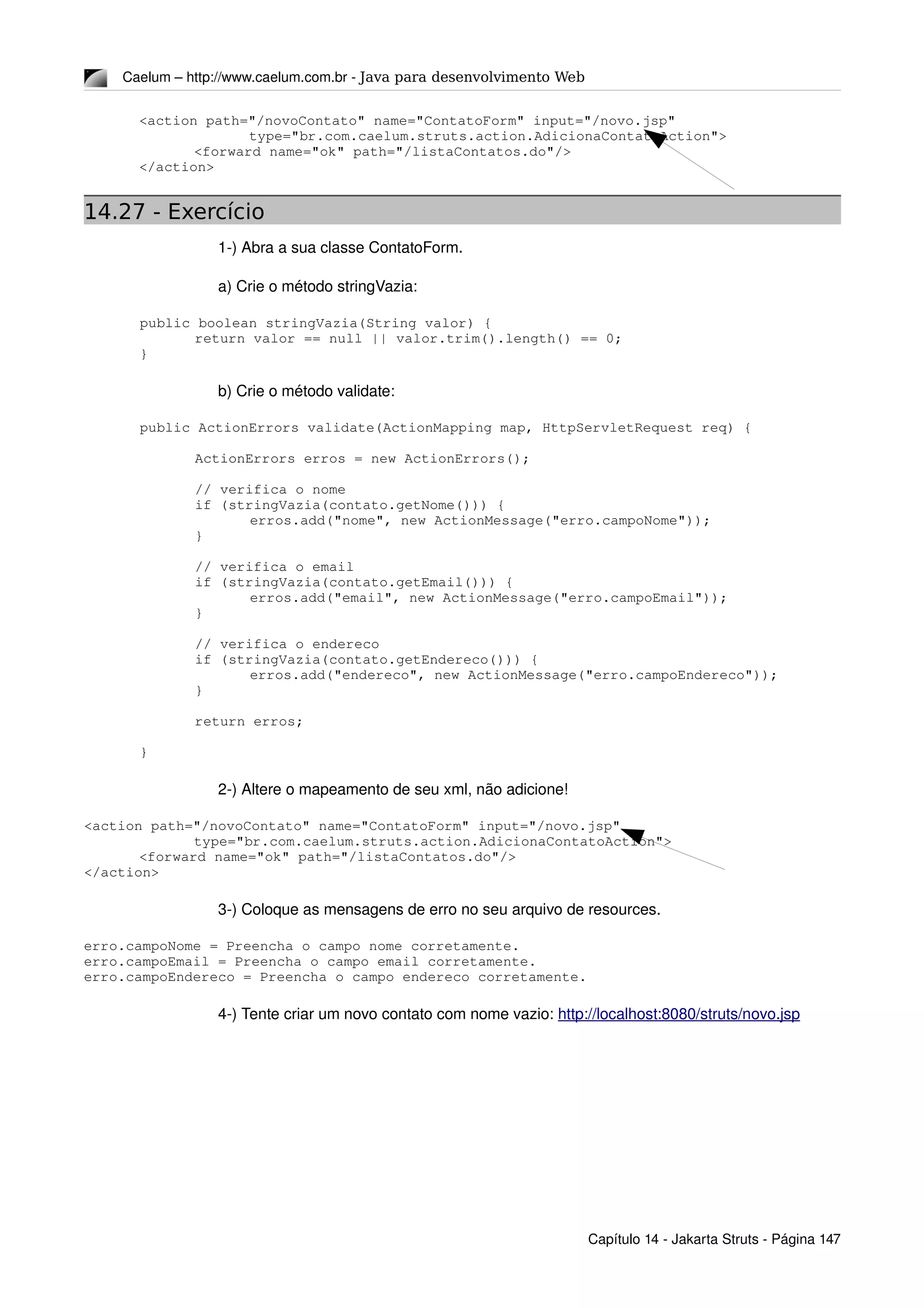 Caelum – http://www.caelum.com.br ­ Java para desenvolvimento Web
<action path="/novoContato" name="ContatoForm" input="/novo.jsp"
type="br.com.caelum.struts.action.AdicionaContatoAction">
<forward name="ok" path="/listaContatos.do"/>
</action>
14.27 - Exercício
1­) Abra a sua classe ContatoForm.
a) Crie o método stringVazia:
public boolean stringVazia(String valor) {
return valor == null || valor.trim().length() == 0;
}
b) Crie o método validate:
public ActionErrors validate(ActionMapping map, HttpServletRequest req) {
ActionErrors erros = new ActionErrors();
// verifica o nome
if (stringVazia(contato.getNome())) {
erros.add("nome", new ActionMessage("erro.campoNome"));
}
// verifica o email
if (stringVazia(contato.getEmail())) {
erros.add("email", new ActionMessage("erro.campoEmail"));
}
// verifica o endereco
if (stringVazia(contato.getEndereco())) {
erros.add("endereco", new ActionMessage("erro.campoEndereco"));
}
return erros;
}
2­) Altere o mapeamento de seu xml, não adicione!
<action path="/novoContato" name="ContatoForm" input="/novo.jsp"
type="br.com.caelum.struts.action.AdicionaContatoAction">
<forward name="ok" path="/listaContatos.do"/>
</action>
3­) Coloque as mensagens de erro no seu arquivo de resources.
erro.campoNome = Preencha o campo nome corretamente.
erro.campoEmail = Preencha o campo email corretamente.
erro.campoEndereco = Preencha o campo endereco corretamente.
4­) Tente criar um novo contato com nome vazio: http://localhost:8080/struts/novo.jsp
Capítulo 14 ­ Jakarta Struts ­ Página 147
 