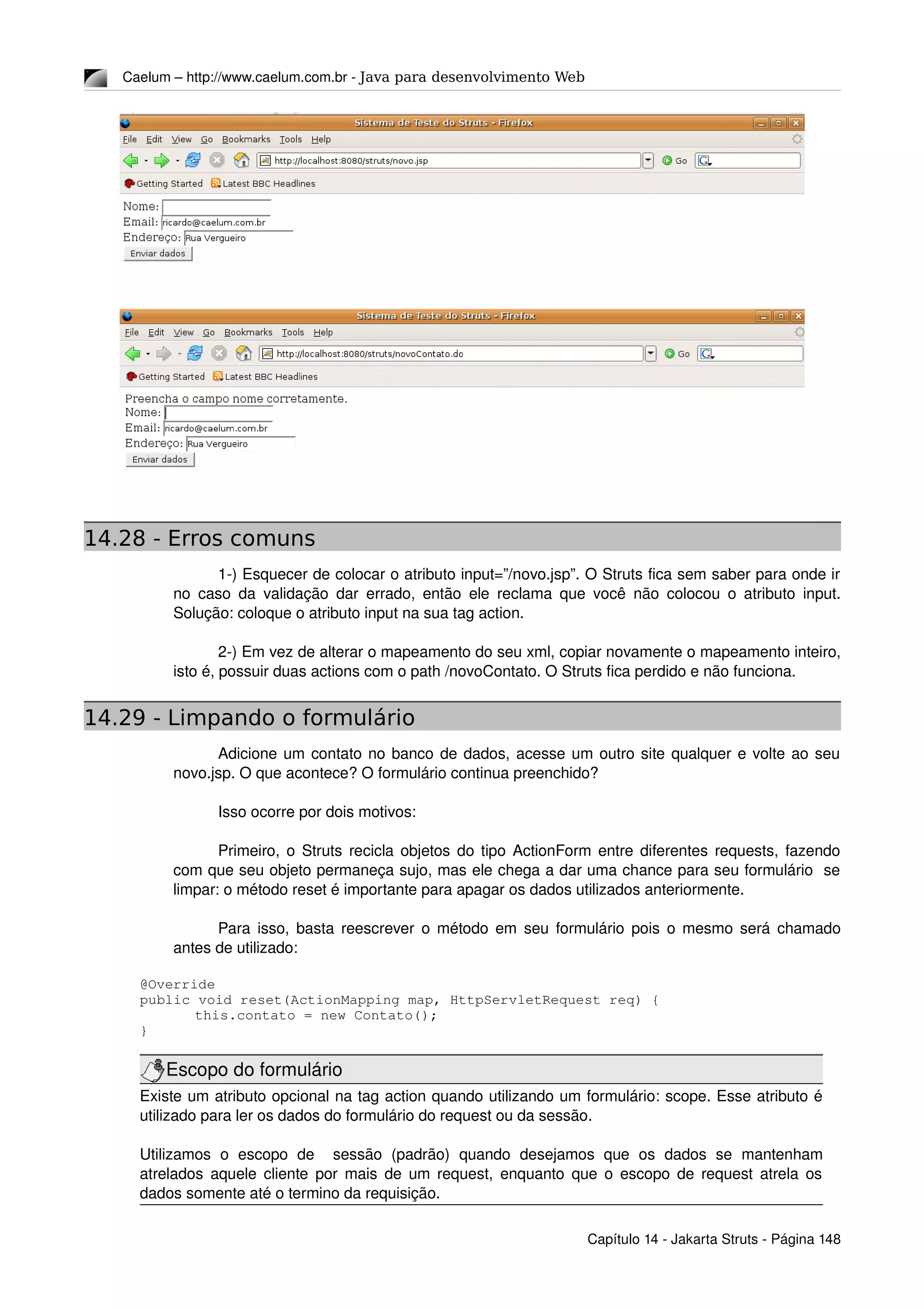Caelum – http://www.caelum.com.br ­ Java para desenvolvimento Web
14.28 - Erros comuns
1­) Esquecer de colocar o atributo input=”/novo.jsp”. O Struts fica sem saber para onde ir 
no caso da validação dar errado, então ele reclama que você não colocou o atributo input. 
Solução: coloque o atributo input na sua tag action.
2­) Em vez de alterar o mapeamento do seu xml, copiar novamente o mapeamento inteiro, 
isto é, possuir duas actions com o path /novoContato. O Struts fica perdido e não funciona.
14.29 - Limpando o formulário
Adicione um contato no banco de dados, acesse um outro site qualquer e volte ao seu 
novo.jsp. O que acontece? O formulário continua preenchido?
Isso ocorre por dois motivos:
Primeiro, o Struts recicla objetos do tipo ActionForm entre diferentes requests, fazendo 
com que seu objeto permaneça sujo, mas ele chega a dar uma chance para seu formulário  se 
limpar: o método reset é importante para apagar os dados utilizados anteriormente.
Para isso, basta reescrever o método em seu formulário pois o mesmo será chamado 
antes de utilizado:
@Override
public void reset(ActionMapping map, HttpServletRequest req) {
this.contato = new Contato();
}
Escopo do formulário
Existe um atributo opcional na tag action quando utilizando um formulário: scope. Esse atributo é 
utilizado para ler os dados do formulário do request ou da sessão.
Utilizamos   o   escopo   de     sessão   (padrão)   quando   desejamos   que   os   dados   se   mantenham 
atrelados aquele cliente por mais de um request, enquanto que o escopo de request atrela os 
dados somente até o termino da requisição.
Capítulo 14 ­ Jakarta Struts ­ Página 148
 