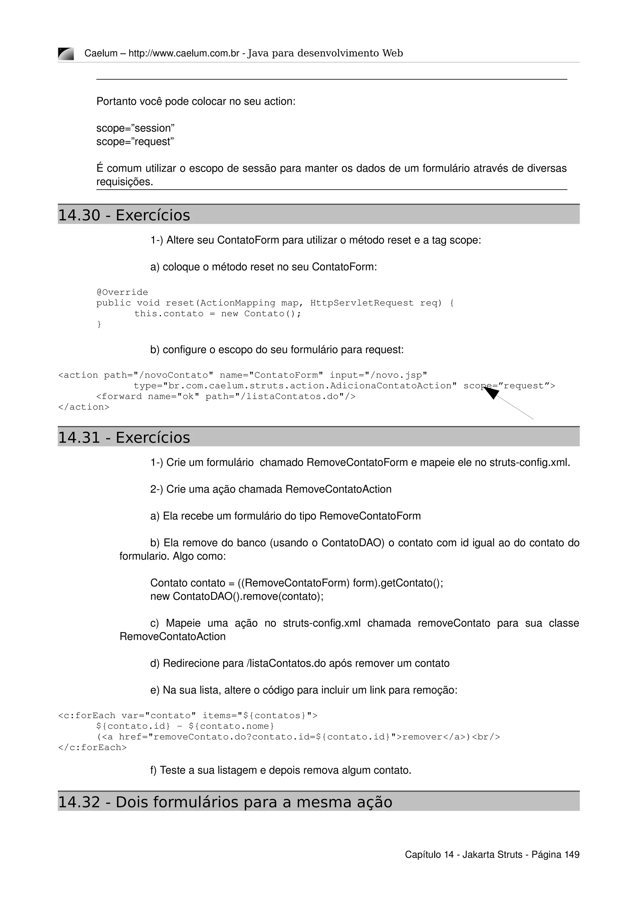 Caelum – http://www.caelum.com.br ­ Java para desenvolvimento Web
Portanto você pode colocar no seu action:
scope=”session”
scope=”request”
É comum utilizar o escopo de sessão para manter os dados de um formulário através de diversas 
requisições.
14.30 - Exercícios
1­) Altere seu ContatoForm para utilizar o método reset e a tag scope:
a) coloque o método reset no seu ContatoForm:
@Override
public void reset(ActionMapping map, HttpServletRequest req) {
this.contato = new Contato();
}
b) configure o escopo do seu formulário para request:
<action path="/novoContato" name="ContatoForm" input="/novo.jsp"
type="br.com.caelum.struts.action.AdicionaContatoAction" scope=”request”>
<forward name="ok" path="/listaContatos.do"/>
</action>
14.31 - Exercícios
1­) Crie um formulário  chamado RemoveContatoForm e mapeie ele no struts­config.xml.
2­) Crie uma ação chamada RemoveContatoAction
a) Ela recebe um formulário do tipo RemoveContatoForm
b) Ela remove do banco (usando o ContatoDAO) o contato com id igual ao do contato do 
formulario. Algo como:
Contato contato = ((RemoveContatoForm) form).getContato();
new ContatoDAO().remove(contato);
c)   Mapeie   uma   ação   no   struts­config.xml   chamada   removeContato   para   sua   classe 
RemoveContatoAction
d) Redirecione para /listaContatos.do após remover um contato
e) Na sua lista, altere o código para incluir um link para remoção:
<c:forEach var="contato" items="${contatos}">
${contato.id} ­ ${contato.nome}
(<a href="removeContato.do?contato.id=${contato.id}">remover</a>)<br/>
</c:forEach>
f) Teste a sua listagem e depois remova algum contato.
14.32 - Dois formulários para a mesma ação
Capítulo 14 ­ Jakarta Struts ­ Página 149
 