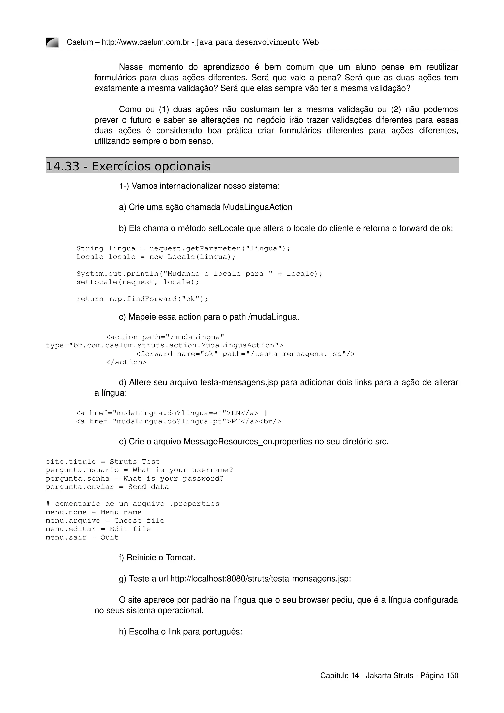 Caelum – http://www.caelum.com.br ­ Java para desenvolvimento Web
Nesse   momento   do   aprendizado   é   bem   comum   que   um   aluno   pense   em   reutilizar 
formulários para duas ações diferentes. Será que vale a pena? Será que as duas ações tem 
exatamente a mesma validação? Será que elas sempre vão ter a mesma validação?
Como ou (1) duas ações não costumam ter a mesma validação ou (2) não podemos 
prever o futuro e saber se alterações no negócio irão trazer validações diferentes para essas 
duas   ações   é   considerado   boa   prática   criar   formulários   diferentes   para   ações   diferentes, 
utilizando sempre o bom senso.
14.33 - Exercícios opcionais
1­) Vamos internacionalizar nosso sistema:
a) Crie uma ação chamada MudaLinguaAction
b) Ela chama o método setLocale que altera o locale do cliente e retorna o forward de ok:
String lingua = request.getParameter("lingua");
Locale locale = new Locale(lingua);
System.out.println("Mudando o locale para " + locale);
setLocale(request, locale);
return map.findForward("ok");
c) Mapeie essa action para o path /mudaLingua.
<action path="/mudaLingua" 
type="br.com.caelum.struts.action.MudaLinguaAction">
<forward name="ok" path="/testa­mensagens.jsp"/>
</action>
d) Altere seu arquivo testa­mensagens.jsp para adicionar dois links para a ação de alterar 
a língua:
<a href="mudaLingua.do?lingua=en">EN</a> |
<a href="mudaLingua.do?lingua=pt">PT</a><br/>
e) Crie o arquivo MessageResources_en.properties no seu diretório src.
site.titulo = Struts Test
pergunta.usuario = What is your username?
pergunta.senha = What is your password?
pergunta.enviar = Send data
# comentario de um arquivo .properties
menu.nome = Menu name
menu.arquivo = Choose file
menu.editar = Edit file
menu.sair = Quit
f) Reinicie o Tomcat.
g) Teste a url http://localhost:8080/struts/testa­mensagens.jsp:
O site aparece por padrão na língua que o seu browser pediu, que é a língua configurada 
no seus sistema operacional.
h) Escolha o link para português:
Capítulo 14 ­ Jakarta Struts ­ Página 150
 