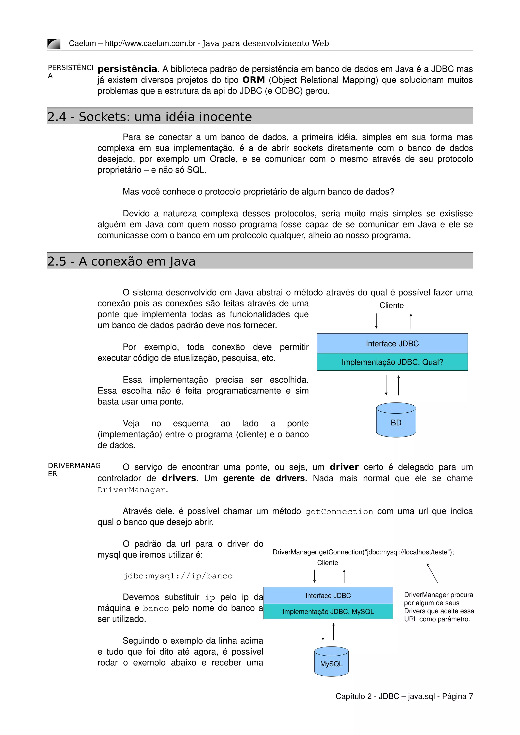PERSISTÊNCI
A
DRIVERMANAG
ER
Caelum – http://www.caelum.com.br ­ Java para desenvolvimento Web
persistência. A biblioteca padrão de persistência em banco de dados em Java é a JDBC mas 
já existem diversos projetos do tipo ORM (Object Relational Mapping) que solucionam muitos 
problemas que a estrutura da api do JDBC (e ODBC) gerou.
2.4 - Sockets: uma idéia inocente
Para se conectar a um banco de dados, a primeira idéia, simples em sua forma mas 
complexa em sua implementação, é a de abrir sockets diretamente com o banco de dados 
desejado, por exemplo um Oracle, e se comunicar com o mesmo através de seu protocolo 
proprietário – e não só SQL. 
Mas você conhece o protocolo proprietário de algum banco de dados?
Devido a natureza complexa desses protocolos, seria muito mais simples se existisse 
alguém em Java com quem nosso programa fosse capaz de se comunicar em Java e ele se 
comunicasse com o banco em um protocolo qualquer, alheio ao nosso programa.
2.5 - A conexão em Java
O sistema desenvolvido em Java abstrai o método através do qual é possível fazer uma 
conexão pois as conexões são feitas através de uma 
ponte que implementa todas as funcionalidades que 
um banco de dados padrão deve nos fornecer.
Por   exemplo,   toda   conexão   deve   permitir 
executar código de atualização, pesquisa, etc.
Essa   implementação   precisa   ser   escolhida. 
Essa escolha não é feita programaticamente e sim 
basta usar uma ponte.
Veja   no   esquema   ao   lado   a   ponte 
(implementação) entre o programa (cliente) e o banco 
de dados.
O  serviço  de encontrar uma ponte,  ou seja, um  driver  certo é delegado para um 
controlador   de  drivers.   Um  gerente   de   drivers.   Nada   mais   normal   que   ele   se   chame 
DriverManager.
Através dele, é possível chamar um método  getConnection  com uma url que indica 
qual o banco que desejo abrir.
O padrão da url para o driver do 
mysql que iremos utilizar é:
jdbc:mysql://ip/banco
Devemos   substituir  ip  pelo   ip   da 
máquina e banco pelo nome do banco a 
ser utilizado.
Seguindo o exemplo da linha acima 
e tudo que foi dito até agora, é possível 
rodar   o   exemplo   abaixo   e   receber   uma 
Capítulo 2 ­ JDBC – java.sql ­ Página 7
Interface JDBC
BD
Implementação JDBC. Qual?
Cliente
Interface JDBC
MySQL
Implementação JDBC. MySQL
Cliente
DriverManager.getConnection("jdbc:mysql://localhost/teste");
DriverManager procura 
por algum de seus 
Drivers que aceite essa 
URL como parâmetro.
 