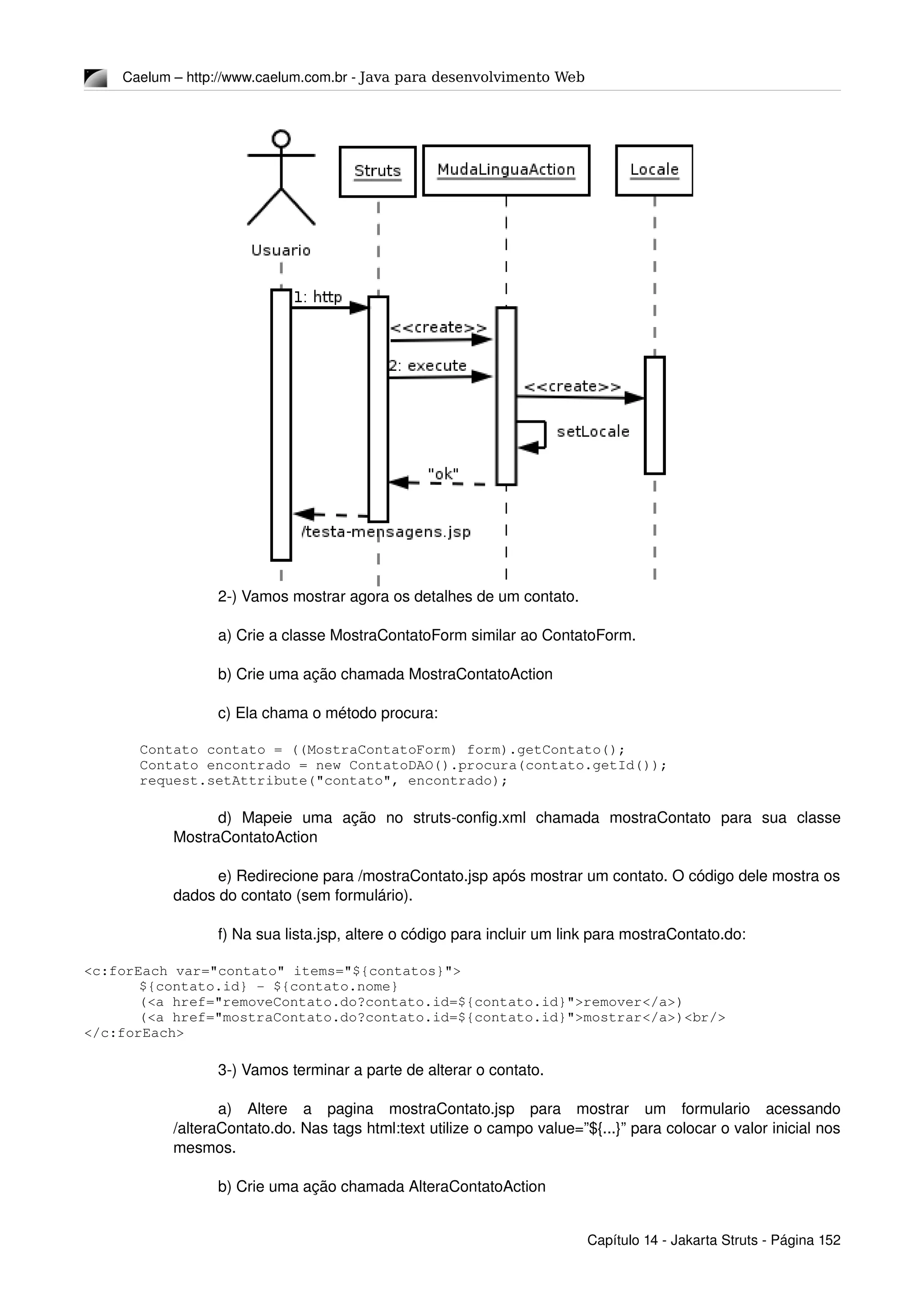 Caelum – http://www.caelum.com.br ­ Java para desenvolvimento Web
2­) Vamos mostrar agora os detalhes de um contato.
a) Crie a classe MostraContatoForm similar ao ContatoForm.
b) Crie uma ação chamada MostraContatoAction
c) Ela chama o método procura:
Contato contato = ((MostraContatoForm) form).getContato();
Contato encontrado = new ContatoDAO().procura(contato.getId());
request.setAttribute("contato", encontrado);
d)   Mapeie   uma   ação   no   struts­config.xml   chamada   mostraContato   para   sua   classe 
MostraContatoAction
e) Redirecione para /mostraContato.jsp após mostrar um contato. O código dele mostra os 
dados do contato (sem formulário).
f) Na sua lista.jsp, altere o código para incluir um link para mostraContato.do:
<c:forEach var="contato" items="${contatos}">
${contato.id} ­ ${contato.nome}
(<a href="removeContato.do?contato.id=${contato.id}">remover</a>)
(<a href="mostraContato.do?contato.id=${contato.id}">mostrar</a>)<br/>
</c:forEach>
3­) Vamos terminar a parte de alterar o contato.
a)   Altere   a   pagina   mostraContato.jsp   para   mostrar   um   formulario   acessando 
/alteraContato.do. Nas tags html:text utilize o campo value=”${...}” para colocar o valor inicial nos 
mesmos.
b) Crie uma ação chamada AlteraContatoAction
Capítulo 14 ­ Jakarta Struts ­ Página 152
 