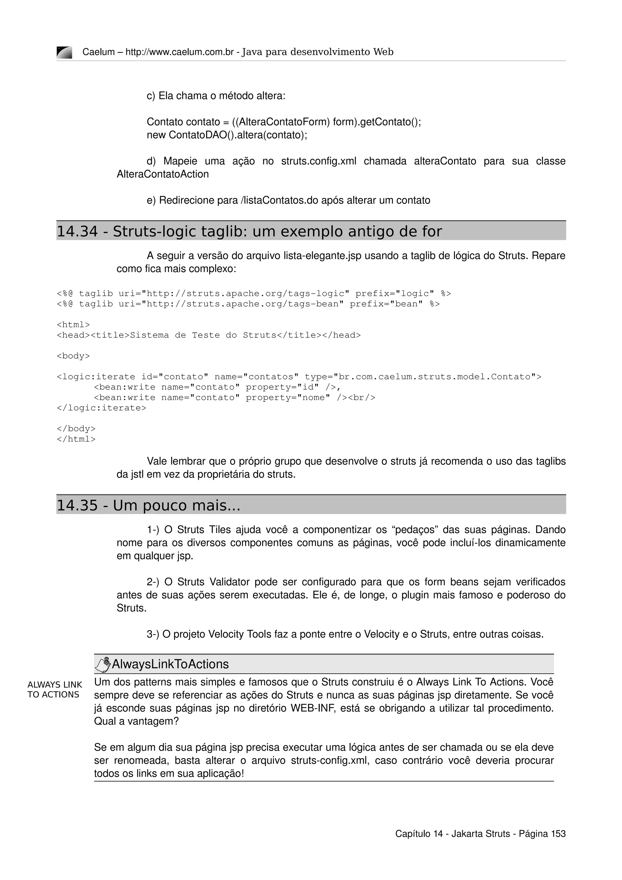ALWAYS LINK
TO ACTIONS
Caelum – http://www.caelum.com.br ­ Java para desenvolvimento Web
c) Ela chama o método altera:
Contato contato = ((AlteraContatoForm) form).getContato();
new ContatoDAO().altera(contato);
d)   Mapeie   uma   ação   no   struts.config.xml   chamada   alteraContato   para   sua   classe 
AlteraContatoAction
e) Redirecione para /listaContatos.do após alterar um contato
14.34 - Struts-logic taglib: um exemplo antigo de for
A seguir a versão do arquivo lista­elegante.jsp usando a taglib de lógica do Struts. Repare 
como fica mais complexo:
<%@ taglib uri="http://struts.apache.org/tags­logic" prefix="logic" %>
<%@ taglib uri="http://struts.apache.org/tags­bean" prefix="bean" %>
<html>
<head><title>Sistema de Teste do Struts</title></head>
<body>
<logic:iterate id="contato" name="contatos" type="br.com.caelum.struts.model.Contato">
<bean:write name="contato" property="id" />,
<bean:write name="contato" property="nome" /><br/>
</logic:iterate>
</body>
</html>
Vale lembrar que o próprio grupo que desenvolve o struts já recomenda o uso das taglibs 
da jstl em vez da proprietária do struts.
14.35 - Um pouco mais...
1­) O Struts Tiles ajuda você a componentizar os “pedaços” das suas páginas. Dando 
nome para os diversos componentes comuns as páginas, você pode incluí­los dinamicamente 
em qualquer jsp.
2­) O Struts Validator pode ser configurado para que os form beans sejam verificados 
antes de suas ações serem executadas. Ele é, de longe, o plugin mais famoso e poderoso do 
Struts.
3­) O projeto Velocity Tools faz a ponte entre o Velocity e o Struts, entre outras coisas.
AlwaysLinkToActions
Um dos patterns mais simples e famosos que o Struts construiu é o Always Link To Actions. Você 
sempre deve se referenciar as ações do Struts e nunca as suas páginas jsp diretamente. Se você 
já esconde suas páginas jsp no diretório WEB­INF, está se obrigando a utilizar tal procedimento. 
Qual a vantagem?
Se em algum dia sua página jsp precisa executar uma lógica antes de ser chamada ou se ela deve 
ser renomeada, basta alterar o arquivo struts­config.xml, caso contrário você deveria procurar 
todos os links em sua aplicação!
Capítulo 14 ­ Jakarta Struts ­ Página 153
 