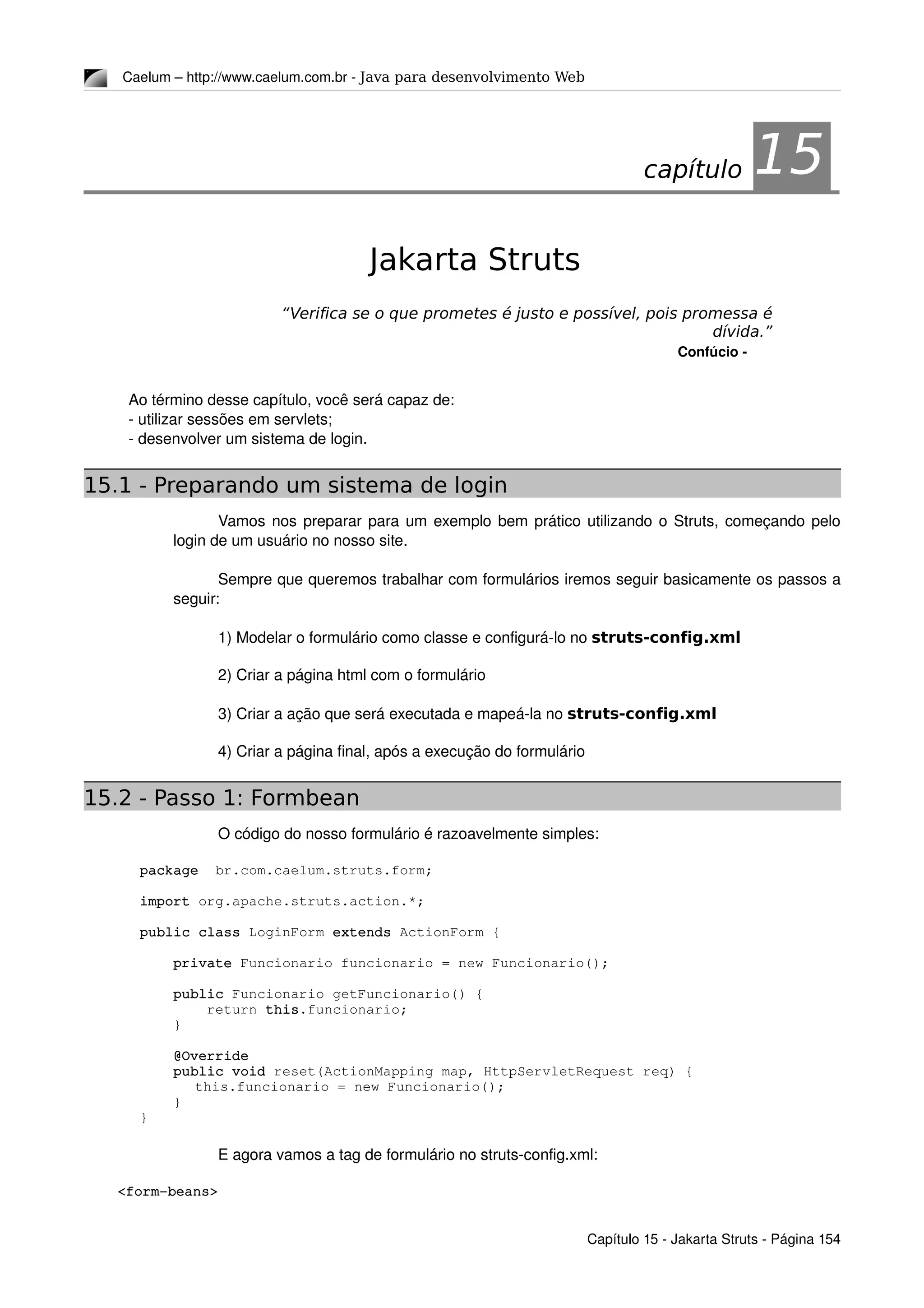 Caelum – http://www.caelum.com.br ­ Java para desenvolvimento Web
15Jakarta Struts
“Verifica se o que prometes é justo e possível, pois promessa é
dívida.”
Confúcio ­
Ao término desse capítulo, você será capaz de:
­ utilizar sessões em servlets;
­ desenvolver um sistema de login.
15.1 - Preparando um sistema de login
Vamos nos preparar para um exemplo bem prático utilizando o Struts, começando pelo 
login de um usuário no nosso site.
Sempre que queremos trabalhar com formulários iremos seguir basicamente os passos a 
seguir:
1) Modelar o formulário como classe e configurá­lo no struts-config.xml
2) Criar a página html com o formulário
3) Criar a ação que será executada e mapeá­la no struts-config.xml
4) Criar a página final, após a execução do formulário
15.2 - Passo 1: Formbean
O código do nosso formulário é razoavelmente simples:
package  br.com.caelum.struts.form;
import org.apache.struts.action.*;
public class LoginForm extends ActionForm {
    private Funcionario funcionario = new Funcionario();
    public Funcionario getFuncionario() {
        return this.funcionario;
    }
    @Override
    public void reset(ActionMapping map, HttpServletRequest req) {
     this.funcionario = new Funcionario();
    }
}
E agora vamos a tag de formulário no struts­config.xml:
    <form­beans>
Capítulo 15 ­ Jakarta Struts ­ Página 154
capítulo 15
 