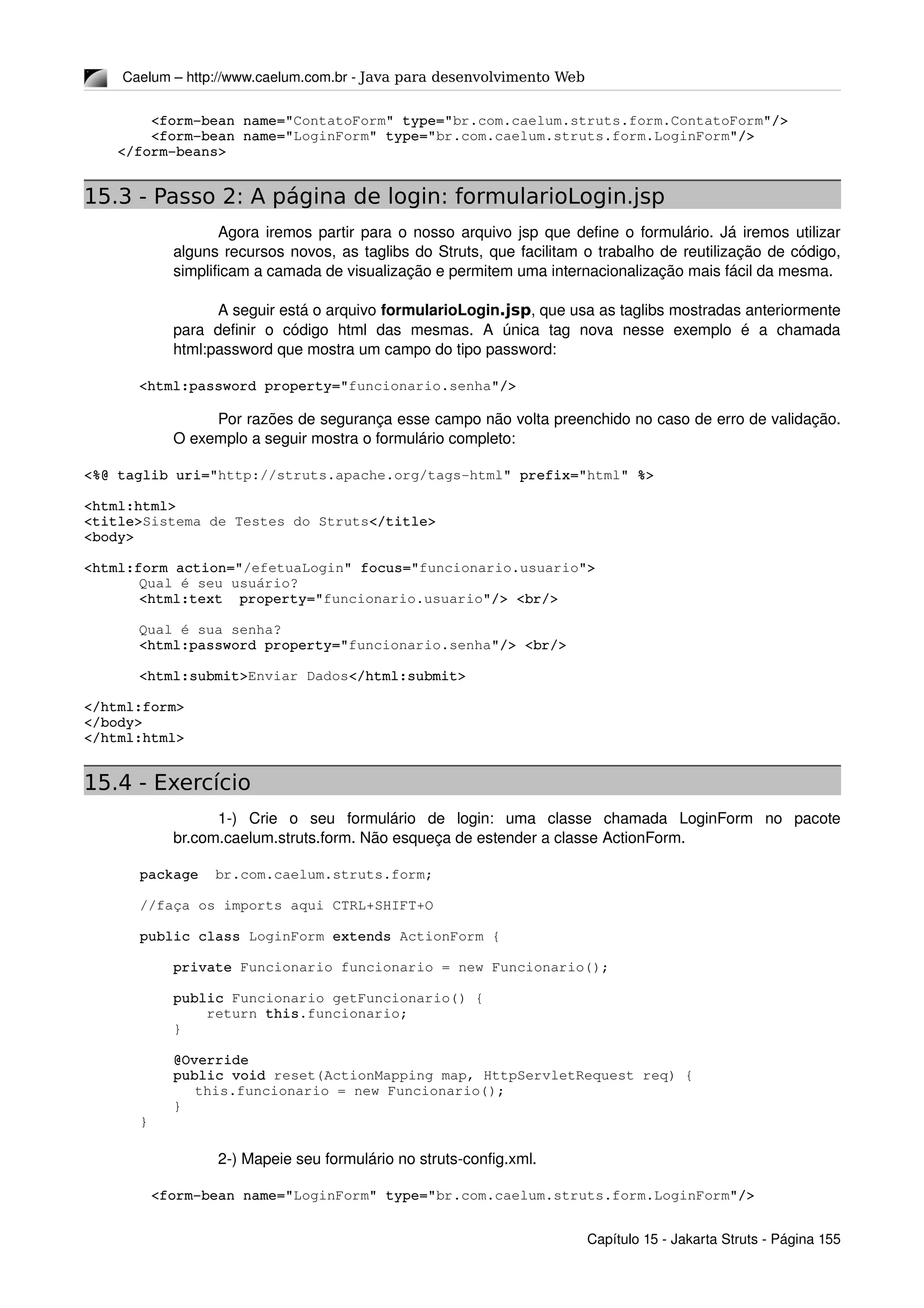 Caelum – http://www.caelum.com.br ­ Java para desenvolvimento Web
        <form­bean name="ContatoForm" type="br.com.caelum.struts.form.ContatoForm"/>
        <form­bean name="LoginForm" type="br.com.caelum.struts.form.LoginForm"/>
    </form­beans>
15.3 - Passo 2: A página de login: formularioLogin.jsp
Agora iremos partir para o nosso arquivo jsp que define o formulário. Já iremos utilizar 
alguns recursos novos, as taglibs do Struts, que facilitam o trabalho de reutilização de código, 
simplificam a camada de visualização e permitem uma internacionalização mais fácil da mesma.
A seguir está o arquivo formularioLogin.jsp, que usa as taglibs mostradas anteriormente 
para   definir   o   código   html   das   mesmas.   A   única   tag   nova   nesse   exemplo   é   a   chamada 
html:password que mostra um campo do tipo password:
<html:password property="funcionario.senha"/>
Por razões de segurança esse campo não volta preenchido no caso de erro de validação. 
O exemplo a seguir mostra o formulário completo:
<%@ taglib uri="http://struts.apache.org/tags­html" prefix="html" %>
<html:html>
<title>Sistema de Testes do Struts</title>
<body>
<html:form action="/efetuaLogin" focus="funcionario.usuario">
Qual é seu usuário?
<html:text  property="funcionario.usuario"/> <br/>
Qual é sua senha?
<html:password property="funcionario.senha"/> <br/>
<html:submit>Enviar Dados</html:submit>
</html:form>
</body>
</html:html>
15.4 - Exercício
1­)   Crie   o   seu   formulário   de   login:   uma   classe   chamada   LoginForm   no   pacote 
br.com.caelum.struts.form. Não esqueça de estender a classe ActionForm.
package  br.com.caelum.struts.form;
//faça os imports aqui CTRL+SHIFT+O
public class LoginForm extends ActionForm {
    private Funcionario funcionario = new Funcionario();
    public Funcionario getFuncionario() {
        return this.funcionario;
    }
    @Override
    public void reset(ActionMapping map, HttpServletRequest req) {
     this.funcionario = new Funcionario();
    }
}
2­) Mapeie seu formulário no struts­config.xml.
        <form­bean name="LoginForm" type="br.com.caelum.struts.form.LoginForm"/>
Capítulo 15 ­ Jakarta Struts ­ Página 155
 