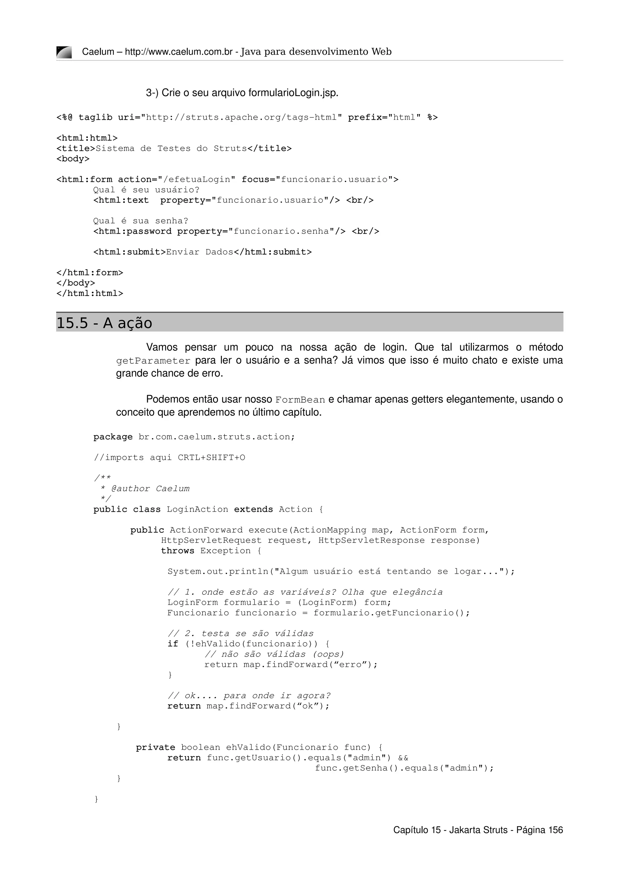 Caelum – http://www.caelum.com.br ­ Java para desenvolvimento Web
3­) Crie o seu arquivo formularioLogin.jsp.
<%@ taglib uri="http://struts.apache.org/tags­html" prefix="html" %>
<html:html>
<title>Sistema de Testes do Struts</title>
<body>
<html:form action="/efetuaLogin" focus="funcionario.usuario">
Qual é seu usuário?
<html:text  property="funcionario.usuario"/> <br/>
Qual é sua senha?
<html:password property="funcionario.senha"/> <br/>
<html:submit>Enviar Dados</html:submit>
</html:form>
</body>
</html:html>
15.5 - A ação
Vamos   pensar   um   pouco   na   nossa   ação   de   login.   Que   tal   utilizarmos   o   método 
getParameter para ler o usuário e a senha? Já vimos que isso é muito chato e existe uma 
grande chance de erro. 
Podemos então usar nosso FormBean e chamar apenas getters elegantemente, usando o 
conceito que aprendemos no último capítulo.
package br.com.caelum.struts.action;
//imports aqui CRTL+SHIFT+O
/**
 * @author Caelum
 */
public class LoginAction extends Action {
public ActionForward execute(ActionMapping map, ActionForm form,
            HttpServletRequest request, HttpServletResponse response)
            throws Exception {
System.out.println("Algum usuário está tentando se logar...");
// 1. onde estão as variáveis? Olha que elegância
LoginForm formulario = (LoginForm) form;
Funcionario funcionario = formulario.getFuncionario();
// 2. testa se são válidas
if (!ehValido(funcionario)) {
// não são válidas (oops)
return map.findForward(“erro”);
}
// ok.... para onde ir agora?
return map.findForward(“ok”);
    }
 private boolean ehValido(Funcionario func) {
return func.getUsuario().equals("admin") && 
func.getSenha().equals("admin");
    }
}
Capítulo 15 ­ Jakarta Struts ­ Página 156
 