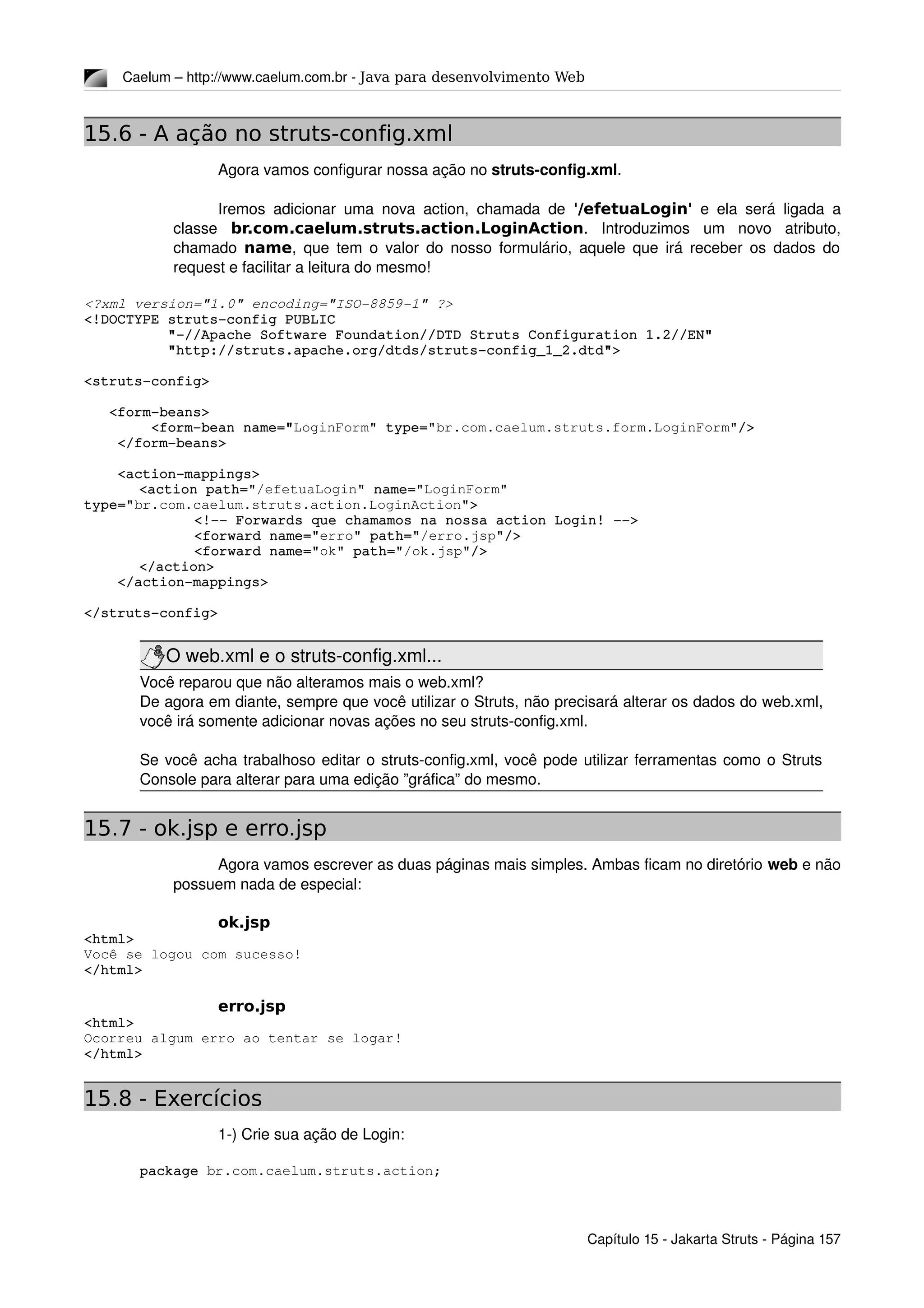 Caelum – http://www.caelum.com.br ­ Java para desenvolvimento Web
15.6 - A ação no struts-config.xml
Agora vamos configurar nossa ação no struts­config.xml.
Iremos adicionar uma nova action, chamada de  '/efetuaLogin'  e ela será ligada a 
classe  br.com.caelum.struts.action.LoginAction.   Introduzimos   um   novo   atributo, 
chamado  name, que tem o valor do nosso formulário, aquele que irá receber os dados do 
request e facilitar a leitura do mesmo!
<?xml version="1.0" encoding="ISO­8859­1" ?>
<!DOCTYPE struts­config PUBLIC
          "­//Apache Software Foundation//DTD Struts Configuration 1.2//EN"
          "http://struts.apache.org/dtds/struts­config_1_2.dtd">
<struts­config>
   <form­beans>
        <form­bean name="LoginForm" type="br.com.caelum.struts.form.LoginForm"/>
    </form­beans>
    <action­mappings>
<action path="/efetuaLogin" name="LoginForm" 
type="br.com.caelum.struts.action.LoginAction">
<!­­ Forwards que chamamos na nossa action Login! ­­>
<forward name="erro" path="/erro.jsp"/>
<forward name="ok" path="/ok.jsp"/>
</action>
    </action­mappings>
</struts­config>
O web.xml e o struts­config.xml...
Você reparou que não alteramos mais o web.xml?
De agora em diante, sempre que você utilizar o Struts, não precisará alterar os dados do web.xml, 
você irá somente adicionar novas ações no seu struts­config.xml.
Se você acha trabalhoso editar o struts­config.xml, você pode utilizar ferramentas como o Struts 
Console para alterar para uma edição ”gráfica” do mesmo.
15.7 - ok.jsp e erro.jsp
Agora vamos escrever as duas páginas mais simples. Ambas ficam no diretório web e não 
possuem nada de especial:
ok.jsp
<html>
Você se logou com sucesso!
</html>
erro.jsp
<html>
Ocorreu algum erro ao tentar se logar!
</html>
15.8 - Exercícios
1­) Crie sua ação de Login:
package br.com.caelum.struts.action;
Capítulo 15 ­ Jakarta Struts ­ Página 157
 