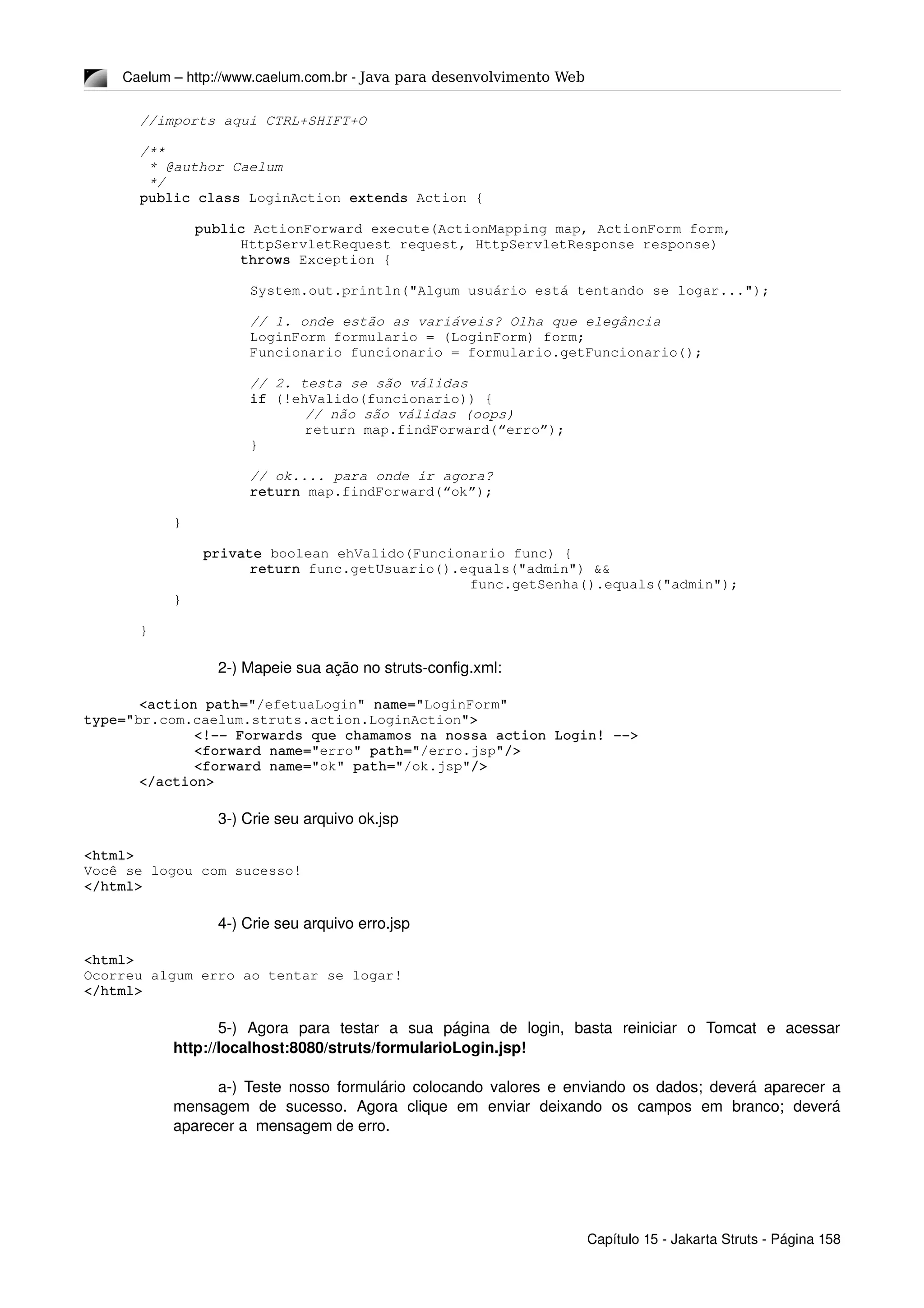 Caelum – http://www.caelum.com.br ­ Java para desenvolvimento Web
//imports aqui CTRL+SHIFT+O
/**
 * @author Caelum
 */
public class LoginAction extends Action {
public ActionForward execute(ActionMapping map, ActionForm form,
            HttpServletRequest request, HttpServletResponse response)
            throws Exception {
System.out.println("Algum usuário está tentando se logar...");
// 1. onde estão as variáveis? Olha que elegância
LoginForm formulario = (LoginForm) form;
Funcionario funcionario = formulario.getFuncionario();
// 2. testa se são válidas
if (!ehValido(funcionario)) {
// não são válidas (oops)
return map.findForward(“erro”);
}
// ok.... para onde ir agora?
return map.findForward(“ok”);
    }
 private boolean ehValido(Funcionario func) {
return func.getUsuario().equals("admin") && 
func.getSenha().equals("admin");
    }
}
2­) Mapeie sua ação no struts­config.xml:
<action path="/efetuaLogin" name="LoginForm" 
type="br.com.caelum.struts.action.LoginAction">
<!­­ Forwards que chamamos na nossa action Login! ­­>
<forward name="erro" path="/erro.jsp"/>
<forward name="ok" path="/ok.jsp"/>
</action>
3­) Crie seu arquivo ok.jsp
<html>
Você se logou com sucesso!
</html>
4­) Crie seu arquivo erro.jsp
<html>
Ocorreu algum erro ao tentar se logar!
</html>
5­)   Agora   para   testar   a   sua   página   de   login,   basta   reiniciar   o   Tomcat   e   acessar 
http://localhost:8080/struts/formularioLogin.jsp!
a­) Teste nosso formulário colocando valores e enviando os dados; deverá aparecer a 
mensagem   de   sucesso.   Agora   clique   em   enviar   deixando   os   campos   em   branco;   deverá 
aparecer a  mensagem de erro.
Capítulo 15 ­ Jakarta Struts ­ Página 158
 