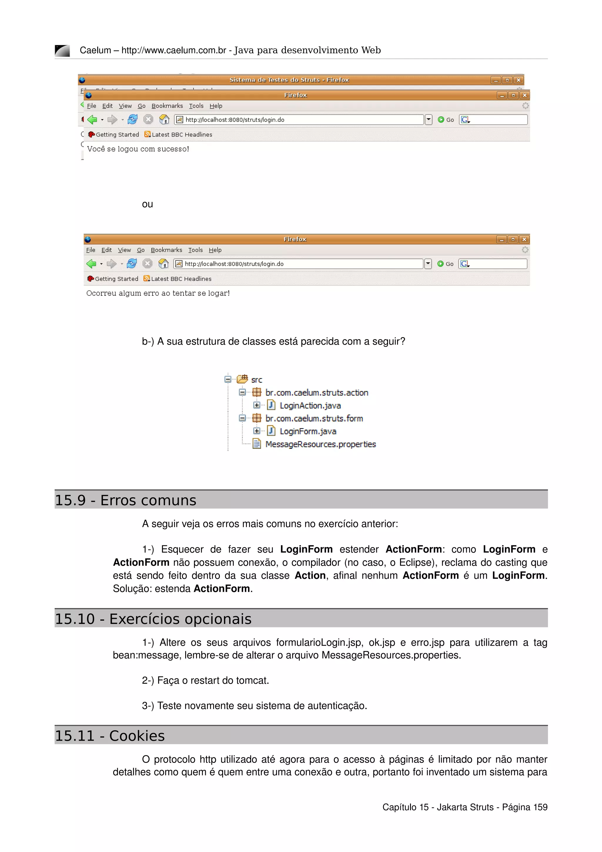 Caelum – http://www.caelum.com.br ­ Java para desenvolvimento Web
ou
b­) A sua estrutura de classes está parecida com a seguir?
15.9 - Erros comuns
A seguir veja os erros mais comuns no exercício anterior:
1­)   Esquecer   de   fazer   seu  LoginForm  estender  ActionForm:   como  LoginForm  e 
ActionForm não possuem conexão, o compilador (no caso, o Eclipse), reclama do casting que 
está sendo feito dentro da sua classe  Action, afinal nenhum  ActionForm  é um  LoginForm. 
Solução: estenda ActionForm.
15.10 - Exercícios opcionais
1­) Altere os seus arquivos formularioLogin.jsp, ok.jsp e erro.jsp para utilizarem a tag 
bean:message, lembre­se de alterar o arquivo MessageResources.properties.
2­) Faça o restart do tomcat.
3­) Teste novamente seu sistema de autenticação.
15.11 - Cookies
O protocolo http utilizado até agora para o acesso à páginas é limitado por não manter 
detalhes como quem é quem entre uma conexão e outra, portanto foi inventado um sistema para 
Capítulo 15 ­ Jakarta Struts ­ Página 159
 