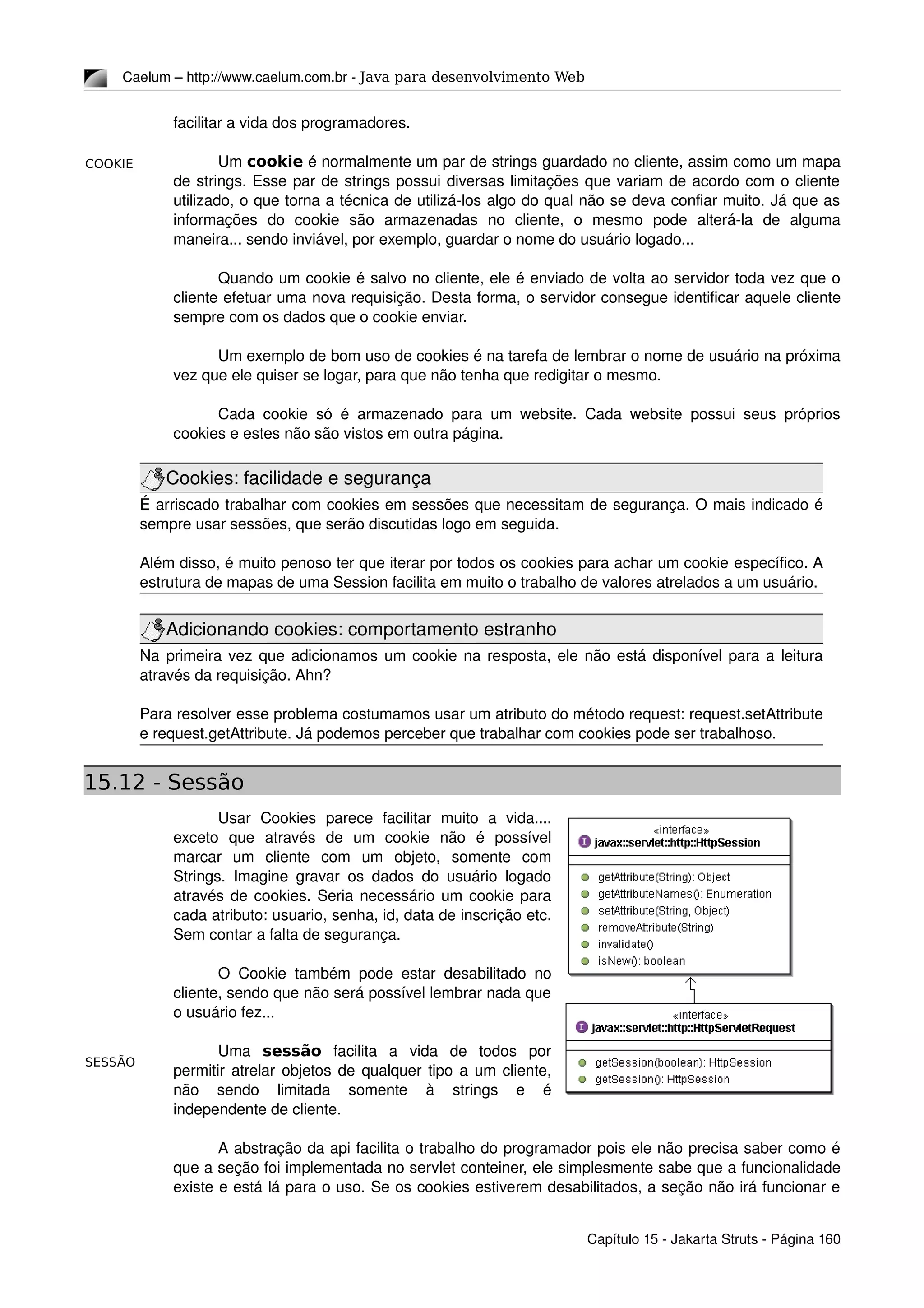 COOKIE
SESSÃO
Caelum – http://www.caelum.com.br ­ Java para desenvolvimento Web
facilitar a vida dos programadores.
Um cookie é normalmente um par de strings guardado no cliente, assim como um mapa 
de strings. Esse par de strings possui diversas limitações que variam de acordo com o cliente 
utilizado, o que torna a técnica de utilizá­los algo do qual não se deva confiar muito. Já que as 
informações   do   cookie   são   armazenadas   no   cliente,   o   mesmo   pode   alterá­la   de   alguma 
maneira... sendo inviável, por exemplo, guardar o nome do usuário logado...
Quando um cookie é salvo no cliente, ele é enviado de volta ao servidor toda vez que o 
cliente efetuar uma nova requisição. Desta forma, o servidor consegue identificar aquele cliente 
sempre com os dados que o cookie enviar.
Um exemplo de bom uso de cookies é na tarefa de lembrar o nome de usuário na próxima 
vez que ele quiser se logar, para que não tenha que redigitar o mesmo.
Cada cookie só é armazenado para um website. Cada website possui seus próprios 
cookies e estes não são vistos em outra página.
Cookies: facilidade e segurança
É arriscado trabalhar com cookies em sessões que necessitam de segurança. O mais indicado é 
sempre usar sessões, que serão discutidas logo em seguida.
Além disso, é muito penoso ter que iterar por todos os cookies para achar um cookie específico. A 
estrutura de mapas de uma Session facilita em muito o trabalho de valores atrelados a um usuário.
Adicionando cookies: comportamento estranho
Na primeira vez que adicionamos um cookie na resposta, ele não está disponível para a leitura 
através da requisição. Ahn?
Para resolver esse problema costumamos usar um atributo do método request: request.setAttribute 
e request.getAttribute. Já podemos perceber que trabalhar com cookies pode ser trabalhoso.
15.12 - Sessão
Usar   Cookies   parece   facilitar   muito   a   vida.... 
exceto   que   através   de   um   cookie   não   é   possível 
marcar   um   cliente   com   um   objeto,   somente   com 
Strings. Imagine gravar os dados do usuário logado 
através de cookies. Seria necessário um cookie para 
cada atributo: usuario, senha, id, data de inscrição etc. 
Sem contar a falta de segurança.
O Cookie também pode estar desabilitado no 
cliente, sendo que não será possível lembrar nada que 
o usuário fez...
Uma  sessão  facilita   a   vida   de   todos   por 
permitir atrelar objetos de qualquer tipo a um cliente, 
não   sendo   limitada   somente   à   strings   e   é 
independente de cliente.
A abstração da api facilita o trabalho do programador pois ele não precisa saber como é 
que a seção foi implementada no servlet conteiner, ele simplesmente sabe que a funcionalidade 
existe e está lá para o uso. Se os cookies estiverem desabilitados, a seção não irá funcionar e 
Capítulo 15 ­ Jakarta Struts ­ Página 160
 