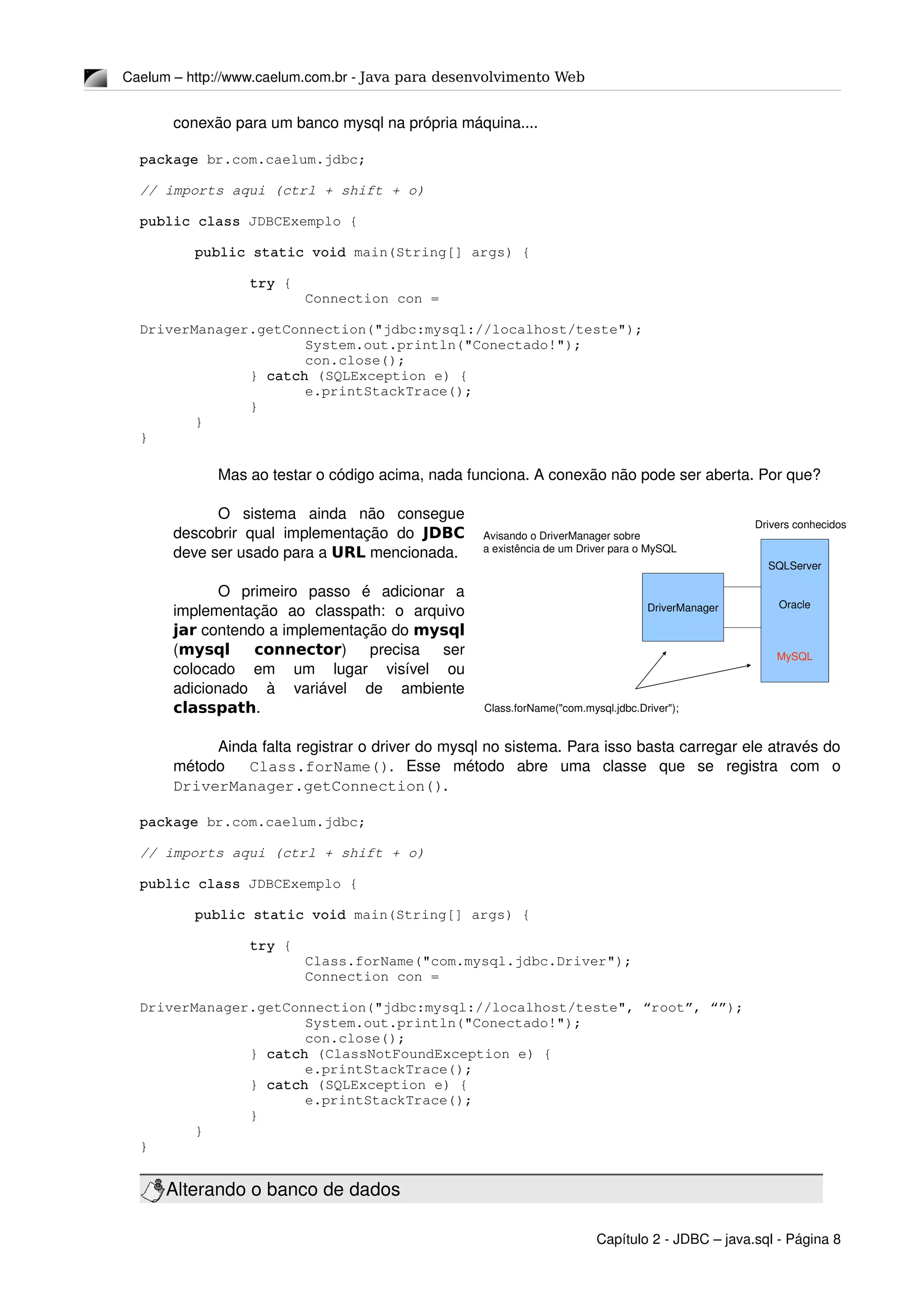 Caelum – http://www.caelum.com.br ­ Java para desenvolvimento Web
conexão para um banco mysql na própria máquina....
package br.com.caelum.jdbc;
// imports aqui (ctrl + shift + o)
public class JDBCExemplo {
public static void main(String[] args) {
try {
Connection con = 
 
DriverManager.getConnection("jdbc:mysql://localhost/teste");
System.out.println("Conectado!");
con.close();
} catch (SQLException e) {
e.printStackTrace();
}
}
}
Mas ao testar o código acima, nada funciona. A conexão não pode ser aberta. Por que?
O   sistema   ainda   não   consegue 
descobrir qual implementação do  JDBC
deve ser usado para a URL mencionada.
O   primeiro   passo   é   adicionar   a 
implementação   ao   classpath:   o   arquivo 
jar contendo a implementação do mysql
(mysql connector)   precisa   ser 
colocado   em   um   lugar   visível   ou 
adicionado   à   variável   de   ambiente 
classpath.
Ainda falta registrar o driver do mysql no sistema. Para isso basta carregar ele através do 
método    Class.forName().   Esse   método   abre   uma   classe   que   se   registra   com   o 
DriverManager.getConnection().
package br.com.caelum.jdbc;
// imports aqui (ctrl + shift + o)
public class JDBCExemplo {
public static void main(String[] args) {
try {
Class.forName("com.mysql.jdbc.Driver");
Connection con =           
 
DriverManager.getConnection("jdbc:mysql://localhost/teste", “root”, “”);
System.out.println("Conectado!");
con.close();
} catch (ClassNotFoundException e) {
e.printStackTrace();
} catch (SQLException e) {
e.printStackTrace();
}
}
}
Alterando o banco de dados
Capítulo 2 ­ JDBC – java.sql ­ Página 8
DriverManager
SQLServer
Oracle
MySQL
Class.forName("com.mysql.jdbc.Driver");
Avisando o DriverManager sobre
a existência de um Driver para o MySQL
Drivers conhecidos
 