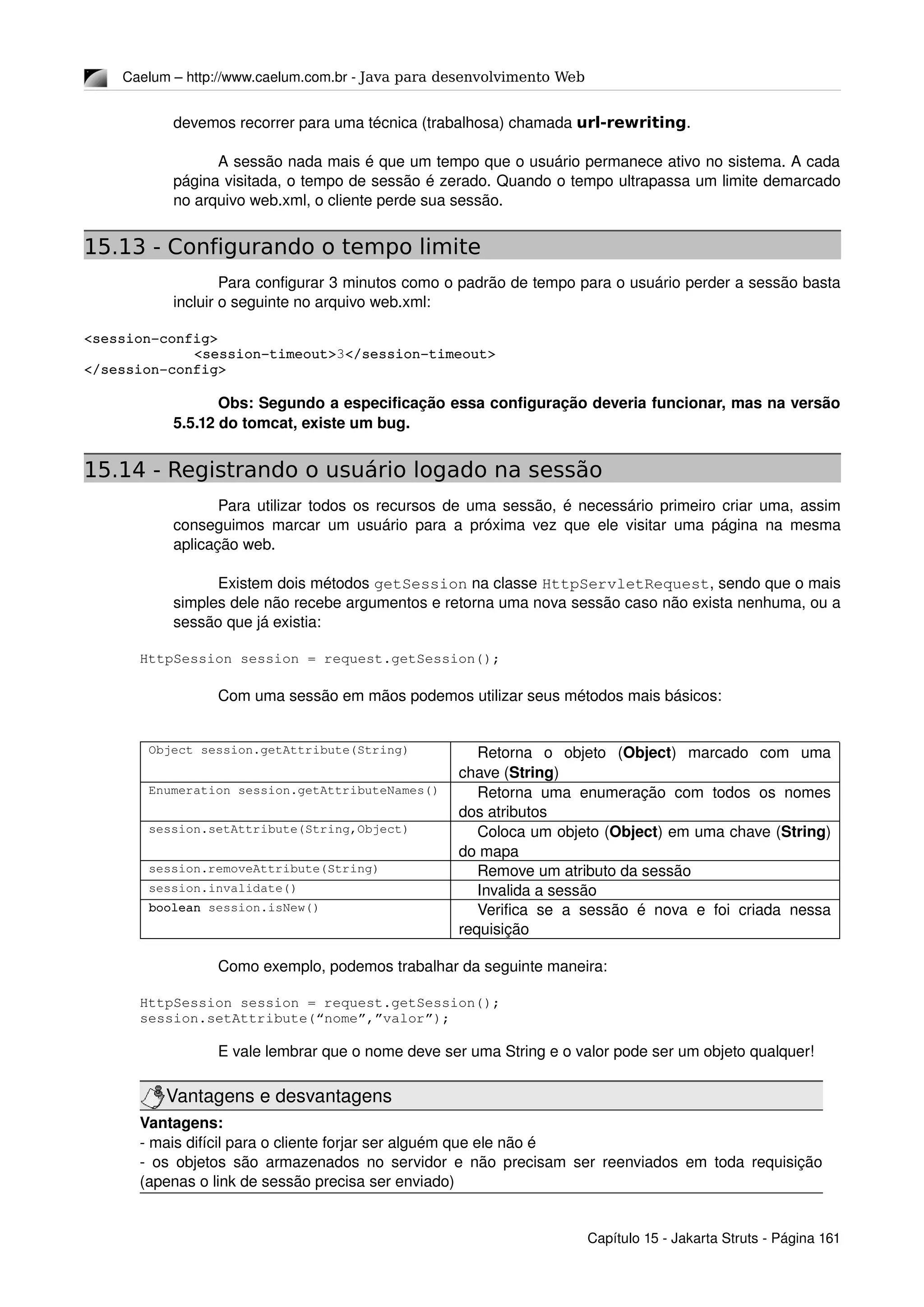 Caelum – http://www.caelum.com.br ­ Java para desenvolvimento Web
devemos recorrer para uma técnica (trabalhosa) chamada url-rewriting.
A sessão nada mais é que um tempo que o usuário permanece ativo no sistema. A cada 
página visitada, o tempo de sessão é zerado. Quando o tempo ultrapassa um limite demarcado 
no arquivo web.xml, o cliente perde sua sessão.
15.13 - Configurando o tempo limite
Para configurar 3 minutos como o padrão de tempo para o usuário perder a sessão basta 
incluir o seguinte no arquivo web.xml:
<session­config>
<session­timeout>3</session­timeout>
</session­config>
Obs: Segundo a especificação essa configuração deveria funcionar, mas na versão 
5.5.12 do tomcat, existe um bug.
15.14 - Registrando o usuário logado na sessão
Para utilizar todos os recursos de uma sessão, é necessário primeiro criar uma, assim 
conseguimos marcar um usuário para a próxima vez que ele visitar uma página na mesma 
aplicação web.
Existem dois métodos getSession na classe HttpServletRequest, sendo que o mais 
simples dele não recebe argumentos e retorna uma nova sessão caso não exista nenhuma, ou a 
sessão que já existia:
HttpSession session = request.getSession();
Com uma sessão em mãos podemos utilizar seus métodos mais básicos:
Object session.getAttribute(String) Retorna   o   objeto   (Object)   marcado   com   uma 
chave (String)
Enumeration session.getAttributeNames() Retorna uma enumeração com todos os nomes 
dos atributos
session.setAttribute(String,Object) Coloca um objeto (Object) em uma chave (String) 
do mapa
session.removeAttribute(String) Remove um atributo da sessão
session.invalidate() Invalida a sessão
boolean session.isNew() Verifica se a sessão é nova  e foi criada nessa 
requisição
Como exemplo, podemos trabalhar da seguinte maneira:
HttpSession session = request.getSession();
session.setAttribute(“nome”,”valor”);
E vale lembrar que o nome deve ser uma String e o valor pode ser um objeto qualquer!
Vantagens e desvantagens
Vantagens:
­ mais difícil para o cliente forjar ser alguém que ele não é
­ os objetos são armazenados no servidor e não precisam ser reenviados em toda requisição 
(apenas o link de sessão precisa ser enviado)
Capítulo 15 ­ Jakarta Struts ­ Página 161
 