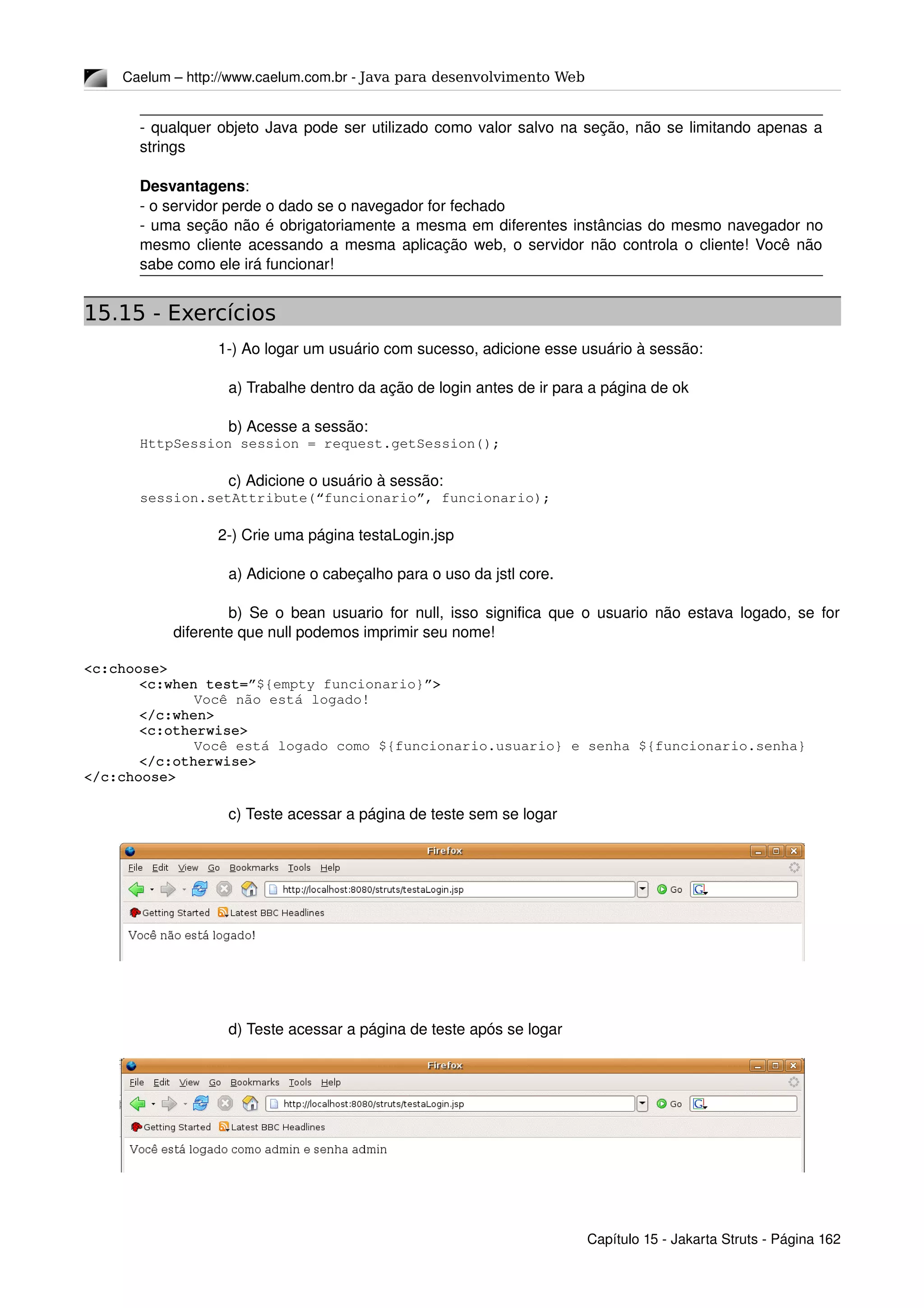 Caelum – http://www.caelum.com.br ­ Java para desenvolvimento Web
­ qualquer objeto Java pode ser utilizado como valor salvo na seção, não se limitando apenas a 
strings
Desvantagens:
­ o servidor perde o dado se o navegador for fechado
­ uma seção não é obrigatoriamente a mesma em diferentes instâncias do mesmo navegador no 
mesmo cliente acessando a mesma aplicação web, o servidor não controla o cliente! Você não 
sabe como ele irá funcionar!
15.15 - Exercícios
1­) Ao logar um usuário com sucesso, adicione esse usuário à sessão:
a) Trabalhe dentro da ação de login antes de ir para a página de ok
b) Acesse a sessão:
HttpSession session = request.getSession();
c) Adicione o usuário à sessão:
session.setAttribute(“funcionario”, funcionario);
2­) Crie uma página testaLogin.jsp
a) Adicione o cabeçalho para o uso da jstl core.
b) Se o bean usuario for null, isso significa que o usuario não estava logado, se for 
diferente que null podemos imprimir seu nome!
<c:choose>
<c:when test=”${empty funcionario}”>
Você não está logado!
</c:when>
<c:otherwise>
Você está logado como ${funcionario.usuario} e senha ${funcionario.senha}
</c:otherwise>
</c:choose>
c) Teste acessar a página de teste sem se logar
d) Teste acessar a página de teste após se logar
Capítulo 15 ­ Jakarta Struts ­ Página 162
 