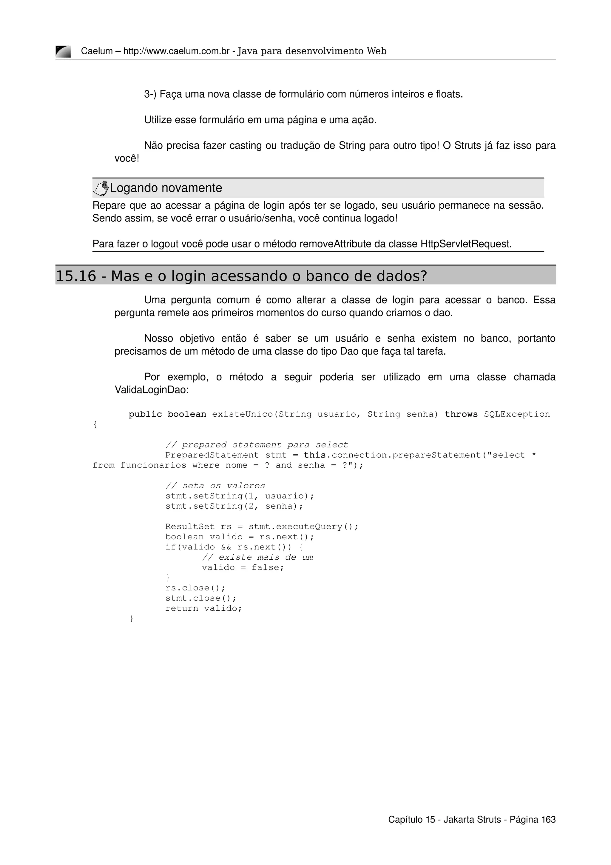 Caelum – http://www.caelum.com.br ­ Java para desenvolvimento Web
3­) Faça uma nova classe de formulário com números inteiros e floats.
Utilize esse formulário em uma página e uma ação.
Não precisa fazer casting ou tradução de String para outro tipo! O Struts já faz isso para 
você!
Logando novamente
Repare que ao acessar a página de login após ter se logado, seu usuário permanece na sessão. 
Sendo assim, se você errar o usuário/senha, você continua logado!
Para fazer o logout você pode usar o método removeAttribute da classe HttpServletRequest.
15.16 - Mas e o login acessando o banco de dados?
Uma pergunta comum é como alterar a classe de login para acessar o banco. Essa 
pergunta remete aos primeiros momentos do curso quando criamos o dao.
Nosso   objetivo   então   é   saber   se   um   usuário   e   senha   existem   no   banco,   portanto 
precisamos de um método de uma classe do tipo Dao que faça tal tarefa.
Por   exemplo,   o   método   a   seguir   poderia   ser   utilizado   em   uma   classe   chamada 
ValidaLoginDao:
public boolean existeUnico(String usuario, String senha) throws SQLException 
{
// prepared statement para select
PreparedStatement stmt = this.connection.prepareStatement("select * 
from funcionarios where nome = ? and senha = ?");
// seta os valores
stmt.setString(1, usuario);
stmt.setString(2, senha);
ResultSet rs = stmt.executeQuery();
boolean valido = rs.next();
if(valido && rs.next()) {
// existe mais de um
valido = false;
}
rs.close();
stmt.close();
return valido;
}
Capítulo 15 ­ Jakarta Struts ­ Página 163
 
