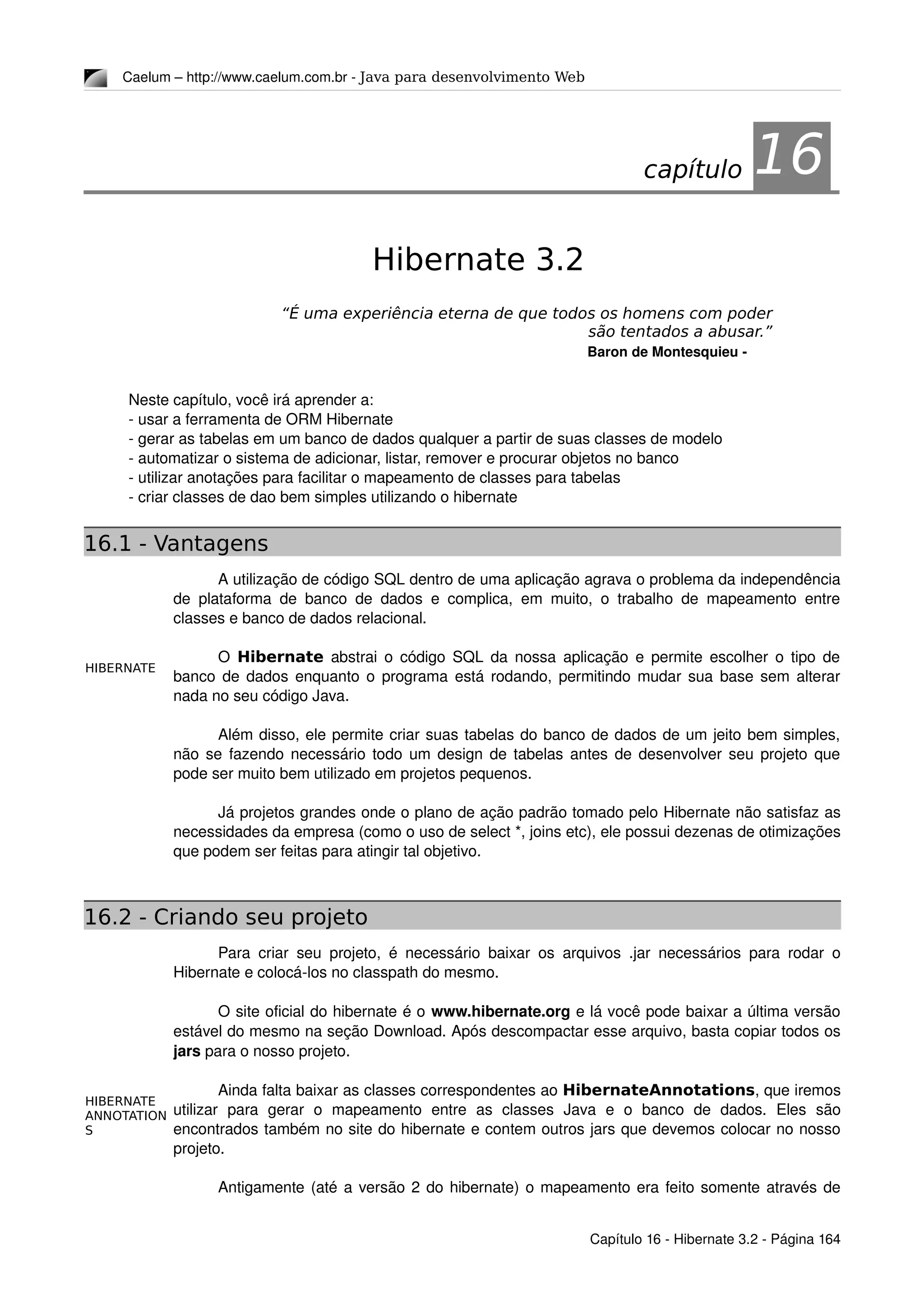 HIBERNATE
HIBERNATE
ANNOTATION
S
Caelum – http://www.caelum.com.br ­ Java para desenvolvimento Web
16Hibernate 3.2
“É uma experiência eterna de que todos os homens com poder
são tentados a abusar.”
Baron de Montesquieu ­
Neste capítulo, você irá aprender a:
­ usar a ferramenta de ORM Hibernate
­ gerar as tabelas em um banco de dados qualquer a partir de suas classes de modelo
­ automatizar o sistema de adicionar, listar, remover e procurar objetos no banco
­ utilizar anotações para facilitar o mapeamento de classes para tabelas
­ criar classes de dao bem simples utilizando o hibernate
16.1 - Vantagens
A utilização de código SQL dentro de uma aplicação agrava o problema da independência 
de plataforma de banco de dados e complica, em muito, o trabalho de mapeamento entre 
classes e banco de dados relacional.
O  Hibernate  abstrai o código SQL da nossa aplicação e permite escolher o tipo de 
banco de dados enquanto o programa está rodando, permitindo mudar sua base sem alterar 
nada no seu código Java.
Além disso, ele permite criar suas tabelas do banco de dados de um jeito bem simples, 
não se fazendo necessário todo um design de tabelas antes de desenvolver seu projeto que 
pode ser muito bem utilizado em projetos pequenos.
Já projetos grandes onde o plano de ação padrão tomado pelo Hibernate não satisfaz as 
necessidades da empresa (como o uso de select *, joins etc), ele possui dezenas de otimizações 
que podem ser feitas para atingir tal objetivo.
16.2 - Criando seu projeto
Para criar seu projeto, é necessário baixar os arquivos .jar necessários para rodar o 
Hibernate e colocá­los no classpath do mesmo.
O site oficial do hibernate é o www.hibernate.org e lá você pode baixar a última versão 
estável do mesmo na seção Download. Após descompactar esse arquivo, basta copiar todos os 
jars para o nosso projeto.
Ainda falta baixar as classes correspondentes ao HibernateAnnotations, que iremos 
utilizar   para   gerar   o   mapeamento   entre   as   classes   Java   e   o   banco   de   dados.   Eles   são 
encontrados também no site do hibernate e contem outros jars que devemos colocar no nosso 
projeto.
Antigamente (até a versão 2 do hibernate) o mapeamento era feito somente através de 
Capítulo 16 ­ Hibernate 3.2 ­ Página 164
capítulo 16
 