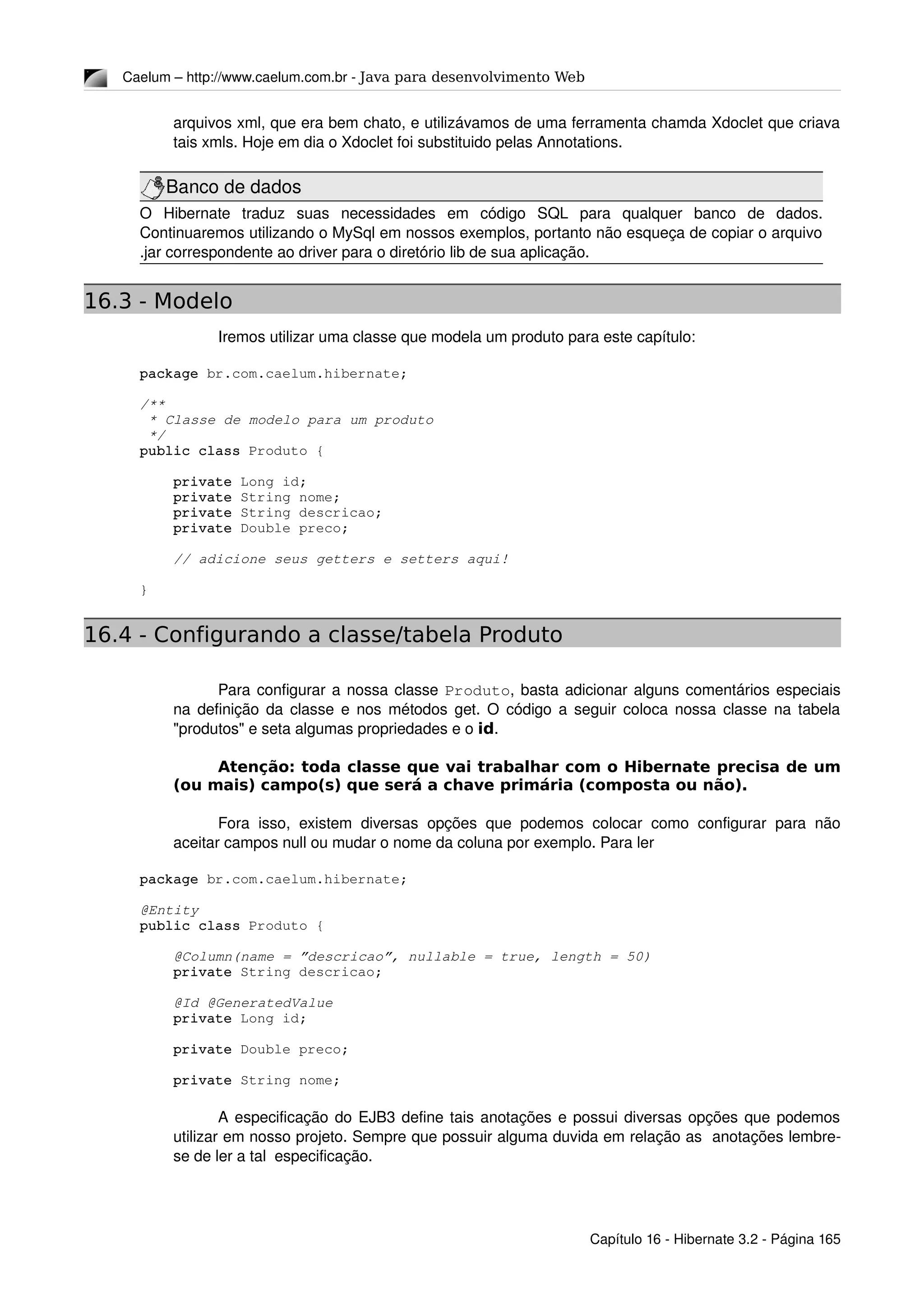Caelum – http://www.caelum.com.br ­ Java para desenvolvimento Web
arquivos xml, que era bem chato, e utilizávamos de uma ferramenta chamda Xdoclet que criava 
tais xmls. Hoje em dia o Xdoclet foi substituido pelas Annotations.
Banco de dados
O   Hibernate   traduz   suas   necessidades   em   código   SQL   para   qualquer   banco   de   dados. 
Continuaremos utilizando o MySql em nossos exemplos, portanto não esqueça de copiar o arquivo 
.jar correspondente ao driver para o diretório lib de sua aplicação.
16.3 - Modelo
Iremos utilizar uma classe que modela um produto para este capítulo:
package br.com.caelum.hibernate;
/**
 * Classe de modelo para um produto
 */
public class Produto {
    private Long id;
    private String nome;
    private String descricao;
    private Double preco;
    // adicione seus getters e setters aqui!
}
16.4 - Configurando a classe/tabela Produto
Para configurar a nossa classe Produto, basta adicionar alguns comentários especiais 
na definição da classe e nos métodos get. O código a seguir coloca nossa classe na tabela 
"produtos" e seta algumas propriedades e o id.
Atenção: toda classe que vai trabalhar com o Hibernate precisa de um
(ou mais) campo(s) que será a chave primária (composta ou não).
Fora isso, existem diversas opções que podemos colocar como configurar para não 
aceitar campos null ou mudar o nome da coluna por exemplo. Para ler 
package br.com.caelum.hibernate;
@Entity
public class Produto {
    @Column(name = ”descricao”, nullable = true, length = 50)
    private String descricao;
    @Id @GeneratedValue
    private Long id;
    private Double preco;
    private String nome;
A especificação do EJB3 define tais anotações e possui diversas opções que podemos 
utilizar em nosso projeto. Sempre que possuir alguma duvida em relação as  anotações lembre­
se de ler a tal  especificação.
Capítulo 16 ­ Hibernate 3.2 ­ Página 165
 