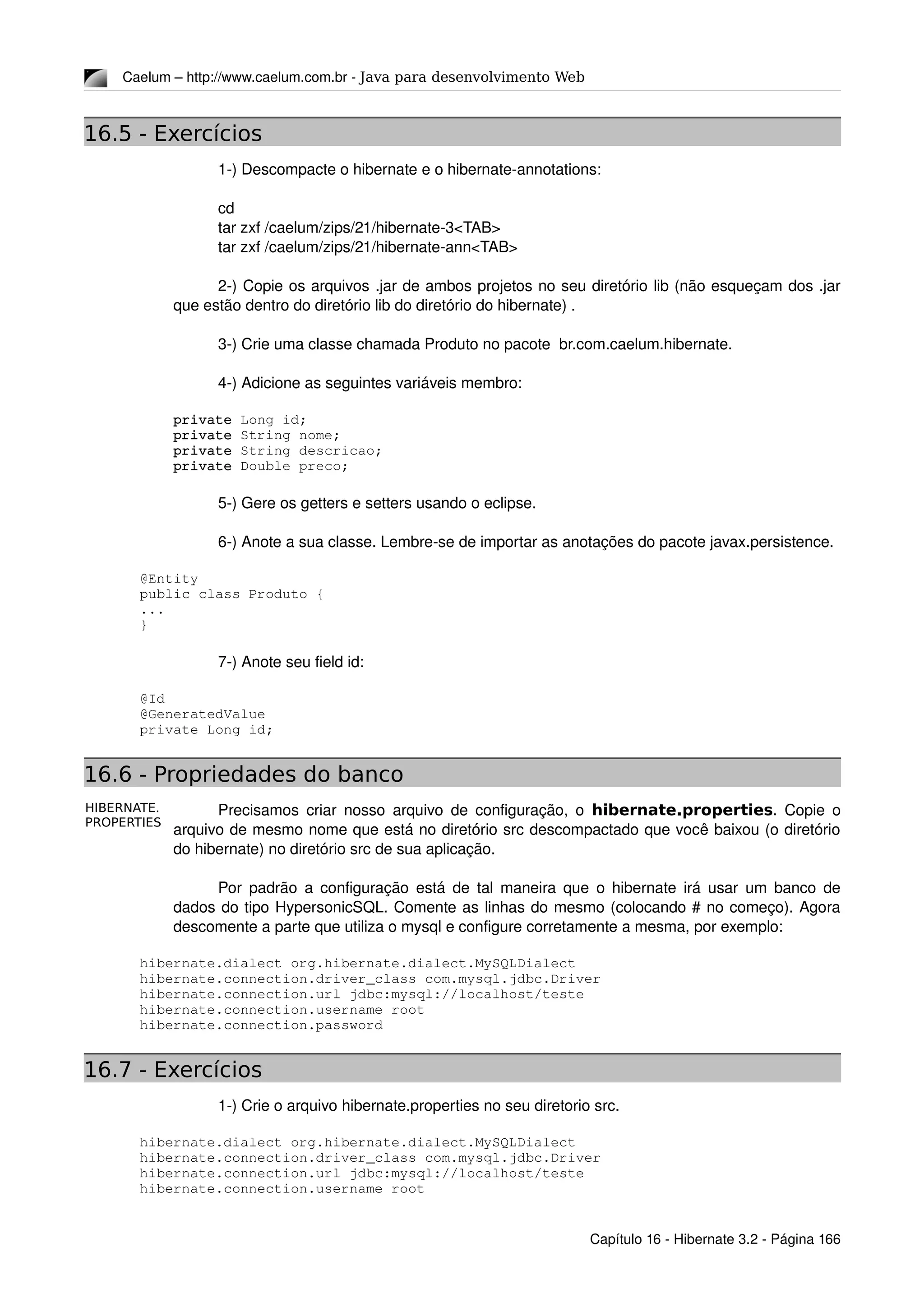 HIBERNATE.
PROPERTIES
Caelum – http://www.caelum.com.br ­ Java para desenvolvimento Web
16.5 - Exercícios
1­) Descompacte o hibernate e o hibernate­annotations:
cd
tar zxf /caelum/zips/21/hibernate­3<TAB>
tar zxf /caelum/zips/21/hibernate­ann<TAB>
2­) Copie os arquivos .jar de ambos projetos no seu diretório lib (não esqueçam dos .jar 
que estão dentro do diretório lib do diretório do hibernate) .
3­) Crie uma classe chamada Produto no pacote  br.com.caelum.hibernate.
4­) Adicione as seguintes variáveis membro:
    private Long id;
    private String nome;
    private String descricao;
    private Double preco;
5­) Gere os getters e setters usando o eclipse.
6­) Anote a sua classe. Lembre­se de importar as anotações do pacote javax.persistence.
@Entity
public class Produto {
...
}
7­) Anote seu field id:
@Id
@GeneratedValue
private Long id;
16.6 - Propriedades do banco
Precisamos criar nosso arquivo de configuração, o  hibernate.properties. Copie o 
arquivo de mesmo nome que está no diretório src descompactado que você baixou (o diretório 
do hibernate) no diretório src de sua aplicação.
Por padrão a configuração está de tal maneira que o hibernate irá usar um banco de 
dados do tipo HypersonicSQL. Comente as linhas do mesmo (colocando # no começo). Agora 
descomente a parte que utiliza o mysql e configure corretamente a mesma, por exemplo:
hibernate.dialect org.hibernate.dialect.MySQLDialect
hibernate.connection.driver_class com.mysql.jdbc.Driver
hibernate.connection.url jdbc:mysql://localhost/teste
hibernate.connection.username root
hibernate.connection.password
16.7 - Exercícios
1­) Crie o arquivo hibernate.properties no seu diretorio src.
hibernate.dialect org.hibernate.dialect.MySQLDialect
hibernate.connection.driver_class com.mysql.jdbc.Driver
hibernate.connection.url jdbc:mysql://localhost/teste
hibernate.connection.username root
Capítulo 16 ­ Hibernate 3.2 ­ Página 166
 