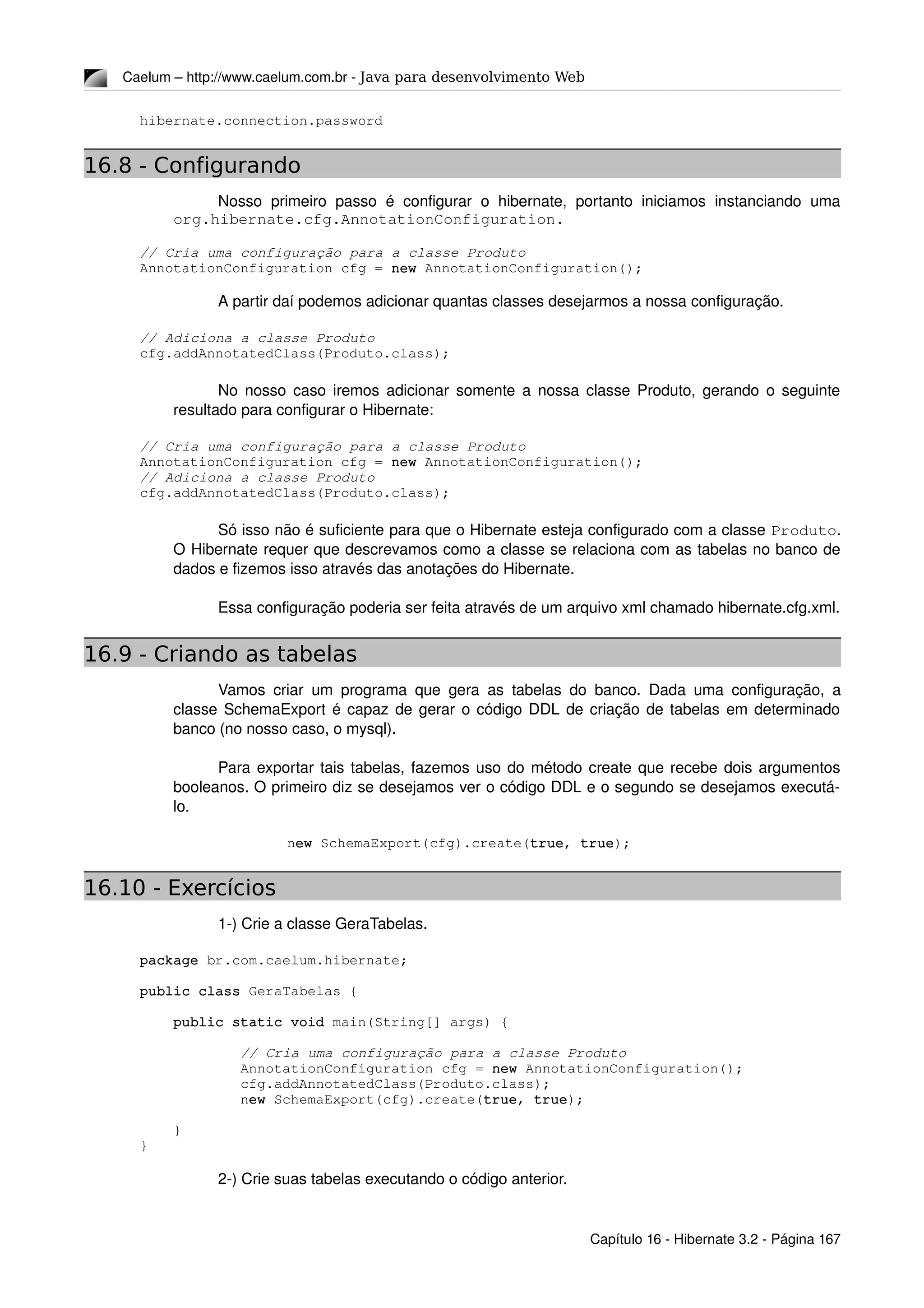 Caelum – http://www.caelum.com.br ­ Java para desenvolvimento Web
hibernate.connection.password
16.8 - Configurando
Nosso  primeiro passo  é configurar  o hibernate,  portanto iniciamos  instanciando  uma 
org.hibernate.cfg.AnnotationConfiguration.
// Cria uma configuração para a classe Produto
AnnotationConfiguration cfg = new AnnotationConfiguration();
A partir daí podemos adicionar quantas classes desejarmos a nossa configuração.
// Adiciona a classe Produto
cfg.addAnnotatedClass(Produto.class);
No nosso caso iremos adicionar somente a nossa classe Produto, gerando o seguinte 
resultado para configurar o Hibernate:
// Cria uma configuração para a classe Produto
AnnotationConfiguration cfg = new AnnotationConfiguration();
// Adiciona a classe Produto
cfg.addAnnotatedClass(Produto.class);
Só isso não é suficiente para que o Hibernate esteja configurado com a classe Produto. 
O Hibernate requer que descrevamos como a classe se relaciona com as tabelas no banco de 
dados e fizemos isso através das anotações do Hibernate.
Essa configuração poderia ser feita através de um arquivo xml chamado hibernate.cfg.xml.
16.9 - Criando as tabelas
Vamos criar um programa que gera as tabelas do banco. Dada uma configuração, a 
classe SchemaExport é capaz de gerar o código DDL de criação de tabelas em determinado 
banco (no nosso caso, o mysql).
Para exportar tais tabelas, fazemos uso do método create que recebe dois argumentos 
booleanos. O primeiro diz se desejamos ver o código DDL e o segundo se desejamos executá­
lo.
            new SchemaExport(cfg).create(true, true);
16.10 - Exercícios
1­) Crie a classe GeraTabelas.
package br.com.caelum.hibernate;
public class GeraTabelas {
    public static void main(String[] args) {
            // Cria uma configuração para a classe Produto
            AnnotationConfiguration cfg = new AnnotationConfiguration();
            cfg.addAnnotatedClass(Produto.class);
            new SchemaExport(cfg).create(true, true);
    }
}
2­) Crie suas tabelas executando o código anterior.
Capítulo 16 ­ Hibernate 3.2 ­ Página 167
 