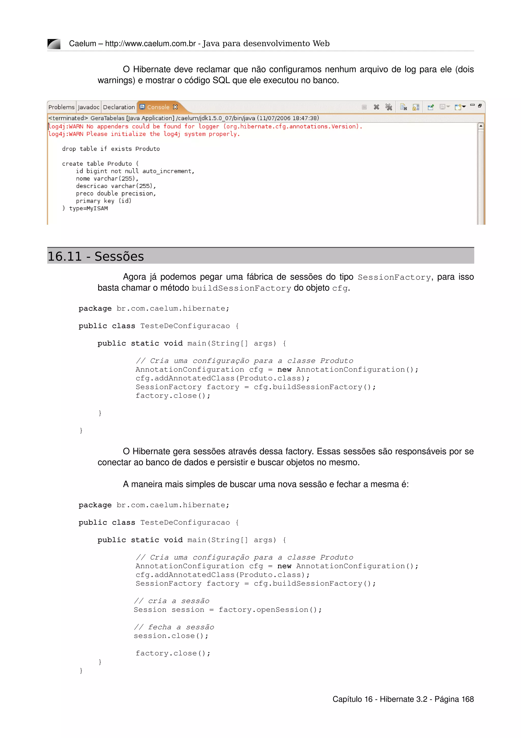 Caelum – http://www.caelum.com.br ­ Java para desenvolvimento Web
O Hibernate deve reclamar que não configuramos nenhum arquivo de log para ele (dois 
warnings) e mostrar o código SQL que ele executou no banco.
16.11 - Sessões
Agora já podemos pegar uma fábrica de sessões do tipo  SessionFactory, para isso 
basta chamar o método buildSessionFactory do objeto cfg.
package br.com.caelum.hibernate;
public class TesteDeConfiguracao {
    public static void main(String[] args) {
            // Cria uma configuração para a classe Produto
            AnnotationConfiguration cfg = new AnnotationConfiguration();
            cfg.addAnnotatedClass(Produto.class);
            SessionFactory factory = cfg.buildSessionFactory();
            factory.close();
    }
}
O Hibernate gera sessões através dessa factory. Essas sessões são responsáveis por se 
conectar ao banco de dados e persistir e buscar objetos no mesmo.
A maneira mais simples de buscar uma nova sessão e fechar a mesma é:
package br.com.caelum.hibernate;
public class TesteDeConfiguracao {
    public static void main(String[] args) {
            // Cria uma configuração para a classe Produto
            AnnotationConfiguration cfg = new AnnotationConfiguration();
            cfg.addAnnotatedClass(Produto.class);
            SessionFactory factory = cfg.buildSessionFactory();
     // cria a sessão
     Session session = factory.openSession();
     // fecha a sessão
     session.close();
            factory.close();
    }
}
Capítulo 16 ­ Hibernate 3.2 ­ Página 168
 
