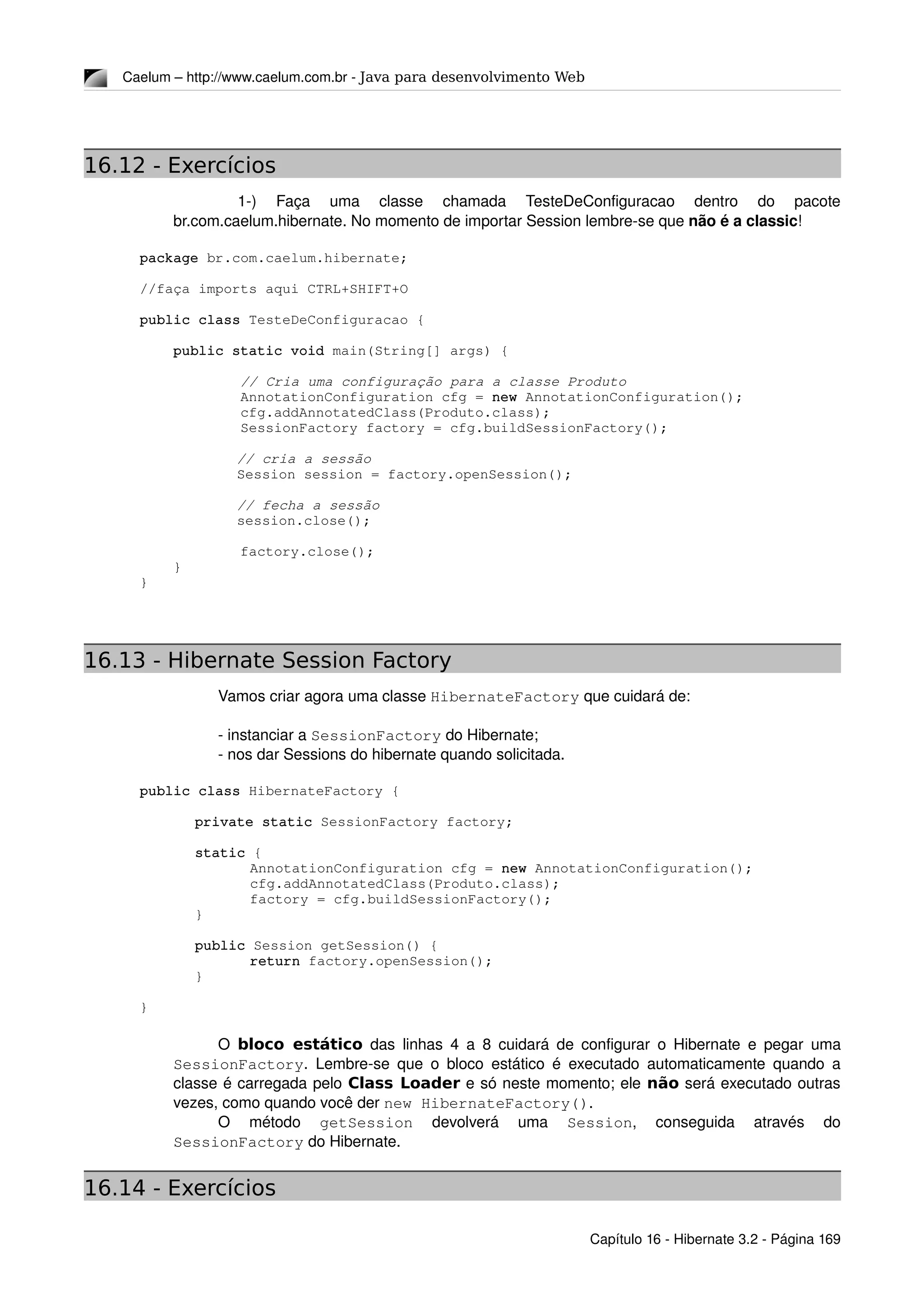 Caelum – http://www.caelum.com.br ­ Java para desenvolvimento Web
16.12 - Exercícios
  1­)   Faça   uma   classe   chamada   TesteDeConfiguracao   dentro   do   pacote 
br.com.caelum.hibernate. No momento de importar Session lembre­se que não é a classic!
package br.com.caelum.hibernate;
//faça imports aqui CTRL+SHIFT+O
public class TesteDeConfiguracao {
    public static void main(String[] args) {
            // Cria uma configuração para a classe Produto
            AnnotationConfiguration cfg = new AnnotationConfiguration();
            cfg.addAnnotatedClass(Produto.class);
            SessionFactory factory = cfg.buildSessionFactory();
     // cria a sessão
     Session session = factory.openSession();
     // fecha a sessão
     session.close();
            factory.close();
    }
}
16.13 - Hibernate Session Factory
Vamos criar agora uma classe HibernateFactory que cuidará de:
­ instanciar a SessionFactory do Hibernate;
­ nos dar Sessions do hibernate quando solicitada.
public class HibernateFactory {
private static SessionFactory factory;
static {
AnnotationConfiguration cfg = new AnnotationConfiguration();
cfg.addAnnotatedClass(Produto.class);
factory = cfg.buildSessionFactory();
}
public Session getSession() {
return factory.openSession();
}
}
O  bloco estático  das linhas 4 a 8 cuidará de configurar o Hibernate e pegar uma 
SessionFactory. Lembre­se que o bloco estático é executado automaticamente quando a 
classe é carregada pelo Class Loader e só neste momento; ele não será executado outras 
vezes, como quando você der new HibernateFactory(). 
O   método  getSession  devolverá   uma  Session,   conseguida   através   do 
SessionFactory do Hibernate.
16.14 - Exercícios
Capítulo 16 ­ Hibernate 3.2 ­ Página 169
 