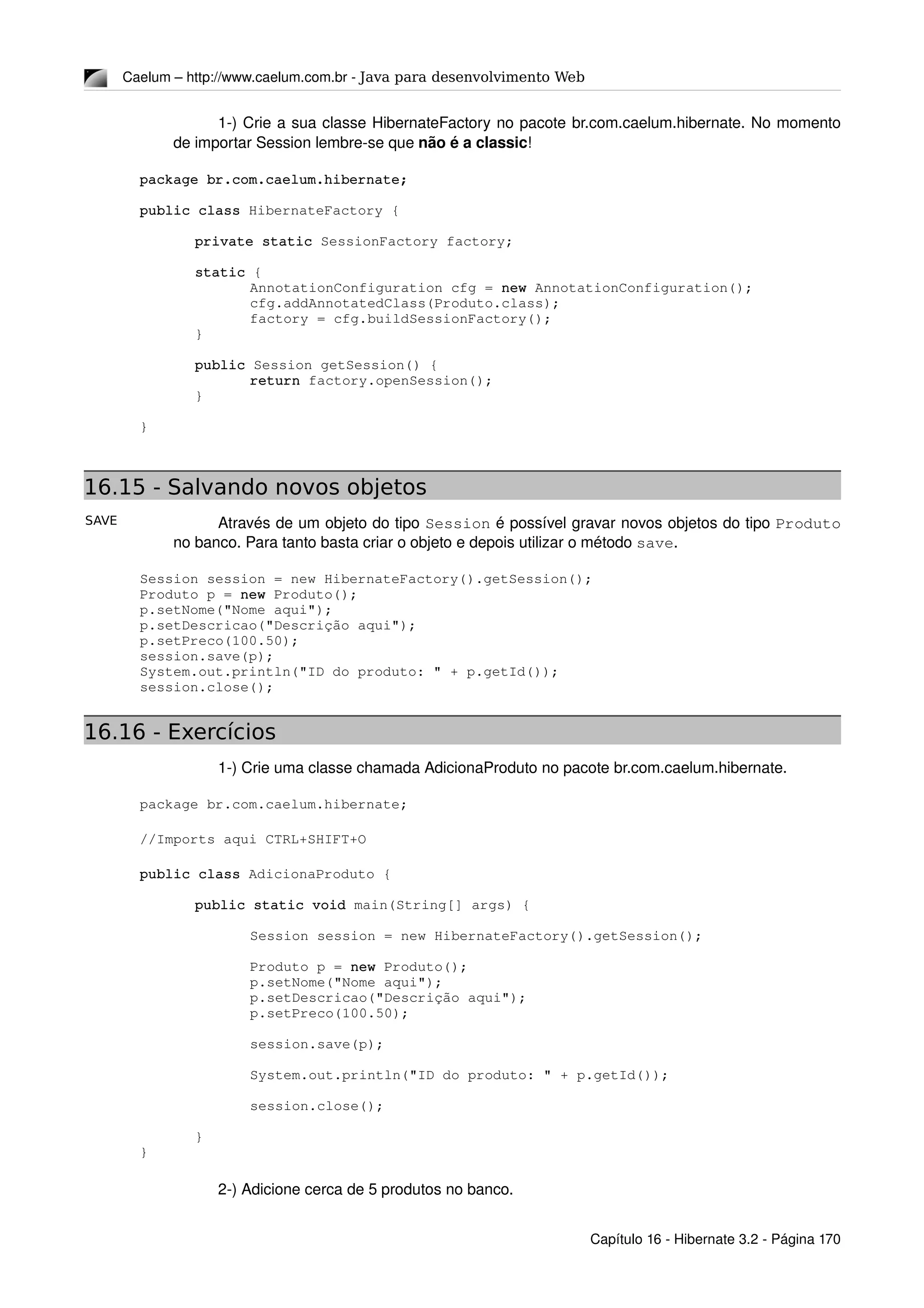 SAVE
Caelum – http://www.caelum.com.br ­ Java para desenvolvimento Web
1­) Crie a sua classe HibernateFactory no pacote br.com.caelum.hibernate. No momento 
de importar Session lembre­se que não é a classic!
package br.com.caelum.hibernate;
public class HibernateFactory {
private static SessionFactory factory;
static {
AnnotationConfiguration cfg = new AnnotationConfiguration();
cfg.addAnnotatedClass(Produto.class);
factory = cfg.buildSessionFactory();
}
public Session getSession() {
return factory.openSession();
}
}
16.15 - Salvando novos objetos
Através de um objeto do tipo Session é possível gravar novos objetos do tipo Produto 
no banco. Para tanto basta criar o objeto e depois utilizar o método save.
Session session = new HibernateFactory().getSession();
Produto p = new Produto();
p.setNome("Nome aqui");
p.setDescricao("Descrição aqui");
p.setPreco(100.50);
session.save(p);
System.out.println("ID do produto: " + p.getId());
session.close();
16.16 - Exercícios
1­) Crie uma classe chamada AdicionaProduto no pacote br.com.caelum.hibernate.
package br.com.caelum.hibernate; 
//Imports aqui CTRL+SHIFT+O
public class AdicionaProduto {
public static void main(String[] args) {
Session session = new HibernateFactory().getSession();
Produto p = new Produto();
p.setNome("Nome aqui");
p.setDescricao("Descrição aqui");
p.setPreco(100.50);
session.save(p);
System.out.println("ID do produto: " + p.getId());
session.close();
}
}
2­) Adicione cerca de 5 produtos no banco.
Capítulo 16 ­ Hibernate 3.2 ­ Página 170
 