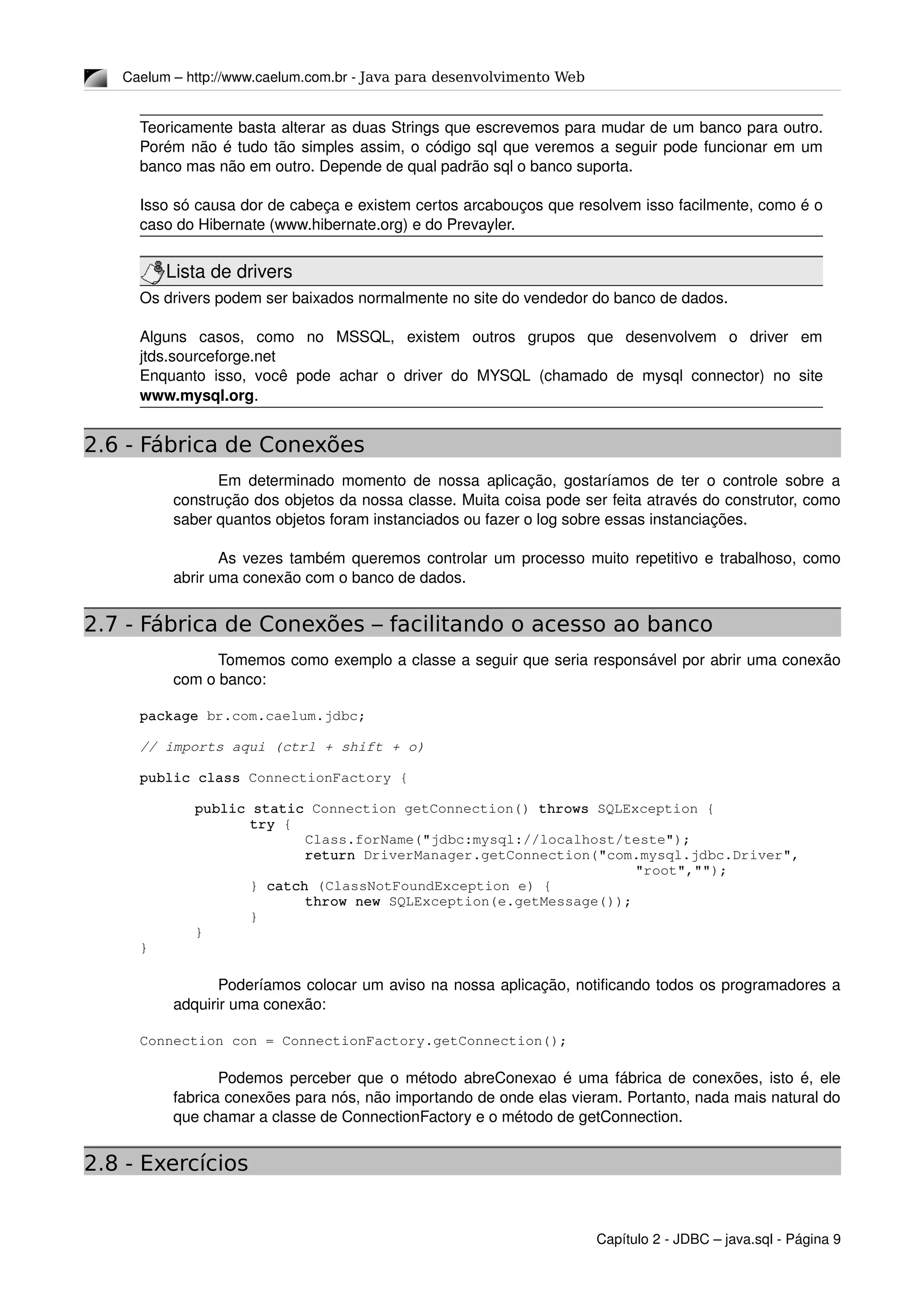 Caelum – http://www.caelum.com.br ­ Java para desenvolvimento Web
Teoricamente basta alterar as duas Strings que escrevemos para mudar de um banco para outro. 
Porém não é tudo tão simples assim, o código sql que veremos a seguir pode funcionar em um 
banco mas não em outro. Depende de qual padrão sql o banco suporta.
Isso só causa dor de cabeça e existem certos arcabouços que resolvem isso facilmente, como é o 
caso do Hibernate (www.hibernate.org) e do Prevayler.
Lista de drivers
Os drivers podem ser baixados normalmente no site do vendedor do banco de dados.
Alguns   casos,   como   no   MSSQL,   existem   outros   grupos   que   desenvolvem   o   driver   em 
jtds.sourceforge.net
Enquanto isso, você pode achar o driver do MYSQL (chamado de mysql connector) no site 
www.mysql.org.
2.6 - Fábrica de Conexões
Em determinado momento de nossa aplicação, gostaríamos de ter o controle sobre a 
construção dos objetos da nossa classe. Muita coisa pode ser feita através do construtor, como 
saber quantos objetos foram instanciados ou fazer o log sobre essas instanciações.
As vezes também queremos controlar um processo muito repetitivo e trabalhoso, como 
abrir uma conexão com o banco de dados.
2.7 - Fábrica de Conexões – facilitando o acesso ao banco
Tomemos como exemplo a classe a seguir que seria responsável por abrir uma conexão 
com o banco:
package br.com.caelum.jdbc;
// imports aqui (ctrl + shift + o)
public class ConnectionFactory {
public static Connection getConnection() throws SQLException {
try {
Class.forName("jdbc:mysql://localhost/teste");
return DriverManager.getConnection("com.mysql.jdbc.Driver",
"root","");
} catch (ClassNotFoundException e) {
throw new SQLException(e.getMessage());
}
}
}
Poderíamos colocar um aviso na nossa aplicação, notificando todos os programadores a 
adquirir uma conexão:
Connection con = ConnectionFactory.getConnection();
Podemos perceber que o método abreConexao é uma fábrica de conexões, isto é, ele 
fabrica conexões para nós, não importando de onde elas vieram. Portanto, nada mais natural do 
que chamar a classe de ConnectionFactory e o método de getConnection.
2.8 - Exercícios
Capítulo 2 ­ JDBC – java.sql ­ Página 9
 