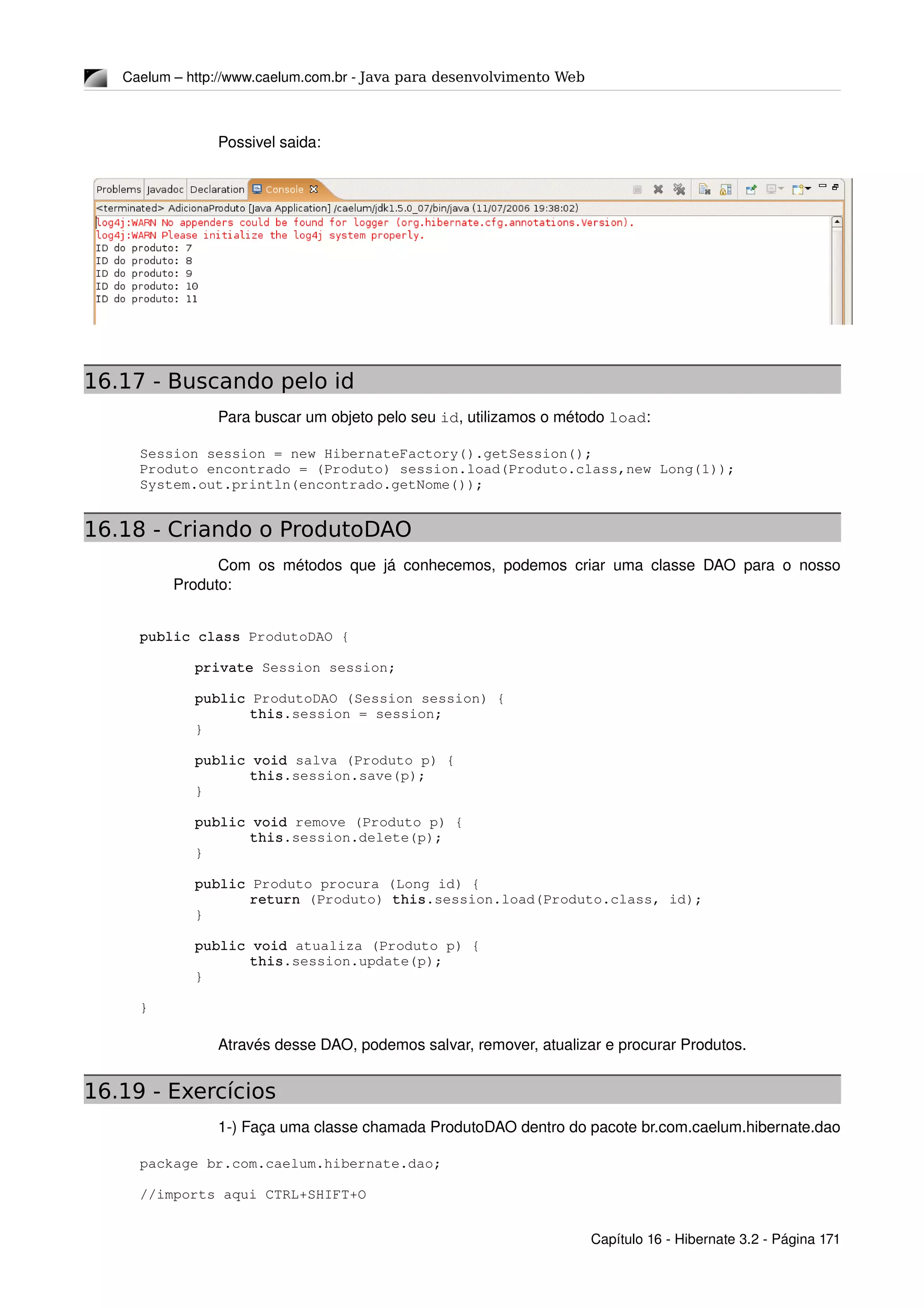 Caelum – http://www.caelum.com.br ­ Java para desenvolvimento Web
Possivel saida:
16.17 - Buscando pelo id
Para buscar um objeto pelo seu id, utilizamos o método load:
Session session = new HibernateFactory().getSession();
Produto encontrado = (Produto) session.load(Produto.class,new Long(1));
System.out.println(encontrado.getNome());
16.18 - Criando o ProdutoDAO
Com os métodos que já conhecemos, podemos criar uma classe DAO para o nosso 
Produto:
public class ProdutoDAO {
private Session session;
public ProdutoDAO (Session session) {
this.session = session;
}
public void salva (Produto p) {
this.session.save(p);
}
public void remove (Produto p) {
this.session.delete(p);
}
public Produto procura (Long id) {
return (Produto) this.session.load(Produto.class, id);
}
public void atualiza (Produto p) {
this.session.update(p);
}
}
Através desse DAO, podemos salvar, remover, atualizar e procurar Produtos.
16.19 - Exercícios
1­) Faça uma classe chamada ProdutoDAO dentro do pacote br.com.caelum.hibernate.dao
package br.com.caelum.hibernate.dao;
//imports aqui CTRL+SHIFT+O 
Capítulo 16 ­ Hibernate 3.2 ­ Página 171
 