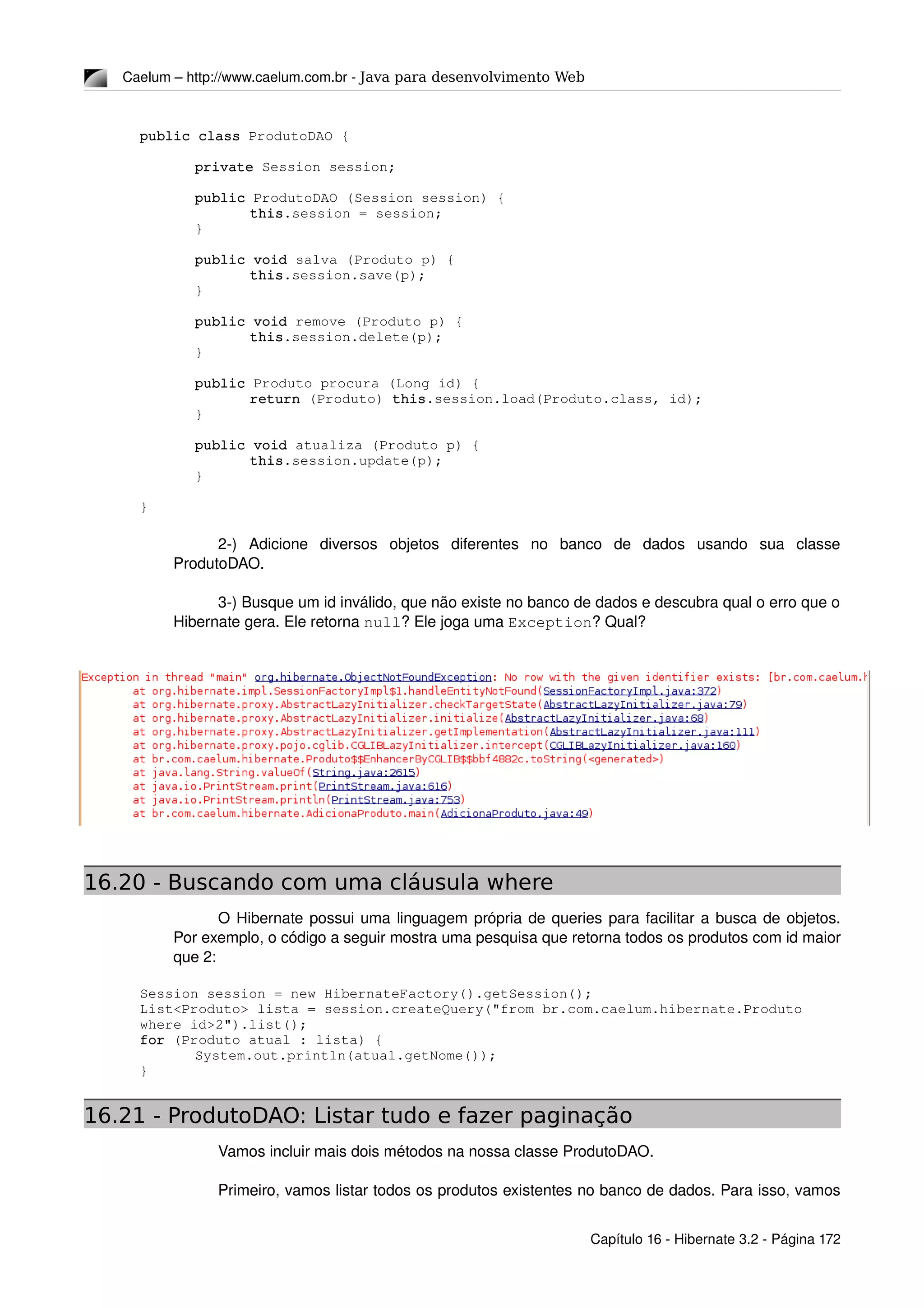 Caelum – http://www.caelum.com.br ­ Java para desenvolvimento Web
public class ProdutoDAO {
private Session session;
public ProdutoDAO (Session session) {
this.session = session;
}
public void salva (Produto p) {
this.session.save(p);
}
public void remove (Produto p) {
this.session.delete(p);
}
public Produto procura (Long id) {
return (Produto) this.session.load(Produto.class, id);
}
public void atualiza (Produto p) {
this.session.update(p);
}
}
2­)   Adicione   diversos   objetos   diferentes   no   banco   de   dados   usando   sua   classe 
ProdutoDAO.
3­) Busque um id inválido, que não existe no banco de dados e descubra qual o erro que o 
Hibernate gera. Ele retorna null? Ele joga uma Exception? Qual?
16.20 - Buscando com uma cláusula where
O Hibernate possui uma linguagem própria de queries para facilitar a busca de objetos. 
Por exemplo, o código a seguir mostra uma pesquisa que retorna todos os produtos com id maior 
que 2:
Session session = new HibernateFactory().getSession();
List<Produto> lista = session.createQuery("from br.com.caelum.hibernate.Produto 
where id>2").list();
for (Produto atual : lista) {
System.out.println(atual.getNome());
}
16.21 - ProdutoDAO: Listar tudo e fazer paginação
Vamos incluir mais dois métodos na nossa classe ProdutoDAO.
Primeiro, vamos listar todos os produtos existentes no banco de dados. Para isso, vamos 
Capítulo 16 ­ Hibernate 3.2 ­ Página 172
 
