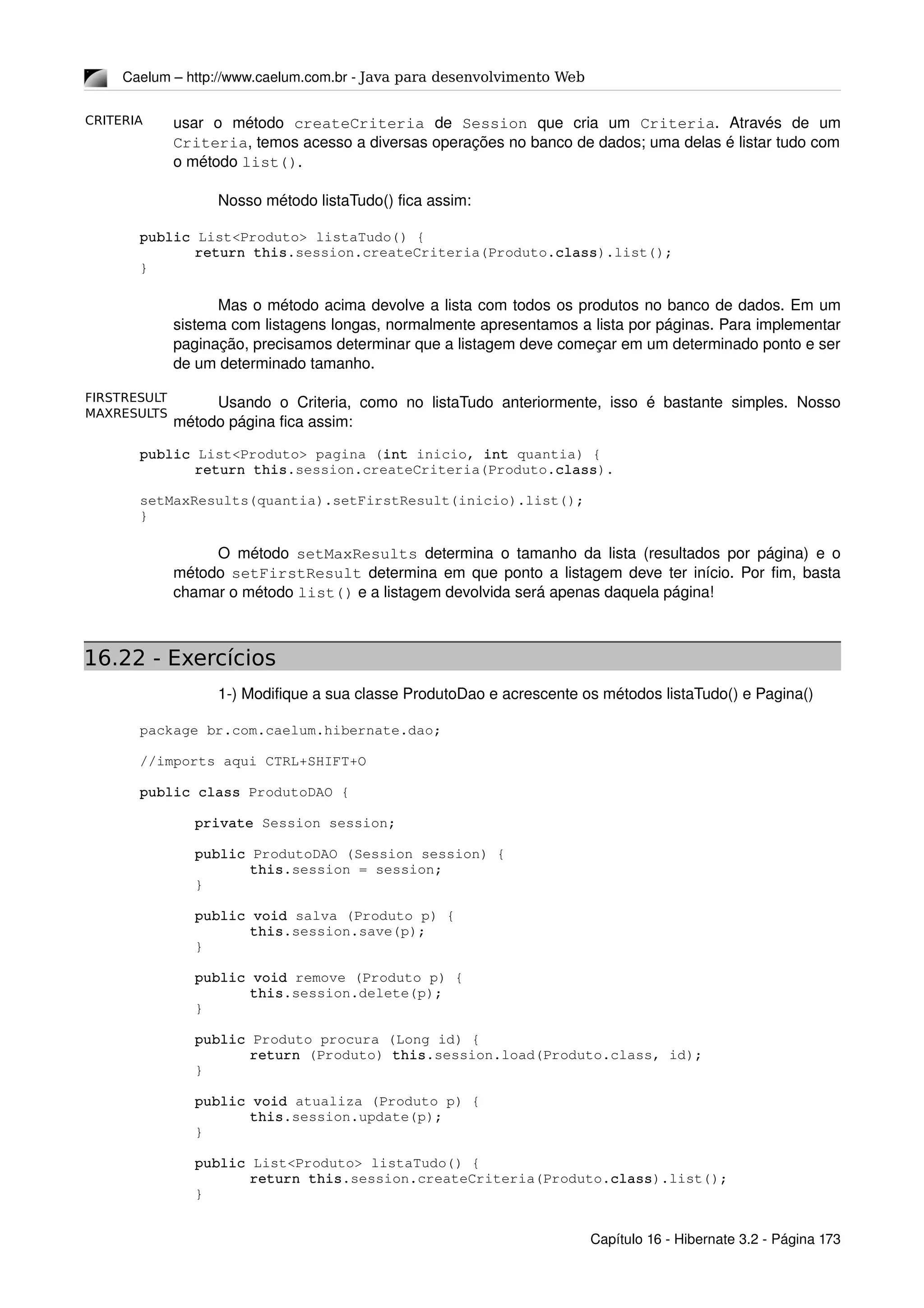 CRITERIA
MAXRESULTS
FIRSTRESULT
Caelum – http://www.caelum.com.br ­ Java para desenvolvimento Web
usar   o   método  createCriteria  de  Session  que   cria   um  Criteria.   Através   de   um 
Criteria, temos acesso a diversas operações no banco de dados; uma delas é listar tudo com 
o método list(). 
Nosso método listaTudo() fica assim:
public List<Produto> listaTudo() {
return this.session.createCriteria(Produto.class).list();
}
Mas o método acima devolve a lista com todos os produtos no banco de dados. Em um 
sistema com listagens longas, normalmente apresentamos a lista por páginas. Para implementar 
paginação, precisamos determinar que a listagem deve começar em um determinado ponto e ser 
de um determinado tamanho.
Usando o Criteria, como no listaTudo anteriormente, isso é bastante simples. Nosso 
método página fica assim:
public List<Produto> pagina (int inicio, int quantia) {
return this.session.createCriteria(Produto.class).
setMaxResults(quantia).setFirstResult(inicio).list();
}
O método  setMaxResults  determina o tamanho da lista (resultados por página) e o 
método  setFirstResult  determina em que ponto a listagem deve ter início. Por fim, basta 
chamar o método list() e a listagem devolvida será apenas daquela página!
16.22 - Exercícios
1­) Modifique a sua classe ProdutoDao e acrescente os métodos listaTudo() e Pagina()
package br.com.caelum.hibernate.dao;
//imports aqui CTRL+SHIFT+O 
public class ProdutoDAO {
private Session session;
public ProdutoDAO (Session session) {
this.session = session;
}
public void salva (Produto p) {
this.session.save(p);
}
public void remove (Produto p) {
this.session.delete(p);
}
public Produto procura (Long id) {
return (Produto) this.session.load(Produto.class, id);
}
public void atualiza (Produto p) {
this.session.update(p);
}
public List<Produto> listaTudo() {
return this.session.createCriteria(Produto.class).list();
}
Capítulo 16 ­ Hibernate 3.2 ­ Página 173
 