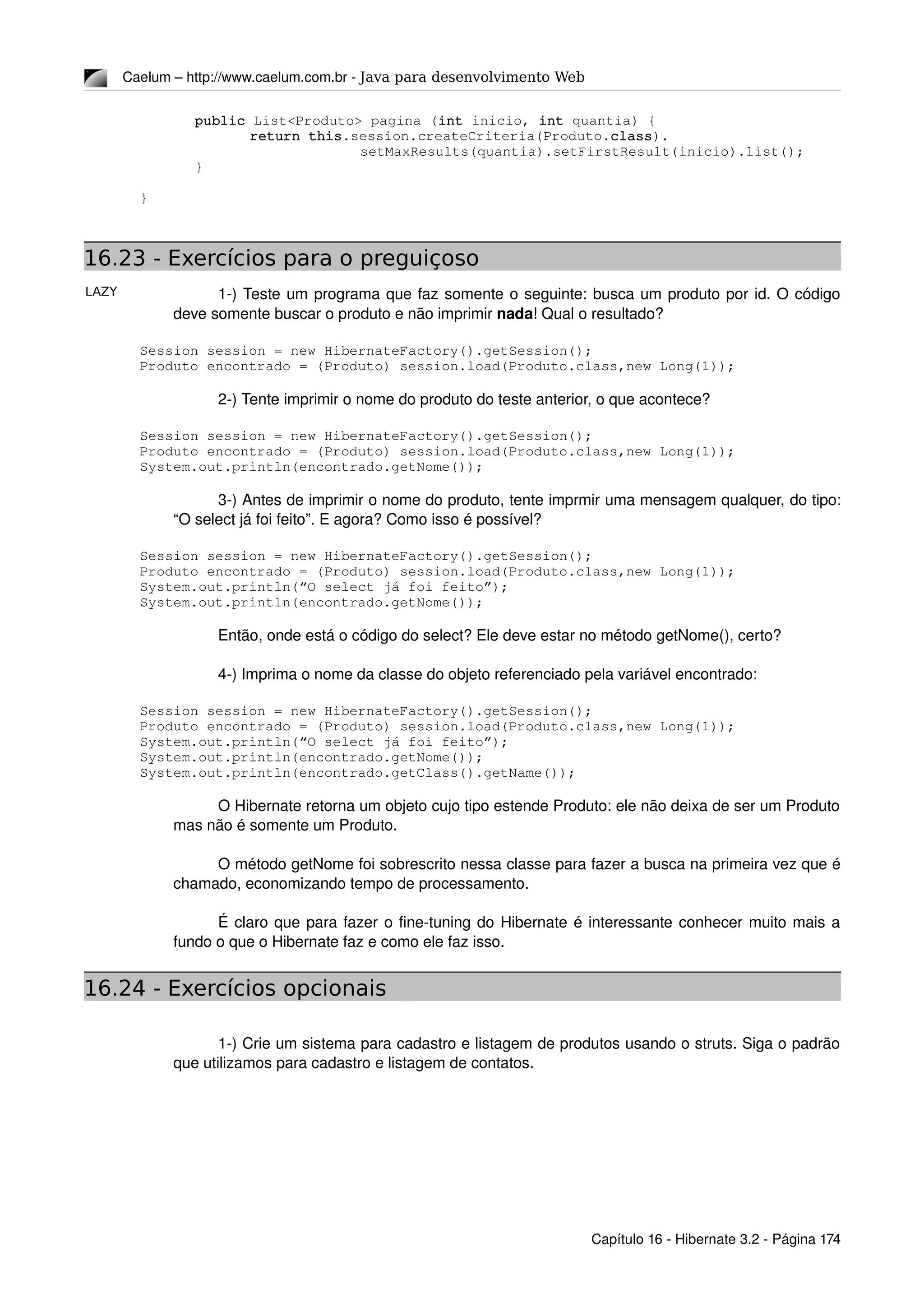 LAZY
Caelum – http://www.caelum.com.br ­ Java para desenvolvimento Web
public List<Produto> pagina (int inicio, int quantia) {
return this.session.createCriteria(Produto.class).
setMaxResults(quantia).setFirstResult(inicio).list();
}
}
16.23 - Exercícios para o preguiçoso
1­) Teste um programa que faz somente o seguinte: busca um produto por id. O código 
deve somente buscar o produto e não imprimir nada! Qual o resultado?
Session session = new HibernateFactory().getSession();
Produto encontrado = (Produto) session.load(Produto.class,new Long(1));
2­) Tente imprimir o nome do produto do teste anterior, o que acontece?
Session session = new HibernateFactory().getSession();
Produto encontrado = (Produto) session.load(Produto.class,new Long(1));
System.out.println(encontrado.getNome());
3­) Antes de imprimir o nome do produto, tente imprmir uma mensagem qualquer, do tipo: 
“O select já foi feito”. E agora? Como isso é possível?
Session session = new HibernateFactory().getSession();
Produto encontrado = (Produto) session.load(Produto.class,new Long(1));
System.out.println(“O select já foi feito”);
System.out.println(encontrado.getNome());
Então, onde está o código do select? Ele deve estar no método getNome(), certo?
4­) Imprima o nome da classe do objeto referenciado pela variável encontrado:
Session session = new HibernateFactory().getSession();
Produto encontrado = (Produto) session.load(Produto.class,new Long(1));
System.out.println(“O select já foi feito”);
System.out.println(encontrado.getNome());
System.out.println(encontrado.getClass().getName());
O Hibernate retorna um objeto cujo tipo estende Produto: ele não deixa de ser um Produto 
mas não é somente um Produto.
O método getNome foi sobrescrito nessa classe para fazer a busca na primeira vez que é 
chamado, economizando tempo de processamento.
É claro que para fazer o fine­tuning do Hibernate é interessante conhecer muito mais a 
fundo o que o Hibernate faz e como ele faz isso.
16.24 - Exercícios opcionais
1­) Crie um sistema para cadastro e listagem de produtos usando o struts. Siga o padrão 
que utilizamos para cadastro e listagem de contatos.
Capítulo 16 ­ Hibernate 3.2 ­ Página 174
 