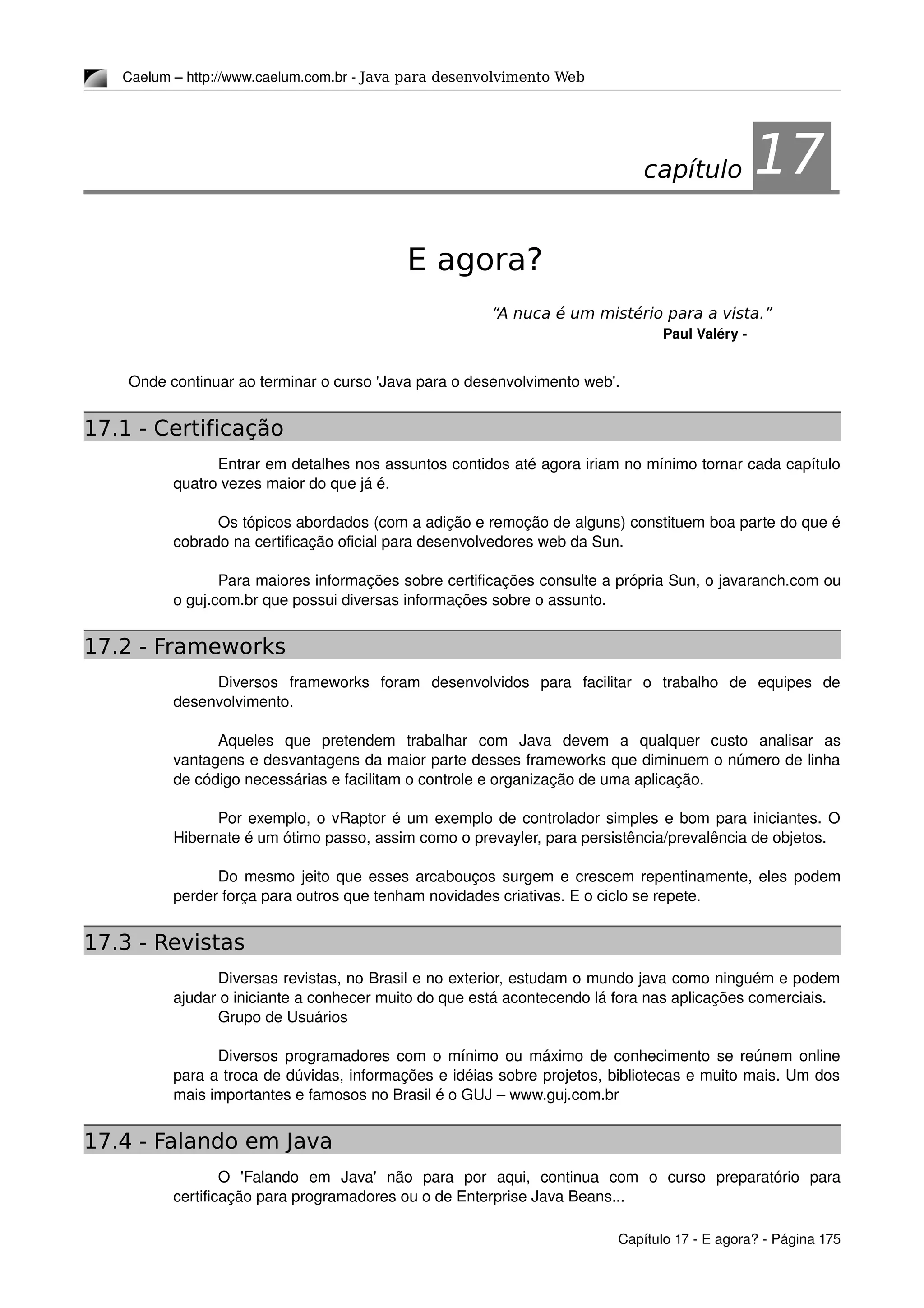 Caelum – http://www.caelum.com.br ­ Java para desenvolvimento Web
17E agora?
“A nuca é um mistério para a vista.”
Paul Valéry ­
Onde continuar ao terminar o curso 'Java para o desenvolvimento web'.
17.1 - Certificação
Entrar em detalhes nos assuntos contidos até agora iriam no mínimo tornar cada capítulo 
quatro vezes maior do que já é.
Os tópicos abordados (com a adição e remoção de alguns) constituem boa parte do que é 
cobrado na certificação oficial para desenvolvedores web da Sun.
Para maiores informações sobre certificações consulte a própria Sun, o javaranch.com ou 
o guj.com.br que possui diversas informações sobre o assunto.
17.2 - Frameworks
Diversos   frameworks   foram   desenvolvidos   para   facilitar   o   trabalho   de   equipes   de 
desenvolvimento.
Aqueles   que   pretendem   trabalhar   com   Java   devem   a   qualquer   custo   analisar   as 
vantagens e desvantagens da maior parte desses frameworks que diminuem o número de linha 
de código necessárias e facilitam o controle e organização de uma aplicação.
Por exemplo, o vRaptor é um exemplo de controlador simples e bom para iniciantes. O 
Hibernate é um ótimo passo, assim como o prevayler, para persistência/prevalência de objetos.
Do mesmo jeito que esses arcabouços surgem e crescem repentinamente, eles podem 
perder força para outros que tenham novidades criativas. E o ciclo se repete.
17.3 - Revistas
Diversas revistas, no Brasil e no exterior, estudam o mundo java como ninguém e podem 
ajudar o iniciante a conhecer muito do que está acontecendo lá fora nas aplicações comerciais.
Grupo de Usuários
Diversos programadores com o mínimo ou máximo de conhecimento se reúnem online 
para a troca de dúvidas, informações e idéias sobre projetos, bibliotecas e muito mais. Um dos 
mais importantes e famosos no Brasil é o GUJ – www.guj.com.br
17.4 - Falando em Java
O   'Falando   em   Java'   não   para   por   aqui,   continua   com   o   curso   preparatório   para 
certificação para programadores ou o de Enterprise Java Beans...
Capítulo 17 ­ E agora? ­ Página 175
capítulo 17
 