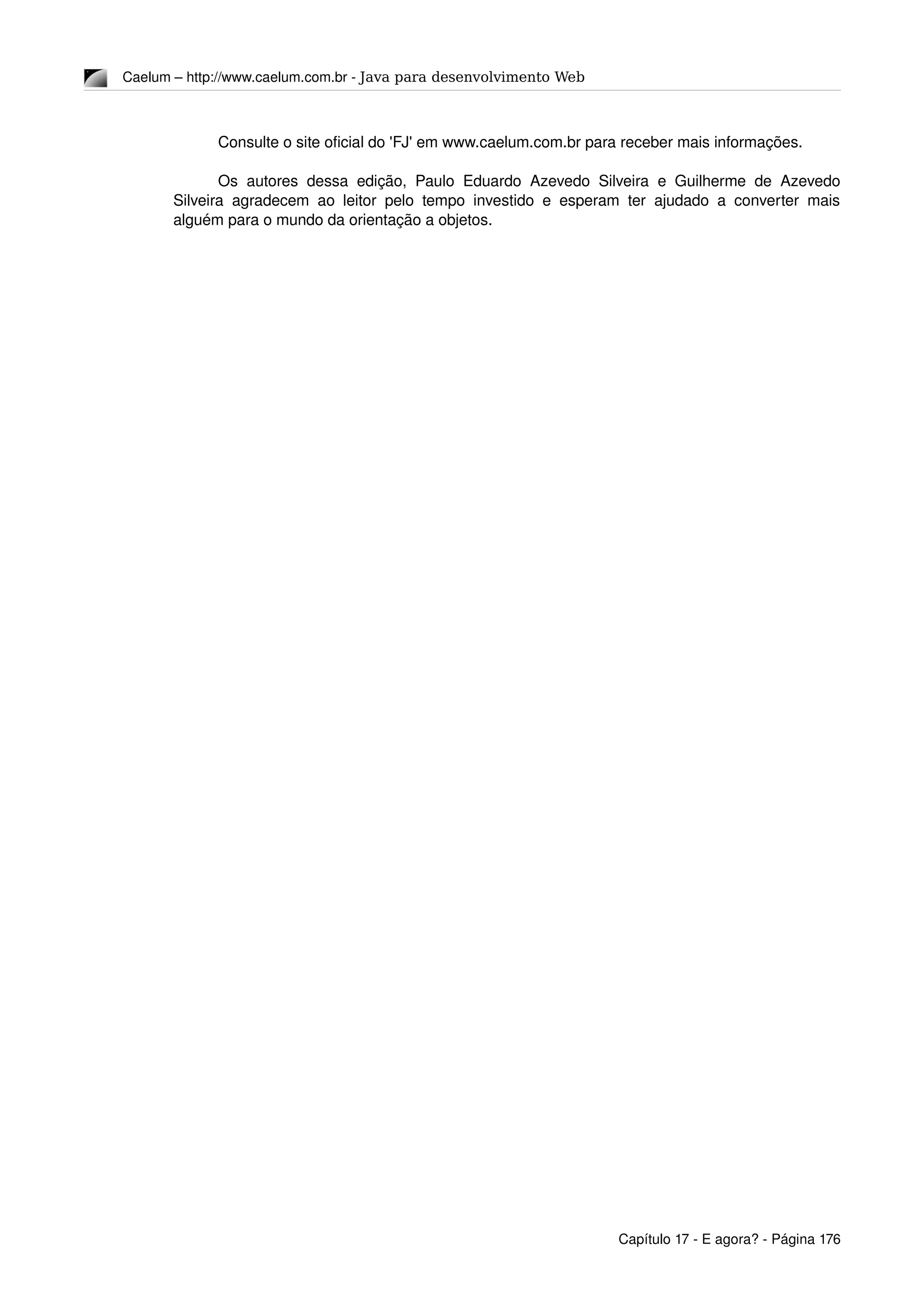Caelum – http://www.caelum.com.br ­ Java para desenvolvimento Web
Consulte o site oficial do 'FJ' em www.caelum.com.br para receber mais informações.
Os autores dessa edição, Paulo Eduardo Azevedo Silveira e Guilherme de Azevedo 
Silveira agradecem ao leitor pelo tempo investido e esperam ter ajudado a converter mais 
alguém para o mundo da orientação a objetos.
Capítulo 17 ­ E agora? ­ Página 176
 