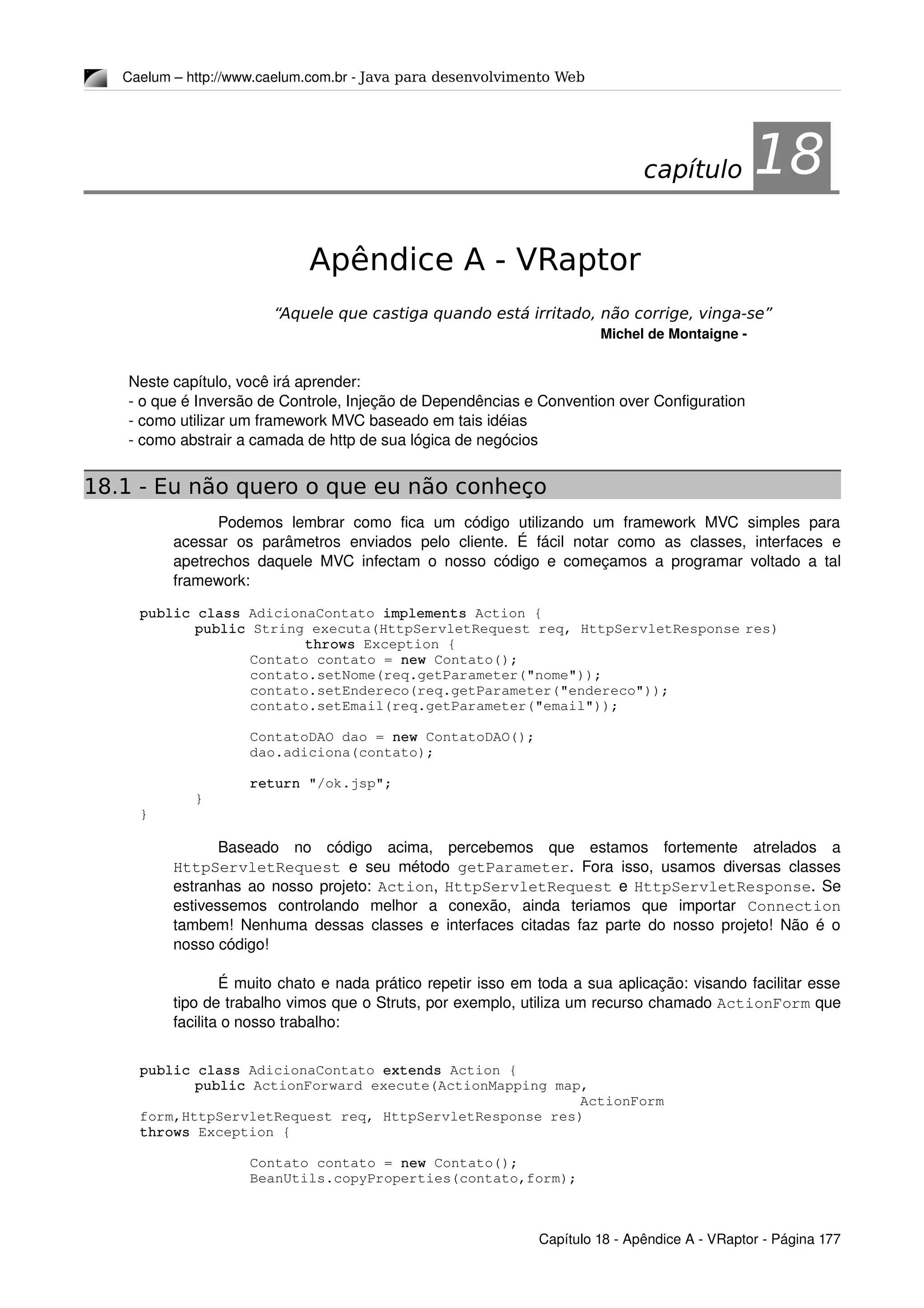 Caelum – http://www.caelum.com.br ­ Java para desenvolvimento Web
18Apêndice A - VRaptor
“Aquele que castiga quando está irritado, não corrige, vinga-se”
Michel de Montaigne ­
Neste capítulo, você irá aprender:
­ o que é Inversão de Controle, Injeção de Dependências e Convention over Configuration
­ como utilizar um framework MVC baseado em tais idéias
­ como abstrair a camada de http de sua lógica de negócios
18.1 - Eu não quero o que eu não conheço
Podemos   lembrar   como   fica   um   código   utilizando   um   framework   MVC   simples   para 
acessar   os   parâmetros   enviados  pelo   cliente.   É  fácil   notar   como   as  classes,   interfaces   e 
apetrechos daquele MVC infectam o nosso código e começamos a programar voltado a tal 
framework:
public class AdicionaContato implements Action {
public String executa(HttpServletRequest req, HttpServletResponse res) 
throws Exception {
Contato contato = new Contato();
contato.setNome(req.getParameter("nome"));
contato.setEndereco(req.getParameter("endereco"));
contato.setEmail(req.getParameter("email"));
ContatoDAO dao = new ContatoDAO();
dao.adiciona(contato);
return "/ok.jsp";
}
}
Baseado   no   código   acima,   percebemos   que   estamos   fortemente   atrelados   a 
HttpServletRequest  e seu método  getParameter. Fora isso, usamos diversas classes 
estranhas ao nosso projeto:  Action,  HttpServletRequest  e HttpServletResponse. Se 
estivessemos   controlando   melhor   a   conexão,   ainda   teriamos   que   importar  Connection 
tambem! Nenhuma dessas classes e interfaces citadas faz parte do nosso projeto! Não é o 
nosso código!
É muito chato e nada prático repetir isso em toda a sua aplicação: visando facilitar esse 
tipo de trabalho vimos que o Struts, por exemplo, utiliza um recurso chamado ActionForm que 
facilita o nosso trabalho:
public class AdicionaContato extends Action {
public ActionForward execute(ActionMapping map, 
                                  ActionForm 
form,HttpServletRequest req, HttpServletResponse res) 
throws Exception {
Contato contato = new Contato();
BeanUtils.copyProperties(contato,form);
Capítulo 18 ­ Apêndice A ­ VRaptor ­ Página 177
capítulo 18
 