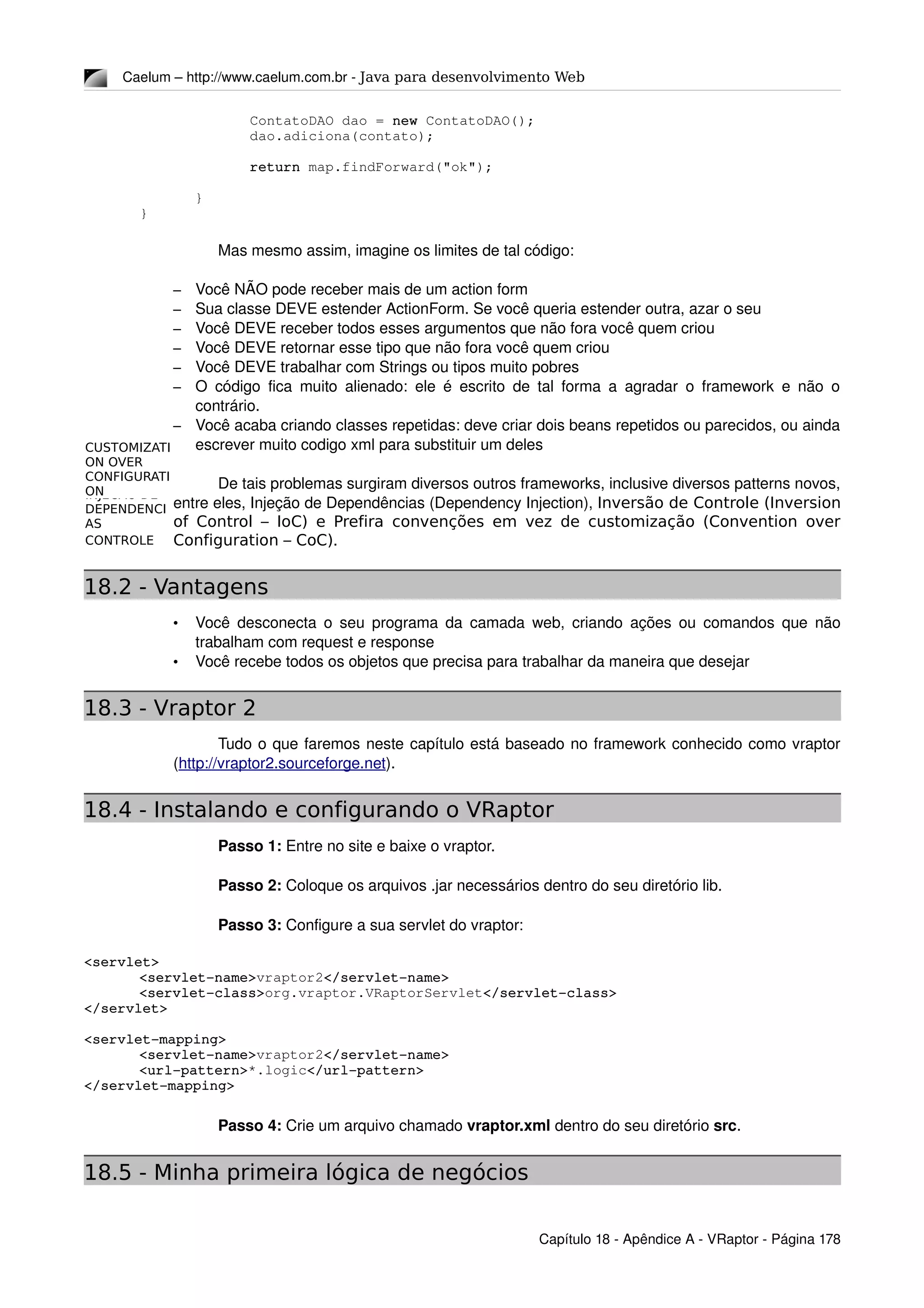 INVERSAO DE
CONTROLE
INJECAO DE
DEPENDENCI
AS
CUSTOMIZATI
ON OVER
CONFIGURATI
ON
Caelum – http://www.caelum.com.br ­ Java para desenvolvimento Web
ContatoDAO dao = new ContatoDAO();
dao.adiciona(contato);
return map.findForward("ok");
}
}
Mas mesmo assim, imagine os limites de tal código:
– Você NÃO pode receber mais de um action form
– Sua classe DEVE estender ActionForm. Se você queria estender outra, azar o seu
– Você DEVE receber todos esses argumentos que não fora você quem criou
– Você DEVE retornar esse tipo que não fora você quem criou
– Você DEVE trabalhar com Strings ou tipos muito pobres
– O código fica muito alienado: ele é escrito de tal forma a agradar o framework e não o 
contrário.
– Você acaba criando classes repetidas: deve criar dois beans repetidos ou parecidos, ou ainda 
escrever muito codigo xml para substituir um deles
De tais problemas surgiram diversos outros frameworks, inclusive diversos patterns novos, 
entre eles, Injeção de Dependências (Dependency Injection), Inversão de Controle (Inversion
of Control – IoC) e Prefira convenções em vez de customização (Convention over
Configuration – CoC). 
18.2 - Vantagens
• Você desconecta o seu programa da camada web, criando ações ou comandos que não 
trabalham com request e response
• Você recebe todos os objetos que precisa para trabalhar da maneira que desejar
18.3 - Vraptor 2
Tudo o que faremos neste capítulo está baseado no framework conhecido como vraptor 
(http://vraptor2.sourceforge.net).
18.4 - Instalando e configurando o VRaptor
Passo 1: Entre no site e baixe o vraptor.
Passo 2: Coloque os arquivos .jar necessários dentro do seu diretório lib.
Passo 3: Configure a sua servlet do vraptor:
<servlet>
<servlet­name>vraptor2</servlet­name>
<servlet­class>org.vraptor.VRaptorServlet</servlet­class>
</servlet>
<servlet­mapping>
<servlet­name>vraptor2</servlet­name>
<url­pattern>*.logic</url­pattern>
</servlet­mapping>
Passo 4: Crie um arquivo chamado vraptor.xml dentro do seu diretório src.
18.5 - Minha primeira lógica de negócios
Capítulo 18 ­ Apêndice A ­ VRaptor ­ Página 178
 