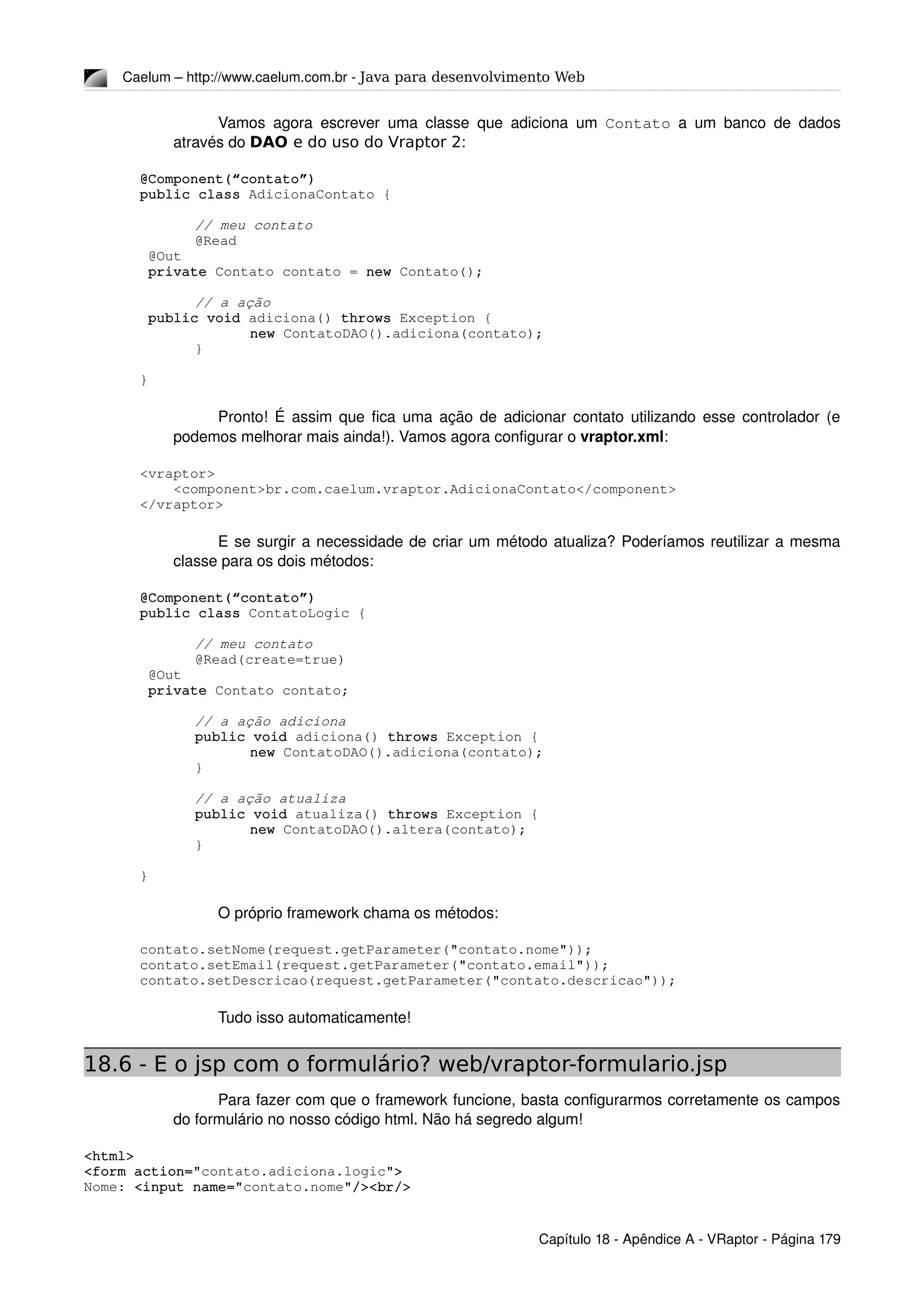 Caelum – http://www.caelum.com.br ­ Java para desenvolvimento Web
Vamos agora escrever uma classe que adiciona um  Contato  a um banco de dados 
através do DAO e do uso do Vraptor 2:
@Component(“contato”)
public class AdicionaContato {
// meu contato
@Read
 @Out
 private Contato contato = new Contato();
// a ação
 public void adiciona() throws Exception {
new ContatoDAO().adiciona(contato);
}
}
Pronto! É assim que fica uma ação de adicionar contato utilizando esse controlador (e 
podemos melhorar mais ainda!). Vamos agora configurar o vraptor.xml:
<vraptor>
    <component>br.com.caelum.vraptor.AdicionaContato</component>
</vraptor>
E se surgir a necessidade de criar um método atualiza? Poderíamos reutilizar a mesma 
classe para os dois métodos:
@Component(“contato”)
public class ContatoLogic {
// meu contato
@Read(create=true)
 @Out
 private Contato contato;
// a ação adiciona
public void adiciona() throws Exception {
new ContatoDAO().adiciona(contato);
}
// a ação atualiza
public void atualiza() throws Exception {
new ContatoDAO().altera(contato);
}
}
O próprio framework chama os métodos: 
contato.setNome(request.getParameter("contato.nome"));
contato.setEmail(request.getParameter("contato.email"));
contato.setDescricao(request.getParameter("contato.descricao"));
Tudo isso automaticamente! 
18.6 - E o jsp com o formulário? web/vraptor-formulario.jsp
Para fazer com que o framework funcione, basta configurarmos corretamente os campos 
do formulário no nosso código html. Não há segredo algum!
<html>
<form action="contato.adiciona.logic">
Nome: <input name="contato.nome"/><br/>
Capítulo 18 ­ Apêndice A ­ VRaptor ­ Página 179
 