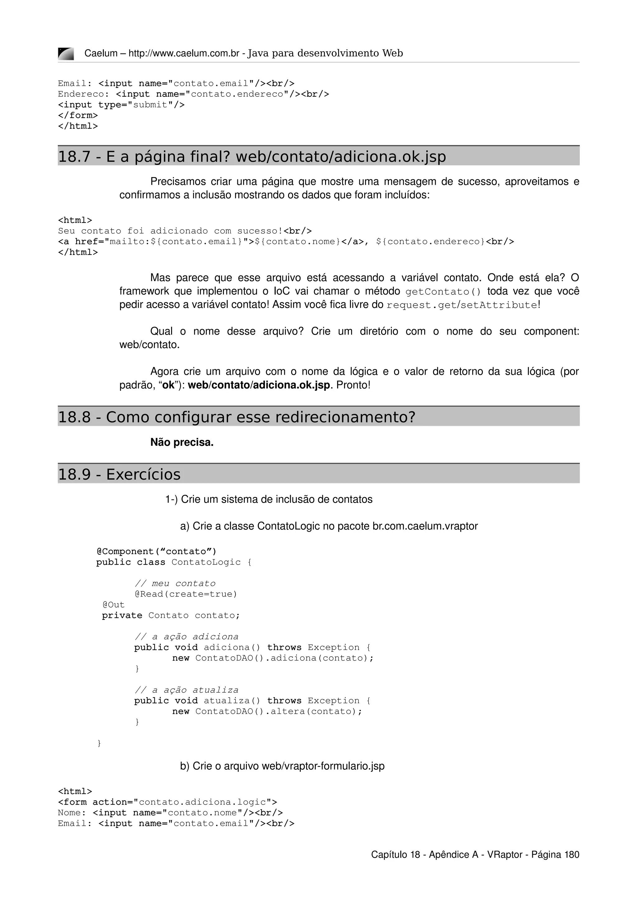 Caelum – http://www.caelum.com.br ­ Java para desenvolvimento Web
Email: <input name="contato.email"/><br/>
Endereco: <input name="contato.endereco"/><br/>
<input type="submit"/>
</form>
</html> 
18.7 - E a página final? web/contato/adiciona.ok.jsp
Precisamos criar uma página que mostre uma mensagem de sucesso, aproveitamos e 
confirmamos a inclusão mostrando os dados que foram incluídos: 
<html>
Seu contato foi adicionado com sucesso!<br/>
<a href="mailto:${contato.email}">${contato.nome}</a>, ${contato.endereco}<br/>
</html> 
Mas parece que esse arquivo está acessando a variável contato. Onde está ela? O 
framework que implementou o IoC vai chamar o método  getContato()  toda vez que você 
pedir acesso a variável contato! Assim você fica livre do request.get/setAttribute!
Qual   o   nome   desse   arquivo?   Crie   um   diretório   com   o   nome   do   seu   component: 
web/contato.
Agora crie um arquivo com o nome da lógica e o valor de retorno da sua lógica (por 
padrão, “ok”): web/contato/adiciona.ok.jsp. Pronto!
18.8 - Como configurar esse redirecionamento?
Não precisa.
18.9 - Exercícios
1­) Crie um sistema de inclusão de contatos
a) Crie a classe ContatoLogic no pacote br.com.caelum.vraptor
@Component(“contato”)
public class ContatoLogic {
// meu contato
@Read(create=true)
 @Out
 private Contato contato;
// a ação adiciona
public void adiciona() throws Exception {
new ContatoDAO().adiciona(contato);
}
// a ação atualiza
public void atualiza() throws Exception {
new ContatoDAO().altera(contato);
}
}
b) Crie o arquivo web/vraptor­formulario.jsp
<html>
<form action="contato.adiciona.logic">
Nome: <input name="contato.nome"/><br/>
Email: <input name="contato.email"/><br/>
Capítulo 18 ­ Apêndice A ­ VRaptor ­ Página 180
 