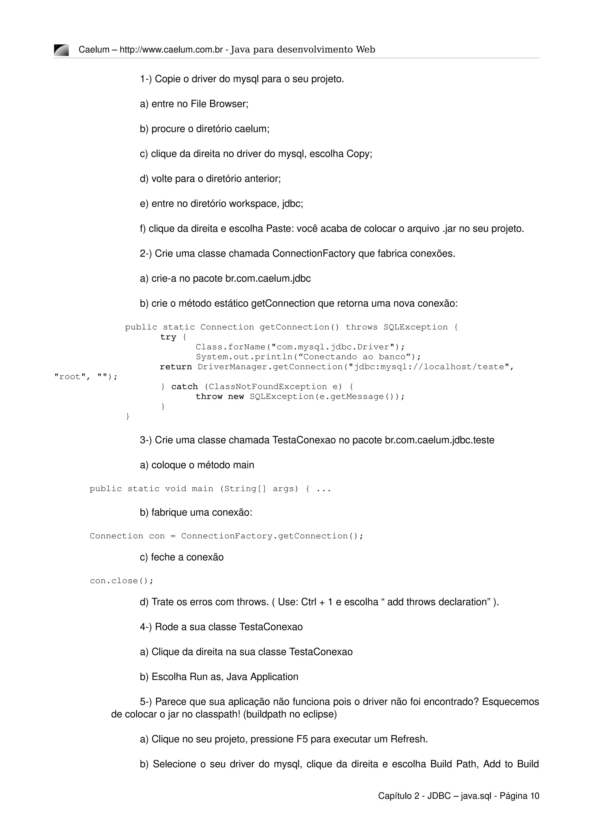 Caelum – http://www.caelum.com.br ­ Java para desenvolvimento Web
1­) Copie o driver do mysql para o seu projeto.
a) entre no File Browser;
b) procure o diretório caelum;
c) clique da direita no driver do mysql, escolha Copy;
d) volte para o diretório anterior;
e) entre no diretório workspace, jdbc;
f) clique da direita e escolha Paste: você acaba de colocar o arquivo .jar no seu projeto.
2­) Crie uma classe chamada ConnectionFactory que fabrica conexões.
a) crie­a no pacote br.com.caelum.jdbc
b) crie o método estático getConnection que retorna uma nova conexão:
public static Connection getConnection() throws SQLException {
try {
Class.forName("com.mysql.jdbc.Driver");
System.out.println(“Conectando ao banco”);
return DriverManager.getConnection("jdbc:mysql://localhost/teste", 
"root", "");
} catch (ClassNotFoundException e) {
throw new SQLException(e.getMessage());
}
}
3­) Crie uma classe chamada TestaConexao no pacote br.com.caelum.jdbc.teste
a) coloque o método main
public static void main (String[] args) { ...
b) fabrique uma conexão:
Connection con = ConnectionFactory.getConnection();
c) feche a conexão
con.close();
d) Trate os erros com throws. ( Use: Ctrl + 1 e escolha “ add throws declaration” ). 
4­) Rode a sua classe TestaConexao
a) Clique da direita na sua classe TestaConexao
b) Escolha Run as, Java Application
5­) Parece que sua aplicação não funciona pois o driver não foi encontrado? Esquecemos 
de colocar o jar no classpath! (buildpath no eclipse)
a) Clique no seu projeto, pressione F5 para executar um Refresh.
b) Selecione o seu driver do mysql, clique da direita e escolha Build Path, Add to Build 
Capítulo 2 ­ JDBC – java.sql ­ Página 10
 
