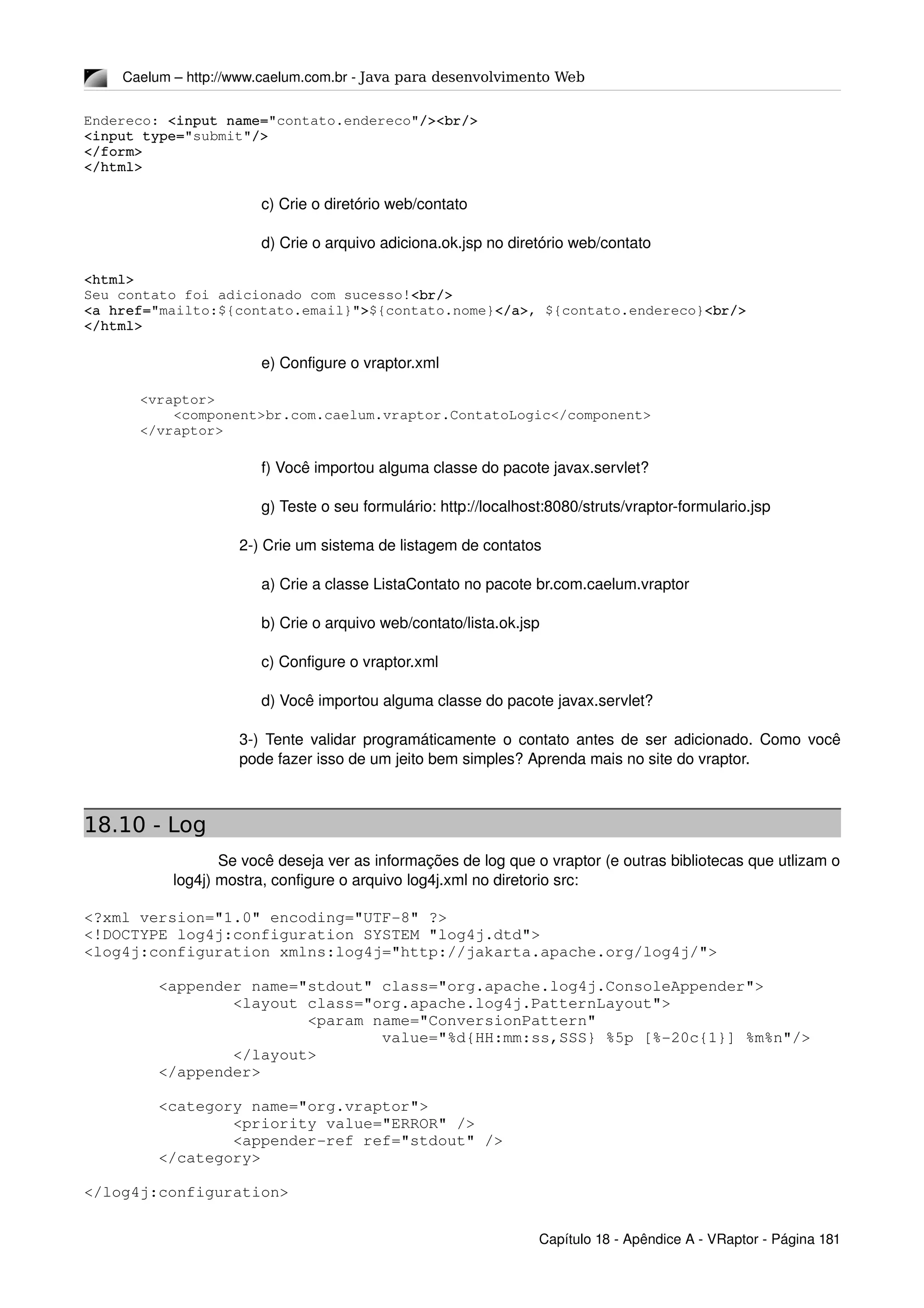Caelum – http://www.caelum.com.br ­ Java para desenvolvimento Web
Endereco: <input name="contato.endereco"/><br/>
<input type="submit"/>
</form>
</html>
c) Crie o diretório web/contato
d) Crie o arquivo adiciona.ok.jsp no diretório web/contato
<html>
Seu contato foi adicionado com sucesso!<br/>
<a href="mailto:${contato.email}">${contato.nome}</a>, ${contato.endereco}<br/>
</html>
e) Configure o vraptor.xml
<vraptor>
    <component>br.com.caelum.vraptor.ContatoLogic</component>
</vraptor>
f) Você importou alguma classe do pacote javax.servlet?
g) Teste o seu formulário: http://localhost:8080/struts/vraptor­formulario.jsp
2­) Crie um sistema de listagem de contatos
a) Crie a classe ListaContato no pacote br.com.caelum.vraptor
b) Crie o arquivo web/contato/lista.ok.jsp
c) Configure o vraptor.xml
d) Você importou alguma classe do pacote javax.servlet?
3­) Tente validar programáticamente o contato antes de ser adicionado. Como você 
pode fazer isso de um jeito bem simples? Aprenda mais no site do vraptor.
18.10 - Log
Se você deseja ver as informações de log que o vraptor (e outras bibliotecas que utlizam o 
log4j) mostra, configure o arquivo log4j.xml no diretorio src:
<?xml version="1.0" encoding="UTF­8" ?>
<!DOCTYPE log4j:configuration SYSTEM "log4j.dtd">
<log4j:configuration xmlns:log4j="http://jakarta.apache.org/log4j/">
        
        <appender name="stdout" class="org.apache.log4j.ConsoleAppender">
                <layout class="org.apache.log4j.PatternLayout">
                        <param name="ConversionPattern" 
                                value="%d{HH:mm:ss,SSS} %5p [%­20c{1}] %m%n"/>
                </layout>
        </appender>
        <category name="org.vraptor">
                <priority value="ERROR" />
                <appender­ref ref="stdout" />
        </category>
</log4j:configuration>
Capítulo 18 ­ Apêndice A ­ VRaptor ­ Página 181
 