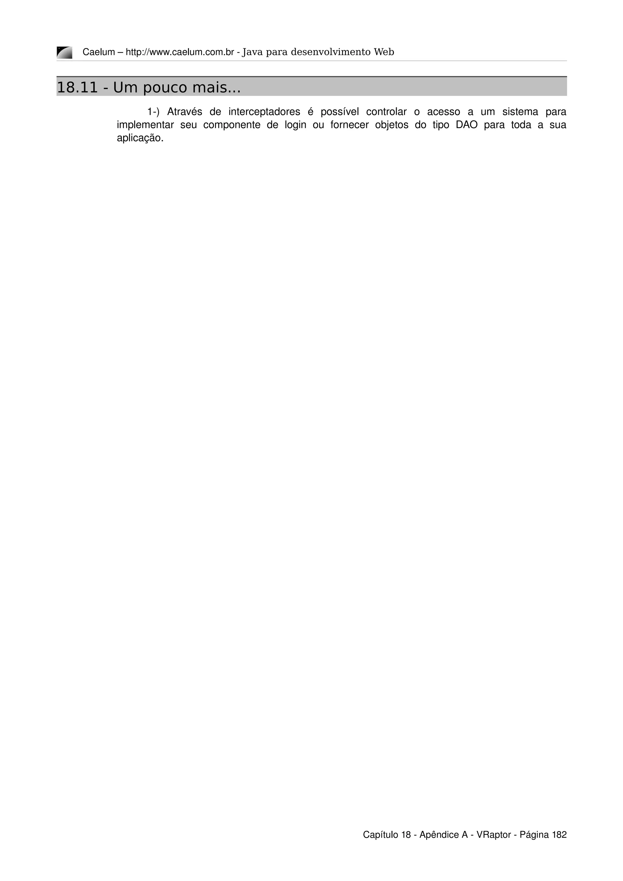 Caelum – http://www.caelum.com.br ­ Java para desenvolvimento Web
18.11 - Um pouco mais...
1­)   Através   de   interceptadores   é   possível   controlar   o   acesso   a   um   sistema   para 
implementar   seu   componente   de   login   ou   fornecer   objetos   do   tipo   DAO   para   toda   a   sua 
aplicação.
Capítulo 18 ­ Apêndice A ­ VRaptor ­ Página 182
 