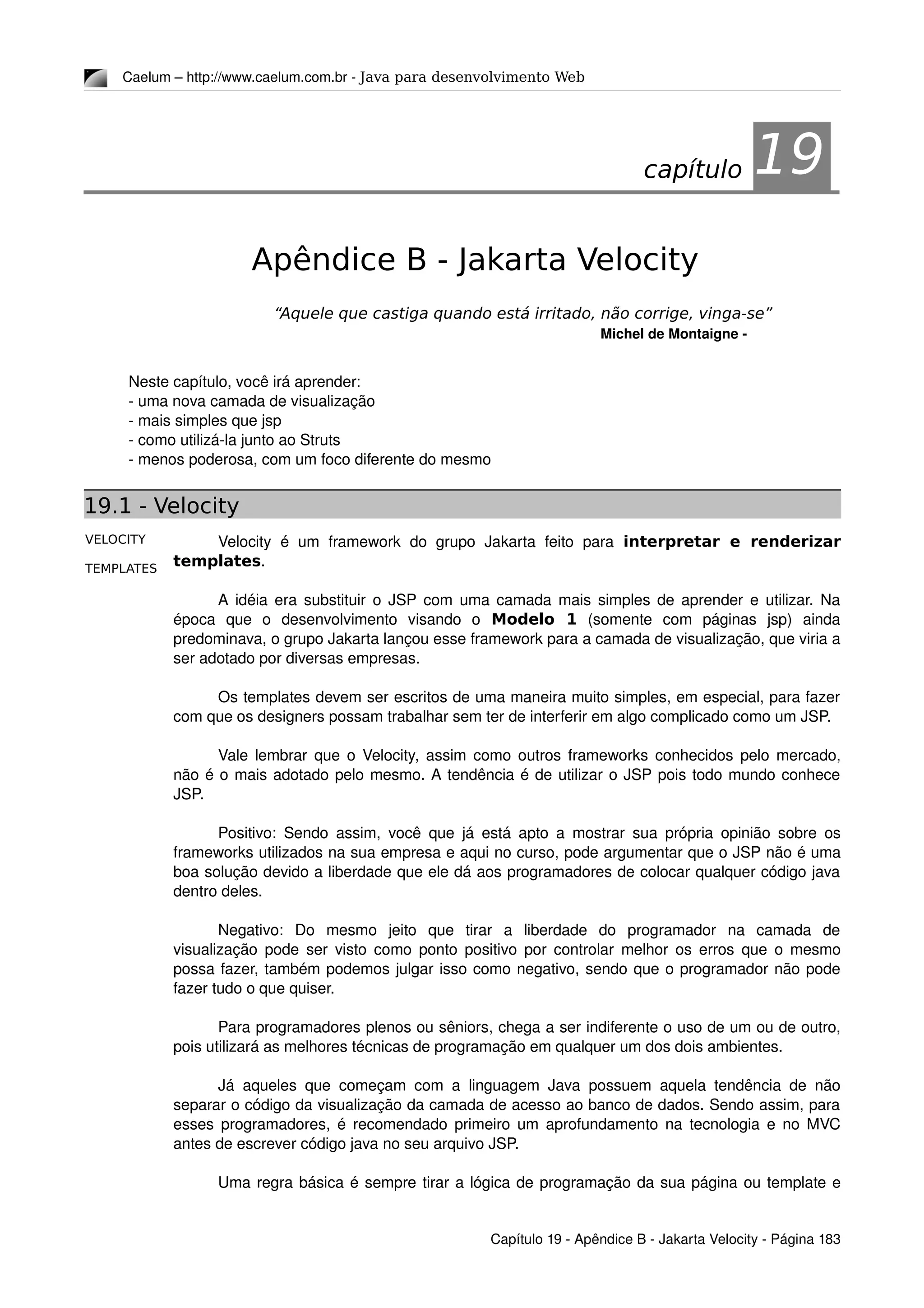 VELOCITY
TEMPLATES
Caelum – http://www.caelum.com.br ­ Java para desenvolvimento Web
19Apêndice B - Jakarta Velocity
“Aquele que castiga quando está irritado, não corrige, vinga-se”
Michel de Montaigne ­
Neste capítulo, você irá aprender:
­ uma nova camada de visualização
­ mais simples que jsp
­ como utilizá­la junto ao Struts
­ menos poderosa, com um foco diferente do mesmo
19.1 - Velocity
Velocity  é  um  framework   do  grupo   Jakarta   feito   para  interpretar e renderizar
templates.
A idéia era substituir o JSP com uma camada mais simples de aprender e utilizar. Na 
época   que   o   desenvolvimento   visando   o  Modelo 1  (somente   com   páginas   jsp)   ainda 
predominava, o grupo Jakarta lançou esse framework para a camada de visualização, que viria a 
ser adotado por diversas empresas.
Os templates devem ser escritos de uma maneira muito simples, em especial, para fazer 
com que os designers possam trabalhar sem ter de interferir em algo complicado como um JSP.
Vale lembrar que o Velocity, assim como outros frameworks conhecidos pelo mercado, 
não é o mais adotado pelo mesmo. A tendência é de utilizar o JSP pois todo mundo conhece 
JSP.
Positivo: Sendo assim, você que já está apto a mostrar sua própria opinião sobre os 
frameworks utilizados na sua empresa e aqui no curso, pode argumentar que o JSP não é uma 
boa solução devido a liberdade que ele dá aos programadores de colocar qualquer código java 
dentro deles.
Negativo:   Do   mesmo   jeito   que   tirar   a   liberdade   do   programador   na   camada   de 
visualização pode ser visto como ponto positivo por controlar melhor os erros que o mesmo 
possa fazer, também podemos julgar isso como negativo, sendo que o programador não pode 
fazer tudo o que quiser.
Para programadores plenos ou sêniors, chega a ser indiferente o uso de um ou de outro, 
pois utilizará as melhores técnicas de programação em qualquer um dos dois ambientes.
Já aqueles que começam com a linguagem Java possuem aquela tendência de não 
separar o código da visualização da camada de acesso ao banco de dados. Sendo assim, para 
esses programadores, é recomendado primeiro um aprofundamento na tecnologia e no MVC 
antes de escrever código java no seu arquivo JSP.
Uma regra básica é sempre tirar a lógica de programação da sua página ou template e 
Capítulo 19 ­ Apêndice B ­ Jakarta Velocity ­ Página 183
capítulo 19
 