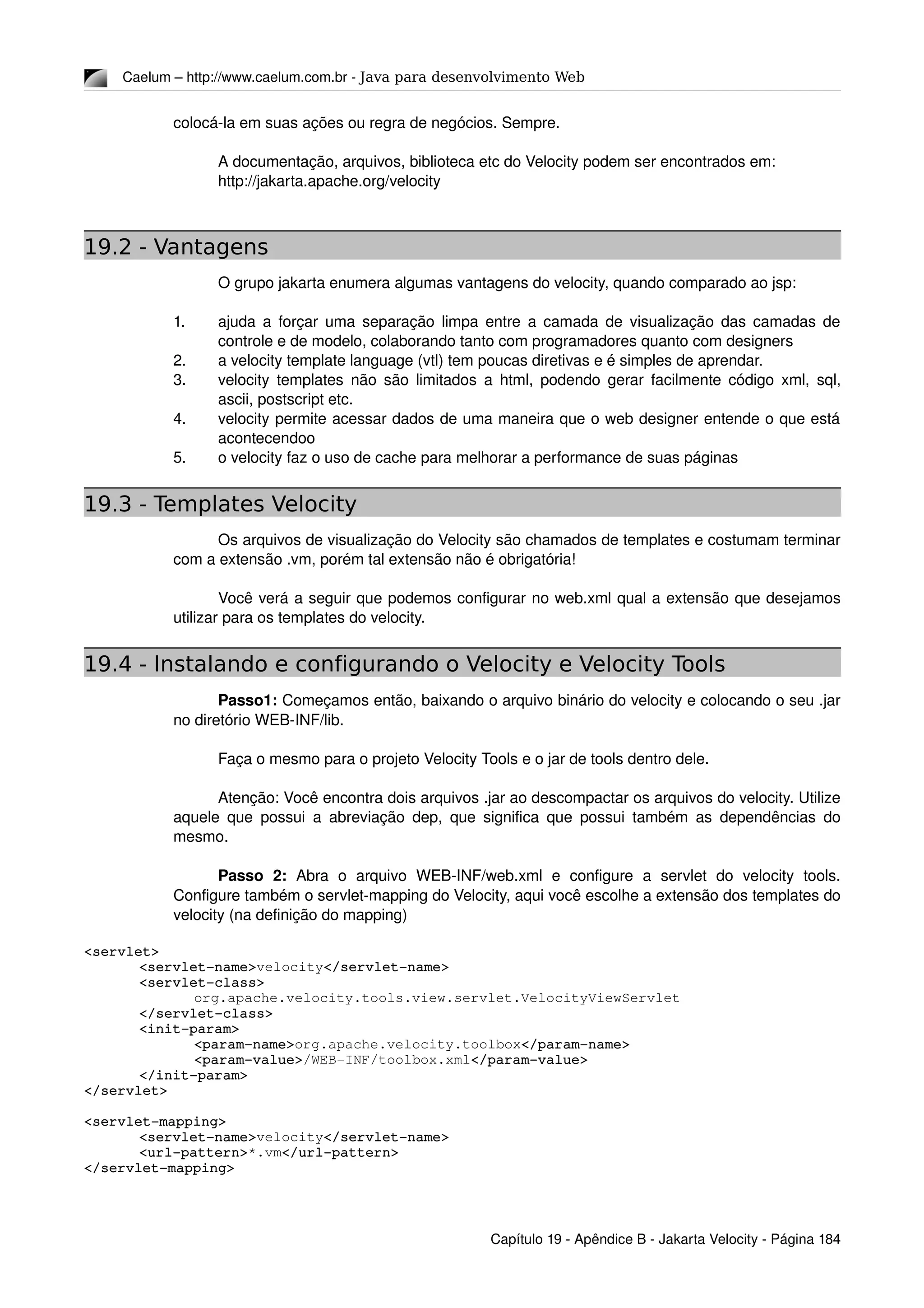 Caelum – http://www.caelum.com.br ­ Java para desenvolvimento Web
colocá­la em suas ações ou regra de negócios. Sempre.
A documentação, arquivos, biblioteca etc do Velocity podem ser encontrados em:
http://jakarta.apache.org/velocity
19.2 - Vantagens
O grupo jakarta enumera algumas vantagens do velocity, quando comparado ao jsp:
1. ajuda a forçar uma separação limpa entre a camada de visualização das camadas de 
controle e de modelo, colaborando tanto com programadores quanto com designers
2. a velocity template language (vtl) tem poucas diretivas e é simples de aprendar.
3. velocity templates não são limitados a html, podendo gerar facilmente código xml, sql, 
ascii, postscript etc.
4. velocity permite acessar dados de uma maneira que o web designer entende o que está 
acontecendoo 
5. o velocity faz o uso de cache para melhorar a performance de suas páginas
19.3 - Templates Velocity
Os arquivos de visualização do Velocity são chamados de templates e costumam terminar 
com a extensão .vm, porém tal extensão não é obrigatória!
Você verá a seguir que podemos configurar no web.xml qual a extensão que desejamos 
utilizar para os templates do velocity.
19.4 - Instalando e configurando o Velocity e Velocity Tools
Passo1: Começamos então, baixando o arquivo binário do velocity e colocando o seu .jar 
no diretório WEB­INF/lib.
Faça o mesmo para o projeto Velocity Tools e o jar de tools dentro dele.
Atenção: Você encontra dois arquivos .jar ao descompactar os arquivos do velocity. Utilize 
aquele que possui a abreviação dep, que significa que possui também as dependências do 
mesmo.
Passo   2:  Abra   o   arquivo   WEB­INF/web.xml   e   configure   a   servlet   do   velocity   tools. 
Configure também o servlet­mapping do Velocity, aqui você escolhe a extensão dos templates do 
velocity (na definição do mapping)
<servlet>
<servlet­name>velocity</servlet­name>
<servlet­class>
org.apache.velocity.tools.view.servlet.VelocityViewServlet
</servlet­class>
<init­param>
<param­name>org.apache.velocity.toolbox</param­name>
<param­value>/WEB­INF/toolbox.xml</param­value>
</init­param>
</servlet>
<servlet­mapping>
<servlet­name>velocity</servlet­name>
<url­pattern>*.vm</url­pattern>
</servlet­mapping>
Capítulo 19 ­ Apêndice B ­ Jakarta Velocity ­ Página 184
 