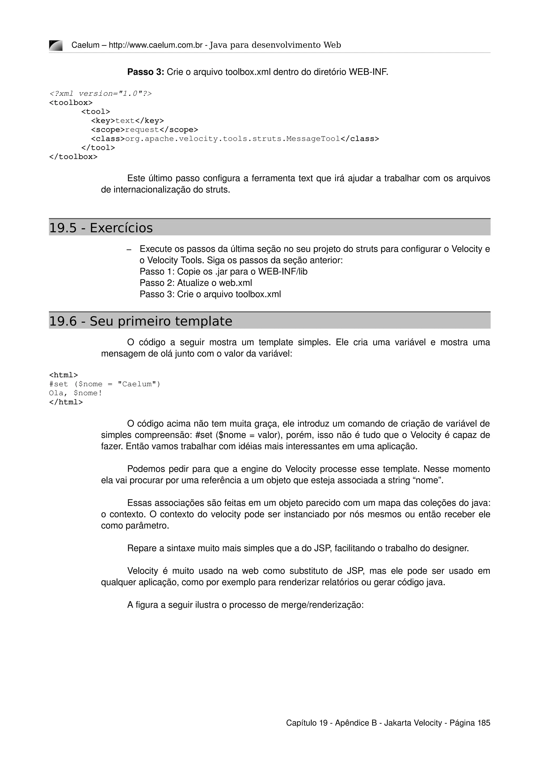 Caelum – http://www.caelum.com.br ­ Java para desenvolvimento Web
Passo 3: Crie o arquivo toolbox.xml dentro do diretório WEB­INF.
<?xml version="1.0"?>
<toolbox>
<tool>
  <key>text</key>
  <scope>request</scope>
  <class>org.apache.velocity.tools.struts.MessageTool</class>
</tool>
</toolbox>
   
Este último passo configura a ferramenta text que irá ajudar a trabalhar com os arquivos 
de internacionalização do struts.
19.5 - Exercícios
– Execute os passos da última seção no seu projeto do struts para configurar o Velocity e 
o Velocity Tools. Siga os passos da seção anterior:
Passo 1: Copie os .jar para o WEB­INF/lib
Passo 2: Atualize o web.xml
Passo 3: Crie o arquivo toolbox.xml
19.6 - Seu primeiro template
O código a seguir mostra um template simples. Ele cria uma variável e mostra uma 
mensagem de olá junto com o valor da variável:
<html>
#set ($nome = "Caelum")
Ola, $nome!
</html>
O código acima não tem muita graça, ele introduz um comando de criação de variável de 
simples compreensão: #set ($nome = valor), porém, isso não é tudo que o Velocity é capaz de 
fazer. Então vamos trabalhar com idéias mais interessantes em uma aplicação.
Podemos pedir para que a engine do Velocity processe esse template. Nesse momento 
ela vai procurar por uma referência a um objeto que esteja associada a string “nome”.
Essas associações são feitas em um objeto parecido com um mapa das coleções do java: 
o contexto. O contexto do velocity pode ser instanciado por nós mesmos ou então receber ele 
como parâmetro.
Repare a sintaxe muito mais simples que a do JSP, facilitando o trabalho do designer.
Velocity é muito usado na web como substituto de JSP, mas ele pode ser usado em 
qualquer aplicação, como por exemplo para renderizar relatórios ou gerar código java.
A figura a seguir ilustra o processo de merge/renderização:
Capítulo 19 ­ Apêndice B ­ Jakarta Velocity ­ Página 185
 