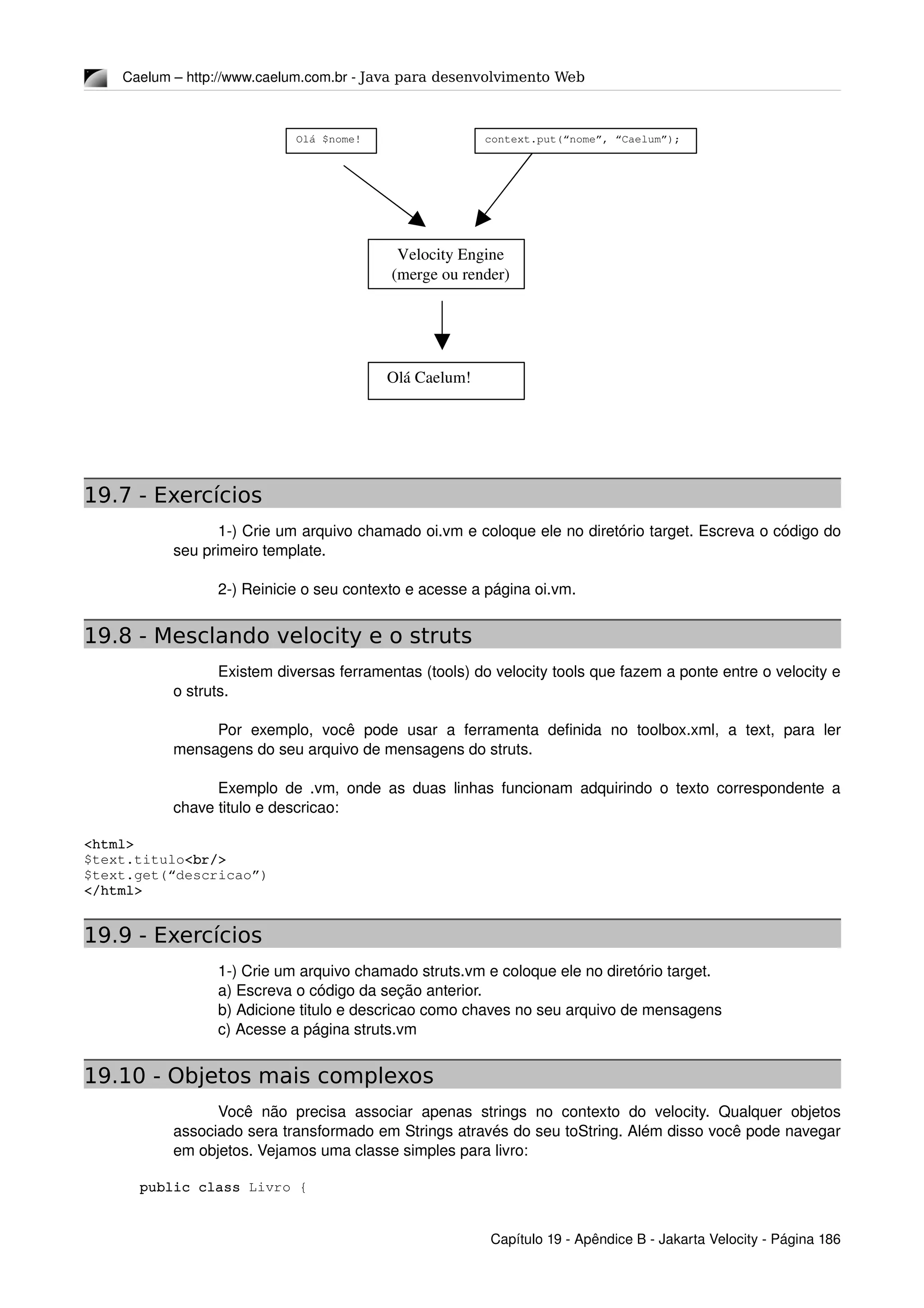 Caelum – http://www.caelum.com.br ­ Java para desenvolvimento Web
19.7 - Exercícios
1­) Crie um arquivo chamado oi.vm e coloque ele no diretório target. Escreva o código do 
seu primeiro template.
2­) Reinicie o seu contexto e acesse a página oi.vm.
19.8 - Mesclando velocity e o struts
Existem diversas ferramentas (tools) do velocity tools que fazem a ponte entre o velocity e 
o struts.
Por   exemplo,   você  pode   usar  a  ferramenta  definida   no  toolbox.xml,   a  text,   para   ler 
mensagens do seu arquivo de mensagens do struts.
Exemplo de .vm, onde as duas linhas funcionam adquirindo o texto correspondente a 
chave titulo e descricao:
<html>
$text.titulo<br/>
$text.get(“descricao”)
</html>
19.9 - Exercícios
1­) Crie um arquivo chamado struts.vm e coloque ele no diretório target.
a) Escreva o código da seção anterior.
b) Adicione titulo e descricao como chaves no seu arquivo de mensagens
c) Acesse a página struts.vm
19.10 - Objetos mais complexos
Você  não precisa  associar  apenas  strings  no contexto  do velocity.  Qualquer  objetos 
associado sera transformado em Strings através do seu toString. Além disso você pode navegar 
em objetos. Vejamos uma classe simples para livro:
public class Livro {
Capítulo 19 ­ Apêndice B ­ Jakarta Velocity ­ Página 186
Olá $nome! context.put(“nome”, “Caelum”);
Velocity Engine
(merge ou render)
Olá Caelum!
 