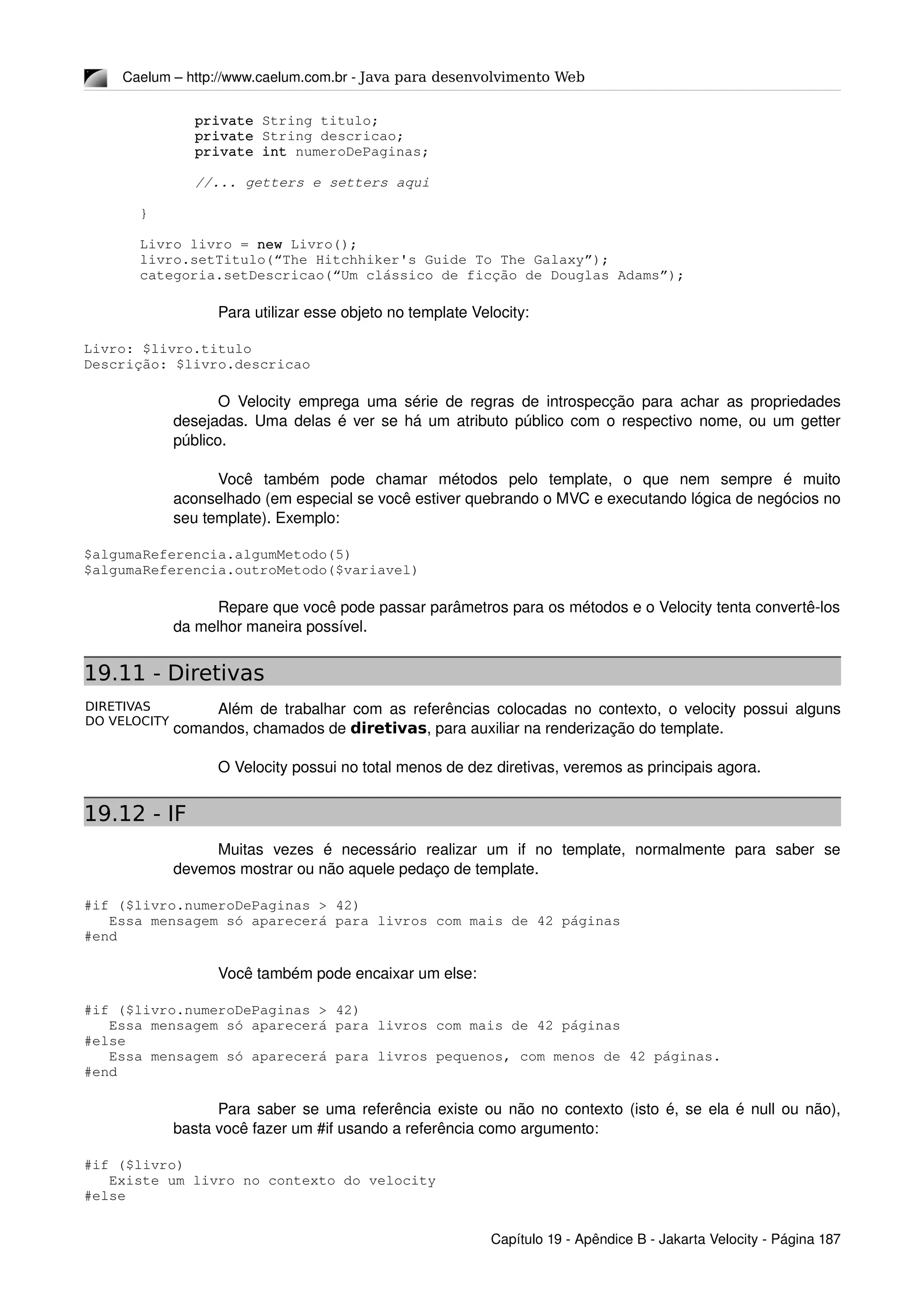 DIRETIVAS
DO VELOCITY
Caelum – http://www.caelum.com.br ­ Java para desenvolvimento Web
private String titulo;
private String descricao;
private int numeroDePaginas;
//... getters e setters aqui
}
Livro livro = new Livro();
livro.setTitulo(“The Hitchhiker's Guide To The Galaxy”);
categoria.setDescricao(“Um clássico de ficção de Douglas Adams”);
Para utilizar esse objeto no template Velocity:
Livro: $livro.titulo
Descrição: $livro.descricao
O Velocity emprega uma série de regras de introspecção para achar as propriedades 
desejadas. Uma delas é ver se há um atributo público com o respectivo nome, ou um getter 
público.
Você   também   pode   chamar   métodos   pelo   template,   o   que   nem   sempre   é   muito 
aconselhado (em especial se você estiver quebrando o MVC e executando lógica de negócios no 
seu template). Exemplo:
$algumaReferencia.algumMetodo(5)
$algumaReferencia.outroMetodo($variavel)
Repare que você pode passar parâmetros para os métodos e o Velocity tenta convertê­los 
da melhor maneira possível.
19.11 - Diretivas
Além de trabalhar com as referências colocadas no contexto, o velocity possui alguns 
comandos, chamados de diretivas, para auxiliar na renderização do template.
O Velocity possui no total menos de dez diretivas, veremos as principais agora.
19.12 - IF
Muitas   vezes   é   necessário   realizar   um   if   no   template,   normalmente   para   saber   se 
devemos mostrar ou não aquele pedaço de template.
#if ($livro.numeroDePaginas > 42)
   Essa mensagem só aparecerá para livros com mais de 42 páginas
#end
Você também pode encaixar um else:
#if ($livro.numeroDePaginas > 42)
   Essa mensagem só aparecerá para livros com mais de 42 páginas
#else
   Essa mensagem só aparecerá para livros pequenos, com menos de 42 páginas.
#end
Para saber se uma referência existe ou não no contexto (isto é, se ela é null ou não), 
basta você fazer um #if usando a referência como argumento:
#if ($livro)
   Existe um livro no contexto do velocity
#else
Capítulo 19 ­ Apêndice B ­ Jakarta Velocity ­ Página 187
 