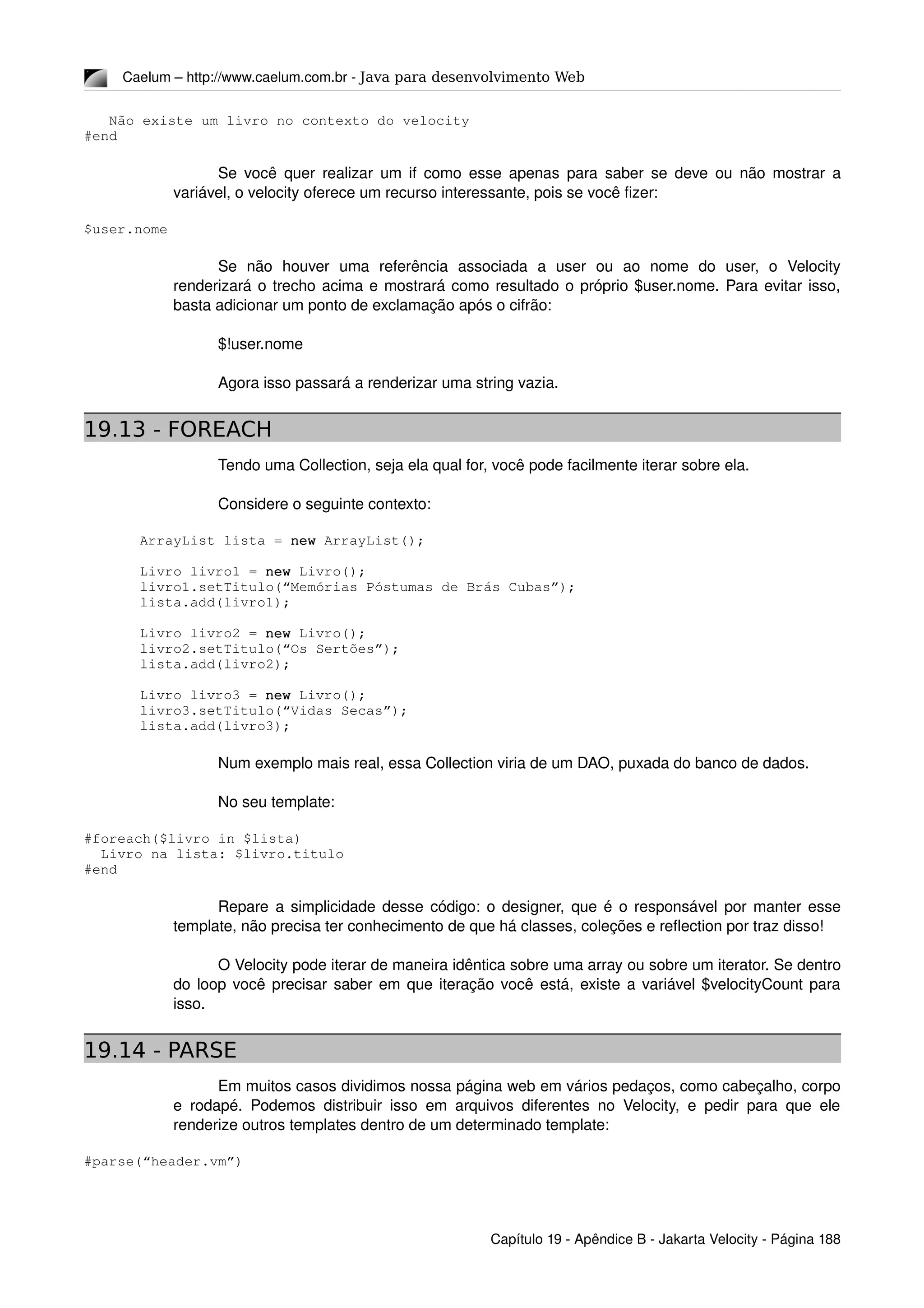 Caelum – http://www.caelum.com.br ­ Java para desenvolvimento Web
   Não existe um livro no contexto do velocity
#end
Se você quer realizar um if como esse apenas para saber se deve ou não mostrar a 
variável, o velocity oferece um recurso interessante, pois se você fizer:
$user.nome
Se   não   houver   uma   referência   associada   a   user   ou   ao   nome   do   user,   o   Velocity 
renderizará o trecho acima e mostrará como resultado o próprio $user.nome. Para evitar isso, 
basta adicionar um ponto de exclamação após o cifrão:
$!user.nome
Agora isso passará a renderizar uma string vazia.
19.13 - FOREACH
Tendo uma Collection, seja ela qual for, você pode facilmente iterar sobre ela.
Considere o seguinte contexto:
ArrayList lista = new ArrayList();
Livro livro1 = new Livro();
livro1.setTitulo(“Memórias Póstumas de Brás Cubas”);
lista.add(livro1);
Livro livro2 = new Livro();
livro2.setTitulo(“Os Sertões”);
lista.add(livro2);
Livro livro3 = new Livro();
livro3.setTitulo(“Vidas Secas”);
lista.add(livro3);
Num exemplo mais real, essa Collection viria de um DAO, puxada do banco de dados.
No seu template:
#foreach($livro in $lista)
  Livro na lista: $livro.titulo
#end
Repare a simplicidade desse código: o designer, que é o responsável por manter esse 
template, não precisa ter conhecimento de que há classes, coleções e reflection por traz disso!
O Velocity pode iterar de maneira idêntica sobre uma array ou sobre um iterator. Se dentro 
do loop você precisar saber em que iteração você está, existe a variável $velocityCount para 
isso.
19.14 - PARSE
Em muitos casos dividimos nossa página web em vários pedaços, como cabeçalho, corpo 
e rodapé. Podemos distribuir isso em arquivos diferentes no Velocity, e pedir para que ele 
renderize outros templates dentro de um determinado template:
#parse(“header.vm”)
Capítulo 19 ­ Apêndice B ­ Jakarta Velocity ­ Página 188
 