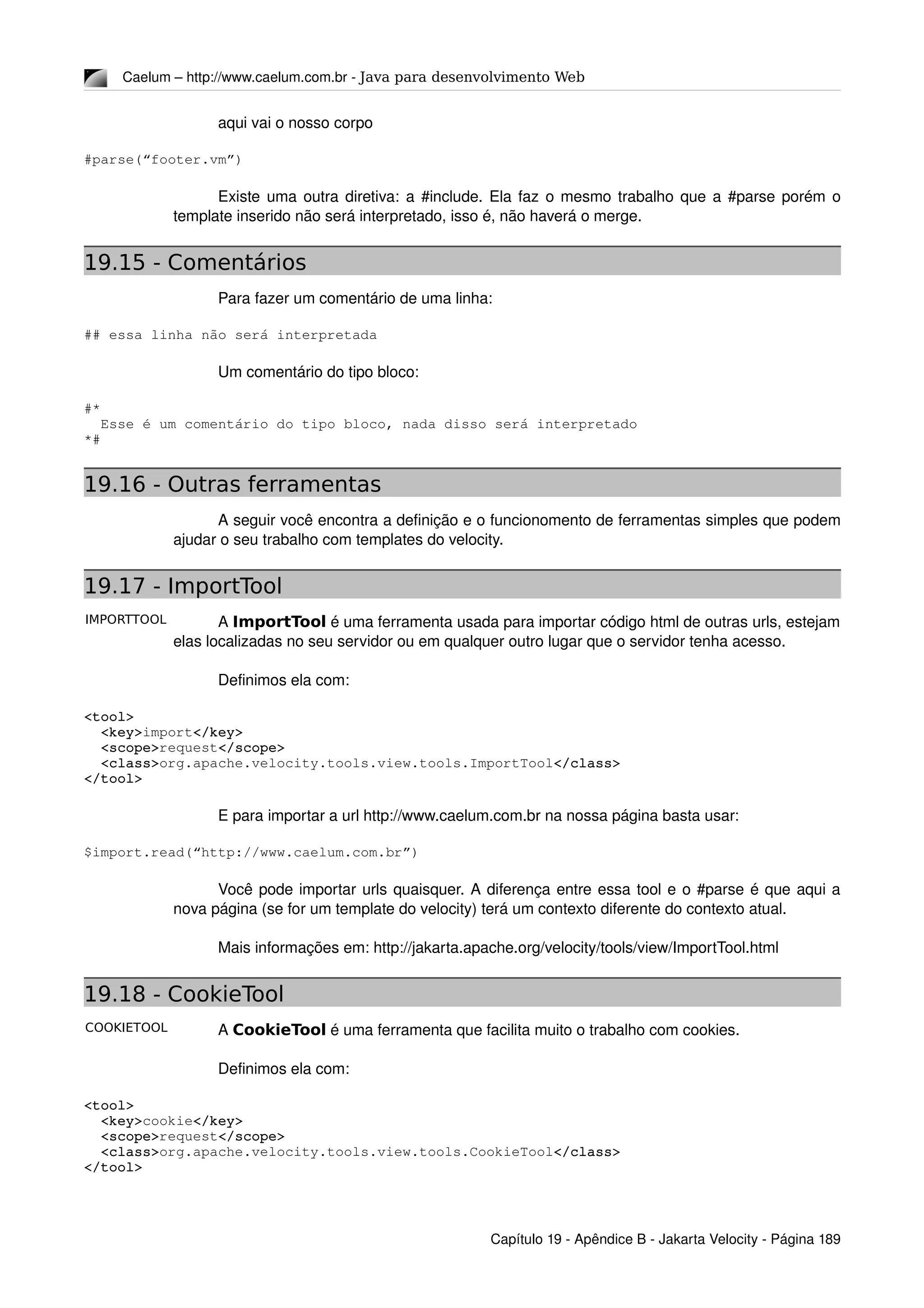 IMPORTTOOL
COOKIETOOL
Caelum – http://www.caelum.com.br ­ Java para desenvolvimento Web
aqui vai o nosso corpo
#parse(“footer.vm”)
Existe uma outra diretiva: a #include. Ela faz o mesmo trabalho que a #parse porém o 
template inserido não será interpretado, isso é, não haverá o merge.
19.15 - Comentários
Para fazer um comentário de uma linha:
## essa linha não será interpretada
Um comentário do tipo bloco:
#*
  Esse é um comentário do tipo bloco, nada disso será interpretado
*#
19.16 - Outras ferramentas
A seguir você encontra a definição e o funcionomento de ferramentas simples que podem 
ajudar o seu trabalho com templates do velocity.
19.17 - ImportTool
A ImportTool é uma ferramenta usada para importar código html de outras urls, estejam 
elas localizadas no seu servidor ou em qualquer outro lugar que o servidor tenha acesso.
Definimos ela com:
<tool>
  <key>import</key>
  <scope>request</scope>
  <class>org.apache.velocity.tools.view.tools.ImportTool</class>
</tool>
E para importar a url http://www.caelum.com.br na nossa página basta usar:
$import.read(“http://www.caelum.com.br”)
Você pode importar urls quaisquer. A diferença entre essa tool e o #parse é que aqui a 
nova página (se for um template do velocity) terá um contexto diferente do contexto atual.
Mais informações em: http://jakarta.apache.org/velocity/tools/view/ImportTool.html
19.18 - CookieTool
A CookieTool é uma ferramenta que facilita muito o trabalho com cookies.
Definimos ela com:
<tool>
  <key>cookie</key>
  <scope>request</scope>
  <class>org.apache.velocity.tools.view.tools.CookieTool</class>
</tool>
Capítulo 19 ­ Apêndice B ­ Jakarta Velocity ­ Página 189
 
