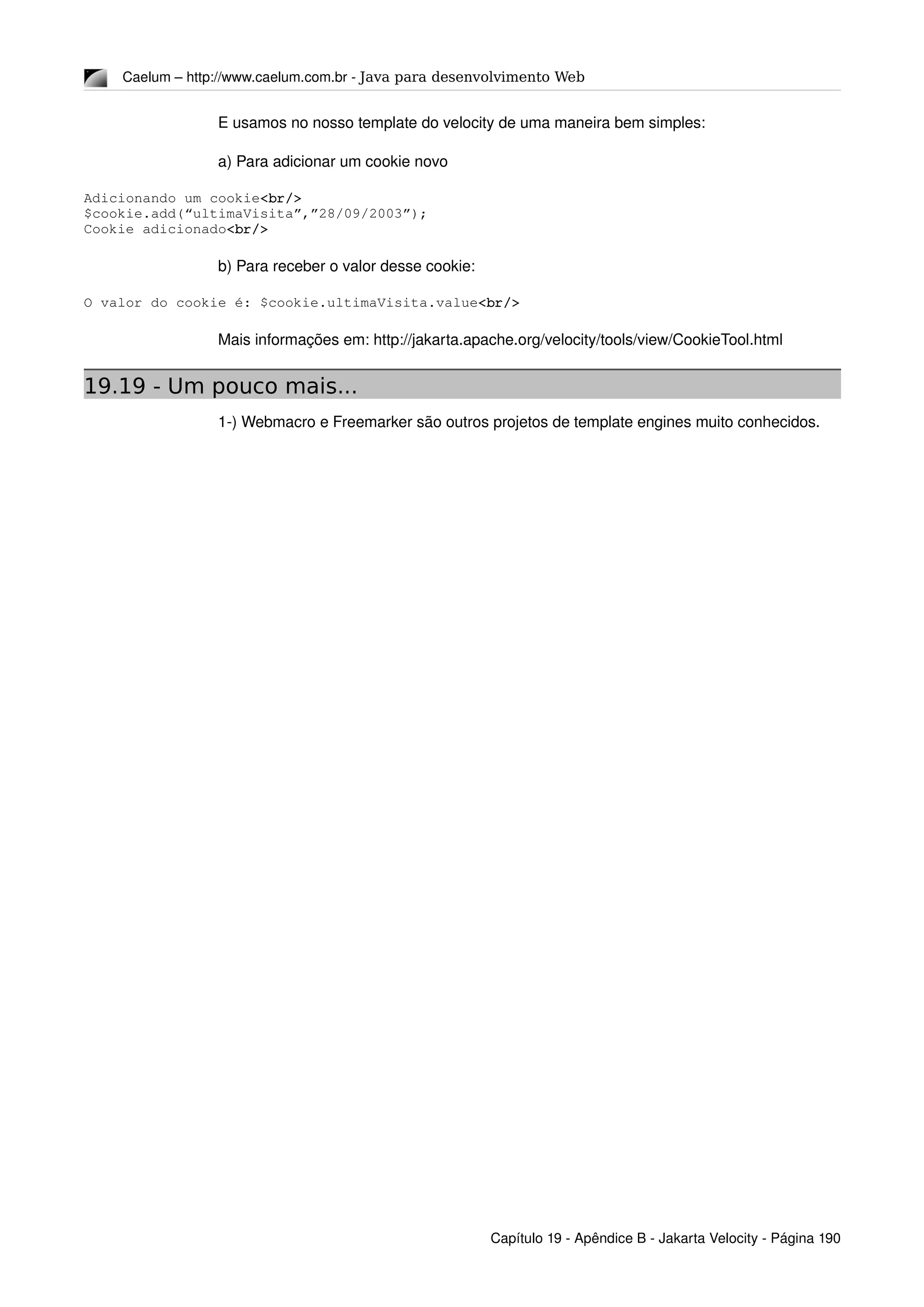 Caelum – http://www.caelum.com.br ­ Java para desenvolvimento Web
E usamos no nosso template do velocity de uma maneira bem simples:
a) Para adicionar um cookie novo
Adicionando um cookie<br/>
$cookie.add(“ultimaVisita”,”28/09/2003”);
Cookie adicionado<br/>
b) Para receber o valor desse cookie:
O valor do cookie é: $cookie.ultimaVisita.value<br/>
Mais informações em: http://jakarta.apache.org/velocity/tools/view/CookieTool.html
19.19 - Um pouco mais...
1­) Webmacro e Freemarker são outros projetos de template engines muito conhecidos.
Capítulo 19 ­ Apêndice B ­ Jakarta Velocity ­ Página 190
 